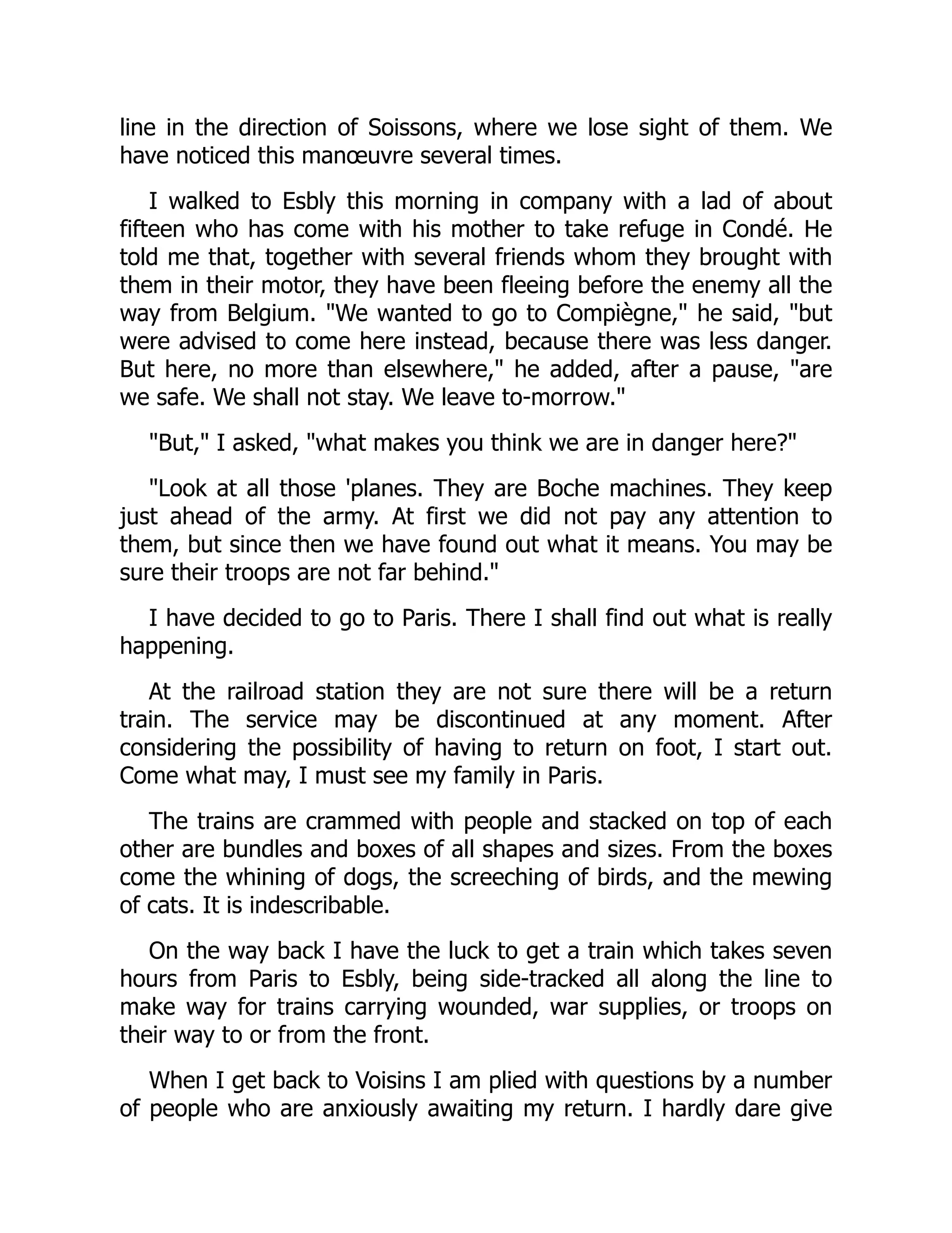 line in the direction of Soissons, where we lose sight of them. We
have noticed this manœuvre several times.
I walked to Esbly this morning in company with a lad of about
fifteen who has come with his mother to take refuge in Condé. He
told me that, together with several friends whom they brought with
them in their motor, they have been fleeing before the enemy all the
way from Belgium. "We wanted to go to Compiègne," he said, "but
were advised to come here instead, because there was less danger.
But here, no more than elsewhere," he added, after a pause, "are
we safe. We shall not stay. We leave to-morrow."
"But," I asked, "what makes you think we are in danger here?"
"Look at all those 'planes. They are Boche machines. They keep
just ahead of the army. At first we did not pay any attention to
them, but since then we have found out what it means. You may be
sure their troops are not far behind."
I have decided to go to Paris. There I shall find out what is really
happening.
At the railroad station they are not sure there will be a return
train. The service may be discontinued at any moment. After
considering the possibility of having to return on foot, I start out.
Come what may, I must see my family in Paris.
The trains are crammed with people and stacked on top of each
other are bundles and boxes of all shapes and sizes. From the boxes
come the whining of dogs, the screeching of birds, and the mewing
of cats. It is indescribable.
On the way back I have the luck to get a train which takes seven
hours from Paris to Esbly, being side-tracked all along the line to
make way for trains carrying wounded, war supplies, or troops on
their way to or from the front.
When I get back to Voisins I am plied with questions by a number
of people who are anxiously awaiting my return. I hardly dare give
 