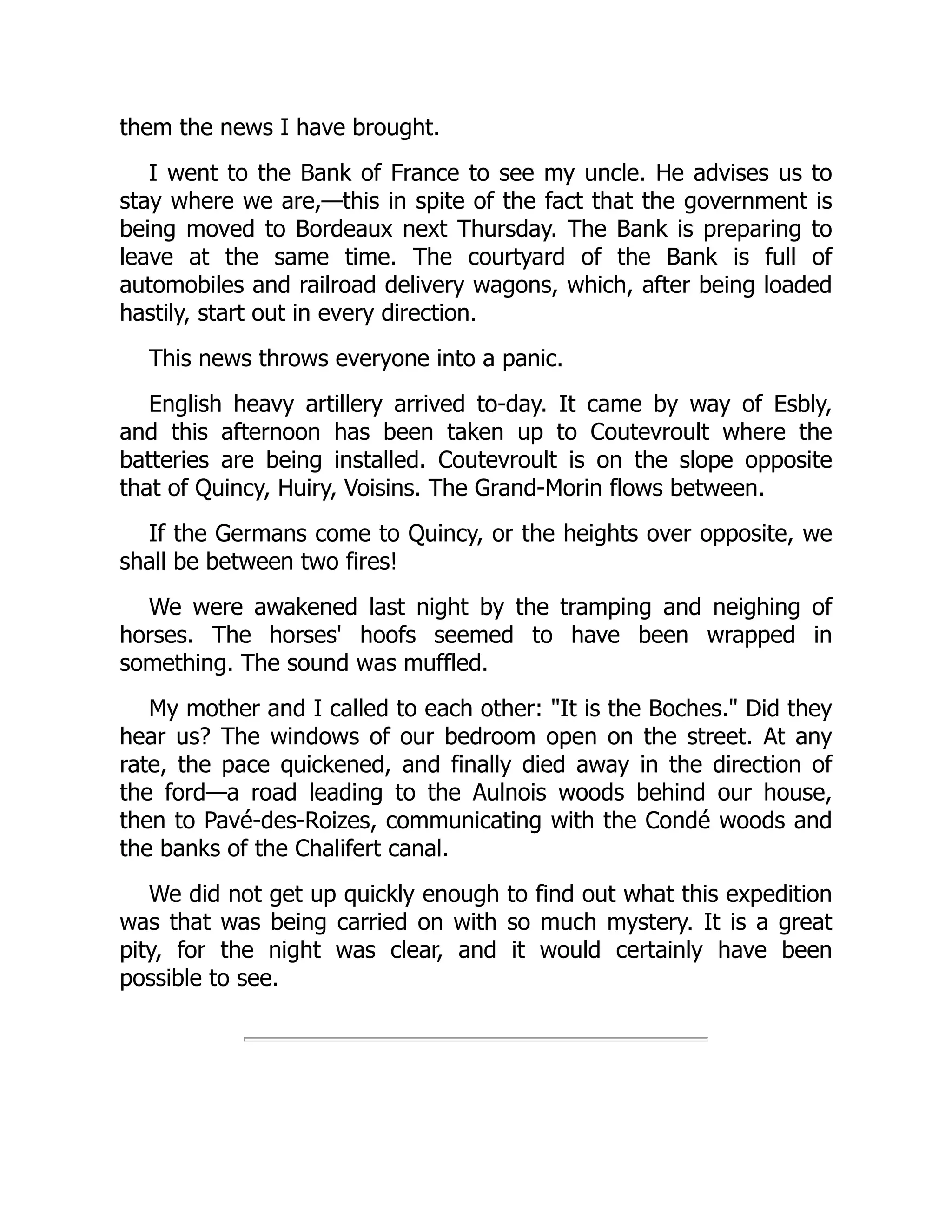 them the news I have brought.
I went to the Bank of France to see my uncle. He advises us to
stay where we are,—this in spite of the fact that the government is
being moved to Bordeaux next Thursday. The Bank is preparing to
leave at the same time. The courtyard of the Bank is full of
automobiles and railroad delivery wagons, which, after being loaded
hastily, start out in every direction.
This news throws everyone into a panic.
English heavy artillery arrived to-day. It came by way of Esbly,
and this afternoon has been taken up to Coutevroult where the
batteries are being installed. Coutevroult is on the slope opposite
that of Quincy, Huiry, Voisins. The Grand-Morin flows between.
If the Germans come to Quincy, or the heights over opposite, we
shall be between two fires!
We were awakened last night by the tramping and neighing of
horses. The horses' hoofs seemed to have been wrapped in
something. The sound was muffled.
My mother and I called to each other: "It is the Boches." Did they
hear us? The windows of our bedroom open on the street. At any
rate, the pace quickened, and finally died away in the direction of
the ford—a road leading to the Aulnois woods behind our house,
then to Pavé-des-Roizes, communicating with the Condé woods and
the banks of the Chalifert canal.
We did not get up quickly enough to find out what this expedition
was that was being carried on with so much mystery. It is a great
pity, for the night was clear, and it would certainly have been
possible to see.
 