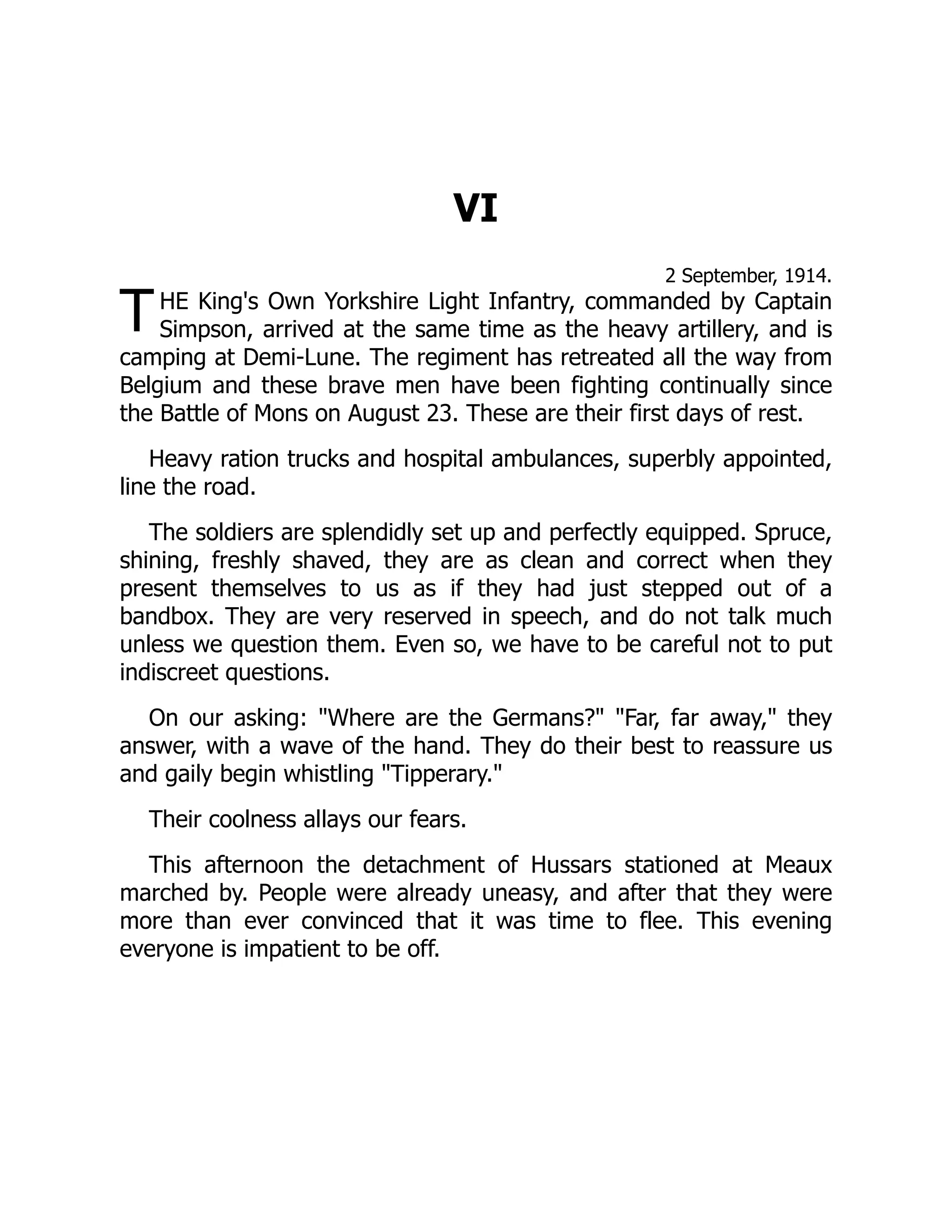 T
VI
2 September, 1914.
HE King's Own Yorkshire Light Infantry, commanded by Captain
Simpson, arrived at the same time as the heavy artillery, and is
camping at Demi-Lune. The regiment has retreated all the way from
Belgium and these brave men have been fighting continually since
the Battle of Mons on August 23. These are their first days of rest.
Heavy ration trucks and hospital ambulances, superbly appointed,
line the road.
The soldiers are splendidly set up and perfectly equipped. Spruce,
shining, freshly shaved, they are as clean and correct when they
present themselves to us as if they had just stepped out of a
bandbox. They are very reserved in speech, and do not talk much
unless we question them. Even so, we have to be careful not to put
indiscreet questions.
On our asking: "Where are the Germans?" "Far, far away," they
answer, with a wave of the hand. They do their best to reassure us
and gaily begin whistling "Tipperary."
Their coolness allays our fears.
This afternoon the detachment of Hussars stationed at Meaux
marched by. People were already uneasy, and after that they were
more than ever convinced that it was time to flee. This evening
everyone is impatient to be off.
 