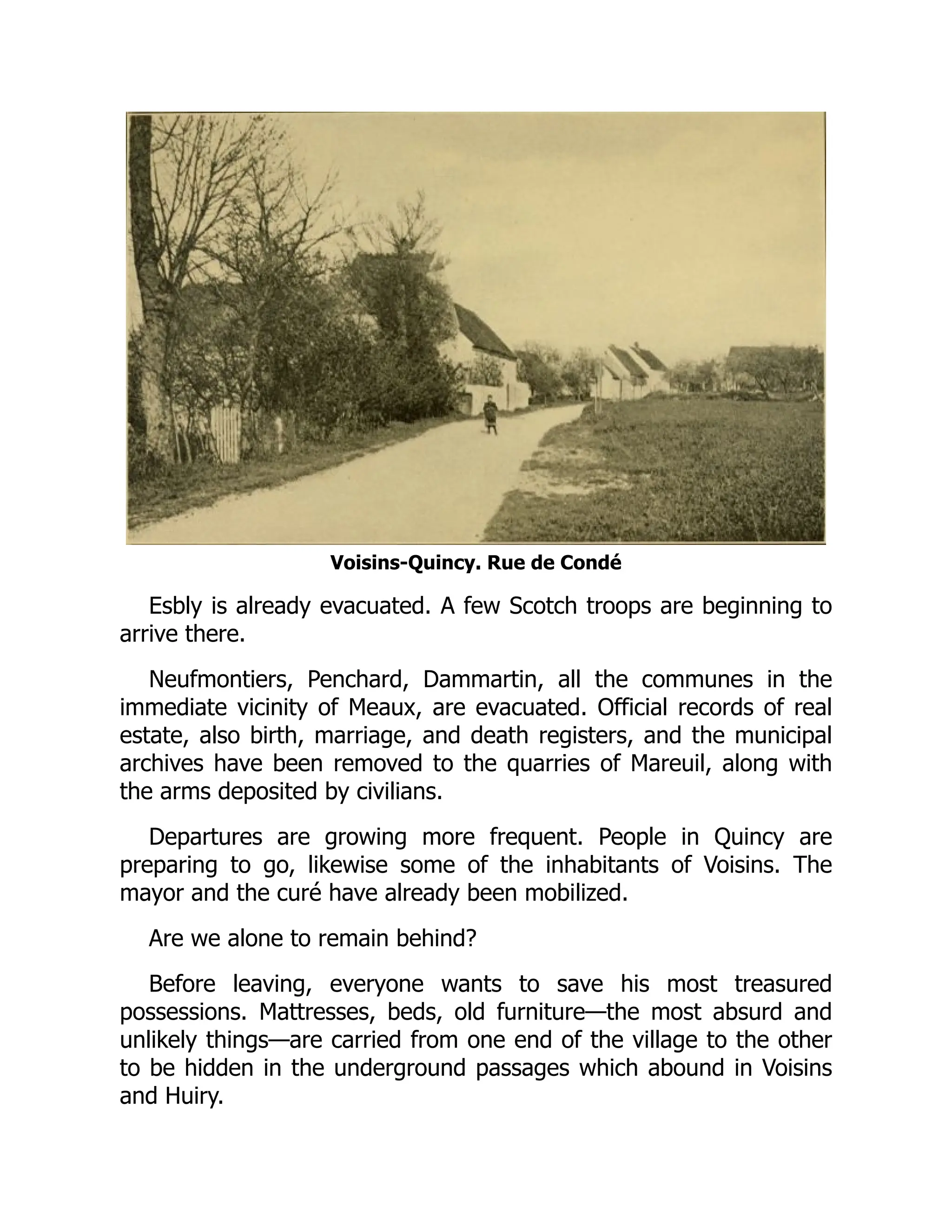 Voisins-Quincy. Rue de Condé
Esbly is already evacuated. A few Scotch troops are beginning to
arrive there.
Neufmontiers, Penchard, Dammartin, all the communes in the
immediate vicinity of Meaux, are evacuated. Official records of real
estate, also birth, marriage, and death registers, and the municipal
archives have been removed to the quarries of Mareuil, along with
the arms deposited by civilians.
Departures are growing more frequent. People in Quincy are
preparing to go, likewise some of the inhabitants of Voisins. The
mayor and the curé have already been mobilized.
Are we alone to remain behind?
Before leaving, everyone wants to save his most treasured
possessions. Mattresses, beds, old furniture—the most absurd and
unlikely things—are carried from one end of the village to the other
to be hidden in the underground passages which abound in Voisins
and Huiry.
 