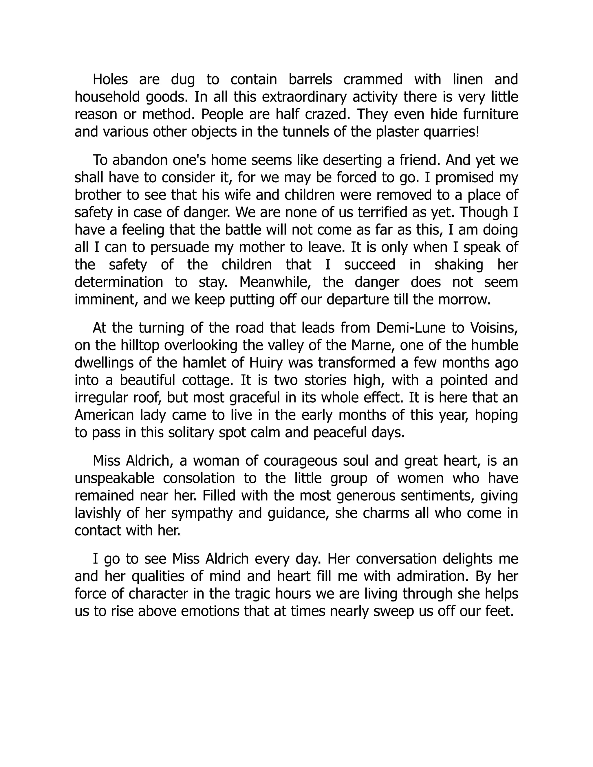 Holes are dug to contain barrels crammed with linen and
household goods. In all this extraordinary activity there is very little
reason or method. People are half crazed. They even hide furniture
and various other objects in the tunnels of the plaster quarries!
To abandon one's home seems like deserting a friend. And yet we
shall have to consider it, for we may be forced to go. I promised my
brother to see that his wife and children were removed to a place of
safety in case of danger. We are none of us terrified as yet. Though I
have a feeling that the battle will not come as far as this, I am doing
all I can to persuade my mother to leave. It is only when I speak of
the safety of the children that I succeed in shaking her
determination to stay. Meanwhile, the danger does not seem
imminent, and we keep putting off our departure till the morrow.
At the turning of the road that leads from Demi-Lune to Voisins,
on the hilltop overlooking the valley of the Marne, one of the humble
dwellings of the hamlet of Huiry was transformed a few months ago
into a beautiful cottage. It is two stories high, with a pointed and
irregular roof, but most graceful in its whole effect. It is here that an
American lady came to live in the early months of this year, hoping
to pass in this solitary spot calm and peaceful days.
Miss Aldrich, a woman of courageous soul and great heart, is an
unspeakable consolation to the little group of women who have
remained near her. Filled with the most generous sentiments, giving
lavishly of her sympathy and guidance, she charms all who come in
contact with her.
I go to see Miss Aldrich every day. Her conversation delights me
and her qualities of mind and heart fill me with admiration. By her
force of character in the tragic hours we are living through she helps
us to rise above emotions that at times nearly sweep us off our feet.
 