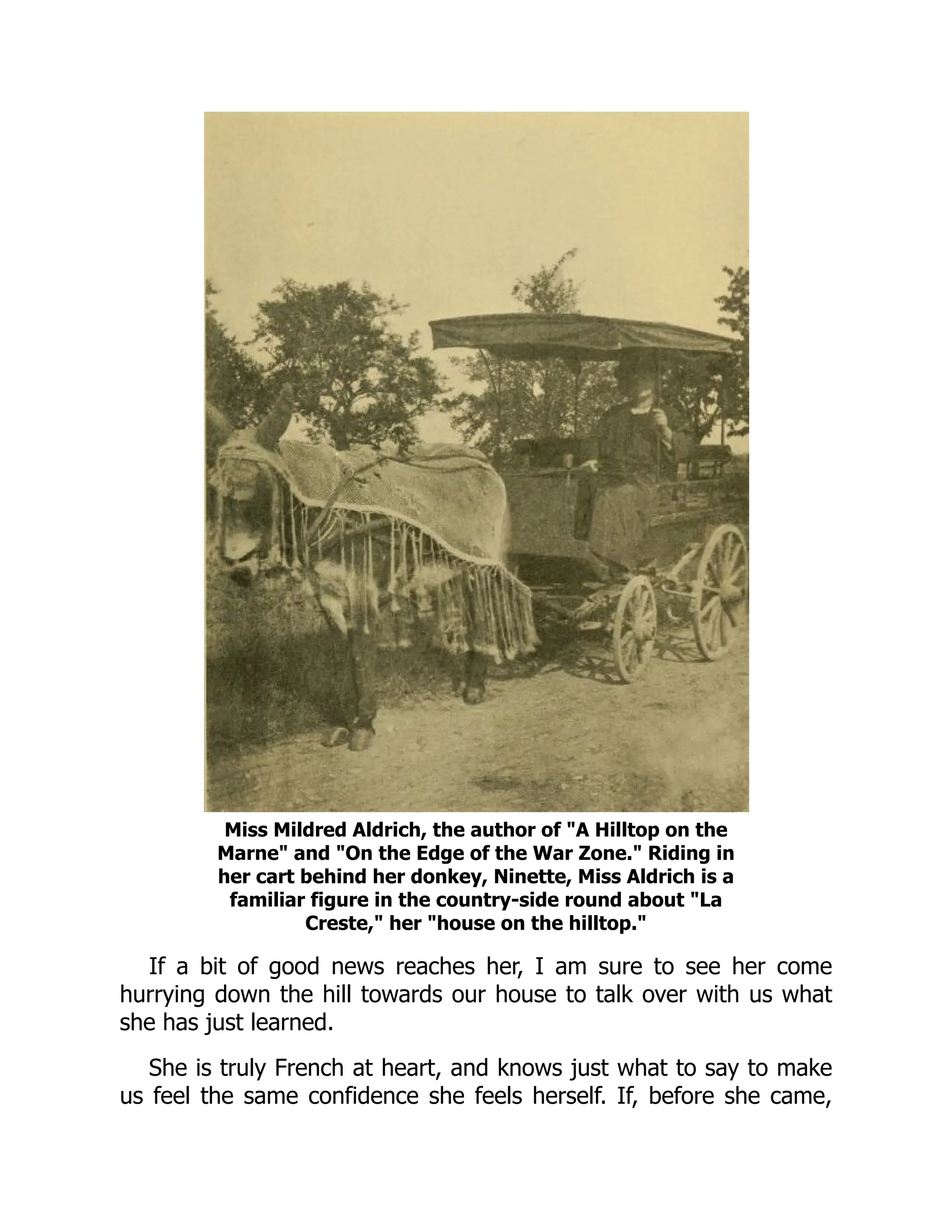 Miss Mildred Aldrich, the author of "A Hilltop on the
Marne" and "On the Edge of the War Zone." Riding in
her cart behind her donkey, Ninette, Miss Aldrich is a
familiar figure in the country-side round about "La
Creste," her "house on the hilltop."
If a bit of good news reaches her, I am sure to see her come
hurrying down the hill towards our house to talk over with us what
she has just learned.
She is truly French at heart, and knows just what to say to make
us feel the same confidence she feels herself. If, before she came,
 
