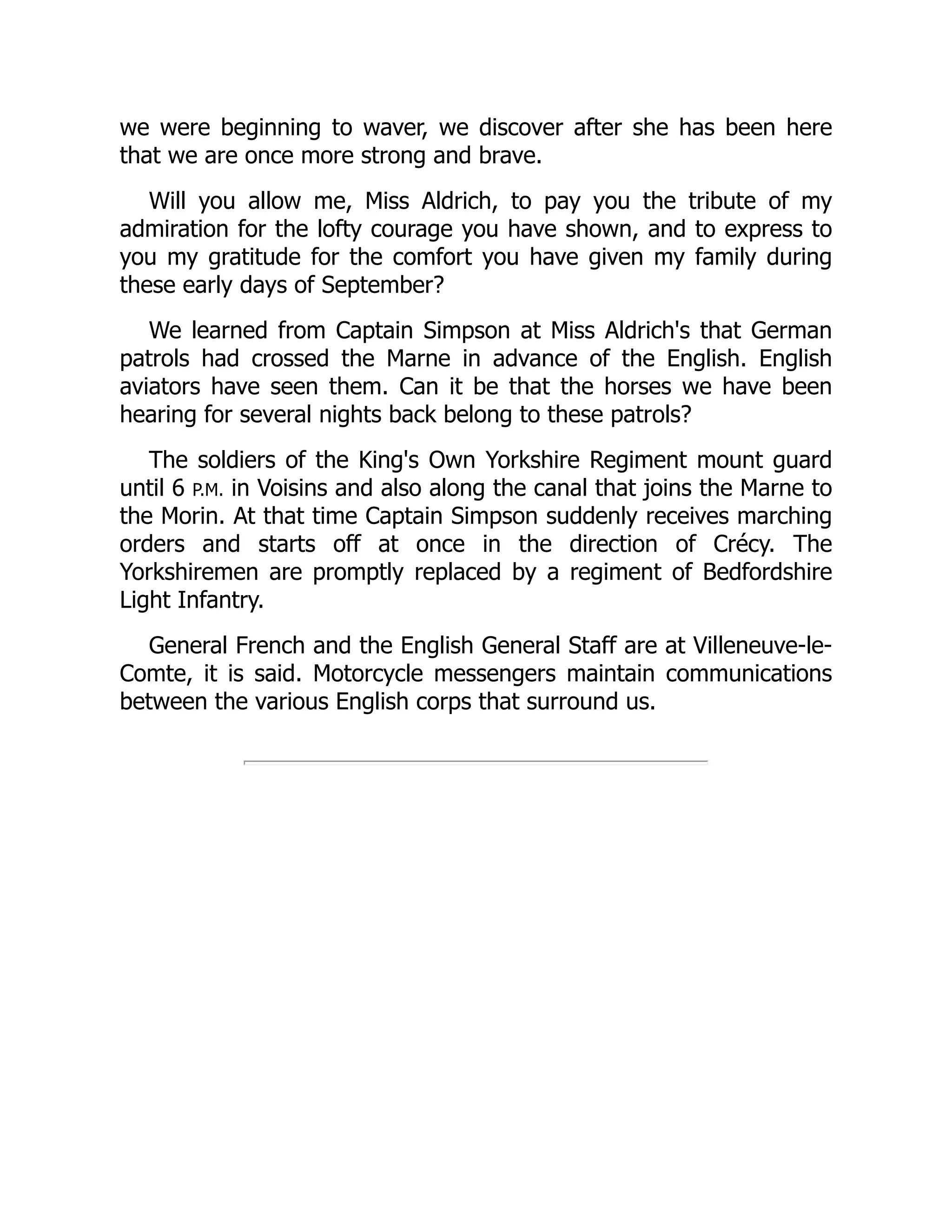we were beginning to waver, we discover after she has been here
that we are once more strong and brave.
Will you allow me, Miss Aldrich, to pay you the tribute of my
admiration for the lofty courage you have shown, and to express to
you my gratitude for the comfort you have given my family during
these early days of September?
We learned from Captain Simpson at Miss Aldrich's that German
patrols had crossed the Marne in advance of the English. English
aviators have seen them. Can it be that the horses we have been
hearing for several nights back belong to these patrols?
The soldiers of the King's Own Yorkshire Regiment mount guard
until 6 P.M. in Voisins and also along the canal that joins the Marne to
the Morin. At that time Captain Simpson suddenly receives marching
orders and starts off at once in the direction of Crécy. The
Yorkshiremen are promptly replaced by a regiment of Bedfordshire
Light Infantry.
General French and the English General Staff are at Villeneuve-le-
Comte, it is said. Motorcycle messengers maintain communications
between the various English corps that surround us.
 