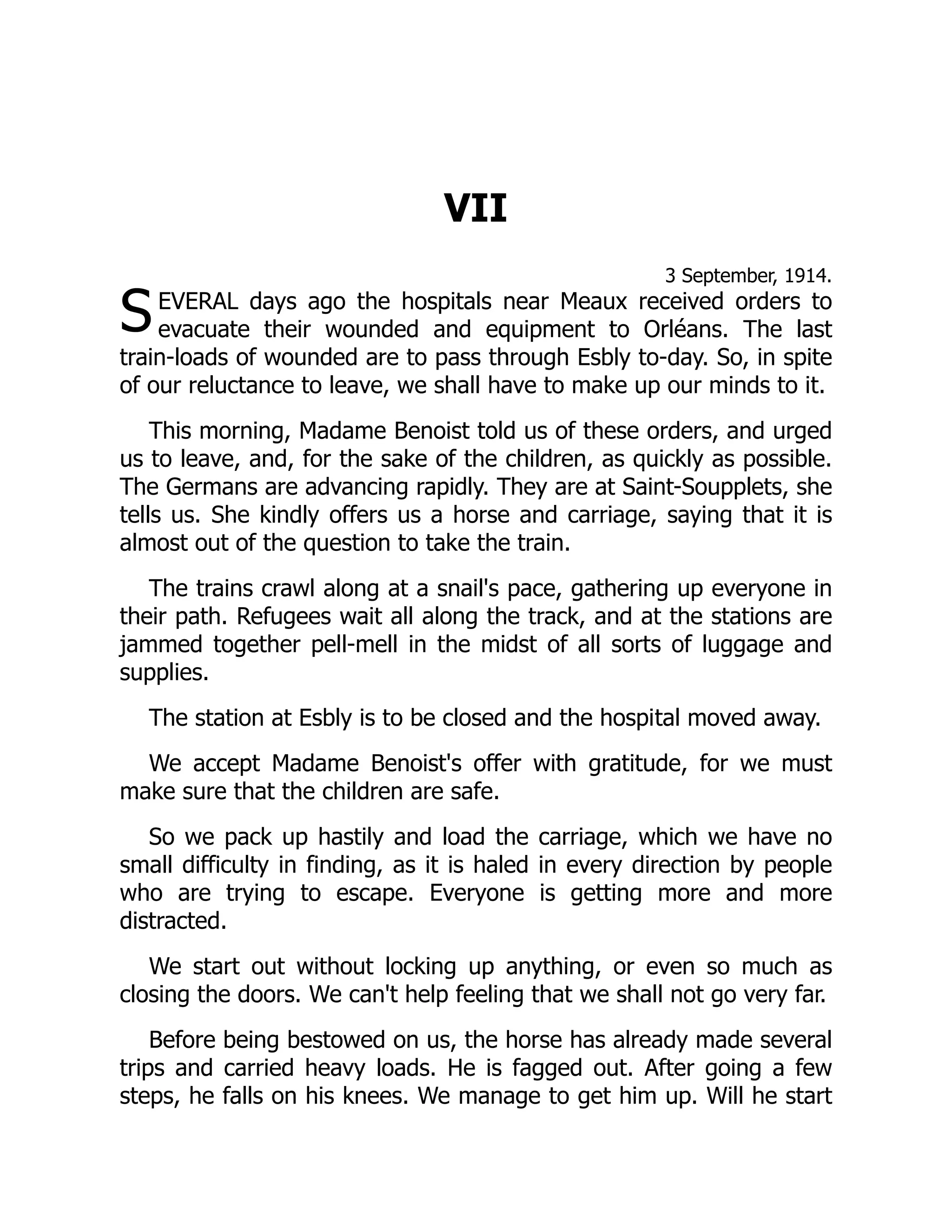 S
VII
3 September, 1914.
EVERAL days ago the hospitals near Meaux received orders to
evacuate their wounded and equipment to Orléans. The last
train-loads of wounded are to pass through Esbly to-day. So, in spite
of our reluctance to leave, we shall have to make up our minds to it.
This morning, Madame Benoist told us of these orders, and urged
us to leave, and, for the sake of the children, as quickly as possible.
The Germans are advancing rapidly. They are at Saint-Soupplets, she
tells us. She kindly offers us a horse and carriage, saying that it is
almost out of the question to take the train.
The trains crawl along at a snail's pace, gathering up everyone in
their path. Refugees wait all along the track, and at the stations are
jammed together pell-mell in the midst of all sorts of luggage and
supplies.
The station at Esbly is to be closed and the hospital moved away.
We accept Madame Benoist's offer with gratitude, for we must
make sure that the children are safe.
So we pack up hastily and load the carriage, which we have no
small difficulty in finding, as it is haled in every direction by people
who are trying to escape. Everyone is getting more and more
distracted.
We start out without locking up anything, or even so much as
closing the doors. We can't help feeling that we shall not go very far.
Before being bestowed on us, the horse has already made several
trips and carried heavy loads. He is fagged out. After going a few
steps, he falls on his knees. We manage to get him up. Will he start
 