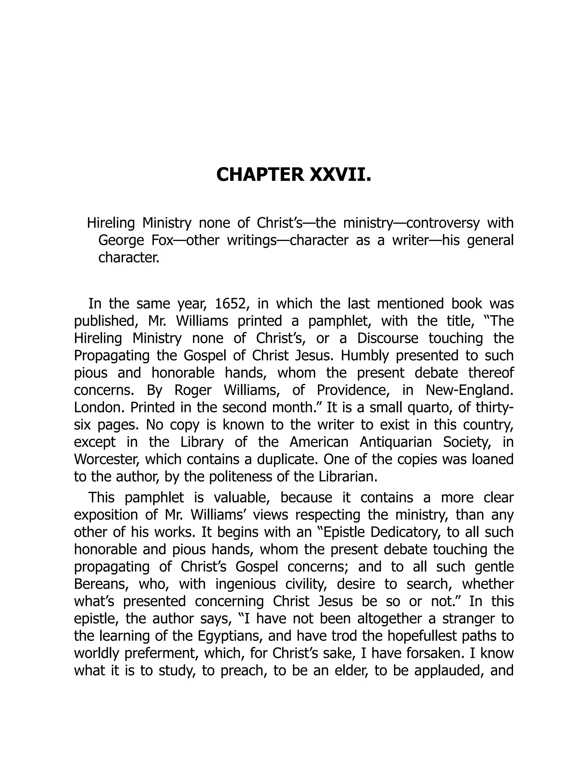 CHAPTER XXVII.
Hireling Ministry none of Christ’s—the ministry—controversy with
George Fox—other writings—character as a writer—his general
character.
In the same year, 1652, in which the last mentioned book was
published, Mr. Williams printed a pamphlet, with the title, “The
Hireling Ministry none of Christ’s, or a Discourse touching the
Propagating the Gospel of Christ Jesus. Humbly presented to such
pious and honorable hands, whom the present debate thereof
concerns. By Roger Williams, of Providence, in New-England.
London. Printed in the second month.” It is a small quarto, of thirty-
six pages. No copy is known to the writer to exist in this country,
except in the Library of the American Antiquarian Society, in
Worcester, which contains a duplicate. One of the copies was loaned
to the author, by the politeness of the Librarian.
This pamphlet is valuable, because it contains a more clear
exposition of Mr. Williams’ views respecting the ministry, than any
other of his works. It begins with an “Epistle Dedicatory, to all such
honorable and pious hands, whom the present debate touching the
propagating of Christ’s Gospel concerns; and to all such gentle
Bereans, who, with ingenious civility, desire to search, whether
what’s presented concerning Christ Jesus be so or not.” In this
epistle, the author says, “I have not been altogether a stranger to
the learning of the Egyptians, and have trod the hopefullest paths to
worldly preferment, which, for Christ’s sake, I have forsaken. I know
what it is to study, to preach, to be an elder, to be applauded, and
 