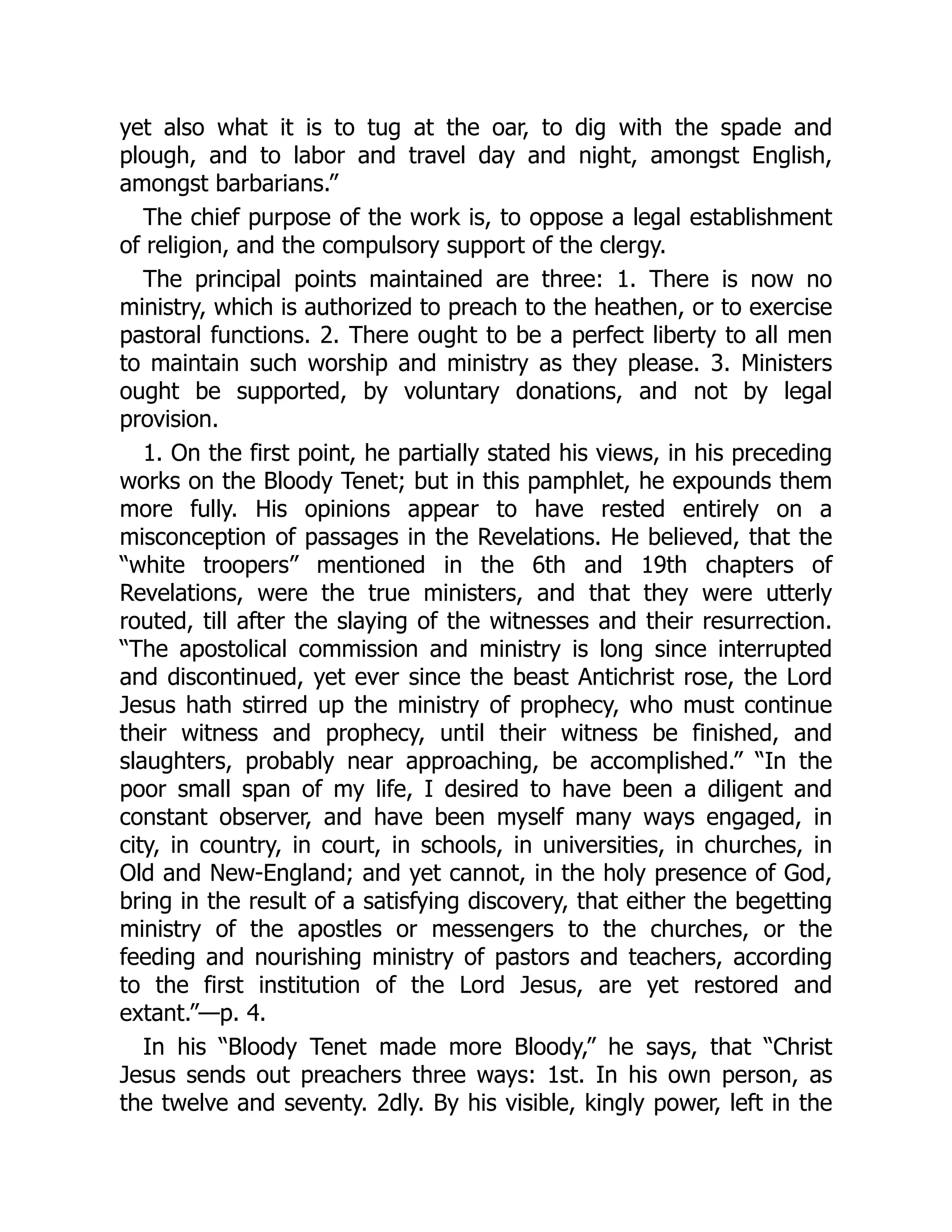 yet also what it is to tug at the oar, to dig with the spade and
plough, and to labor and travel day and night, amongst English,
amongst barbarians.”
The chief purpose of the work is, to oppose a legal establishment
of religion, and the compulsory support of the clergy.
The principal points maintained are three: 1. There is now no
ministry, which is authorized to preach to the heathen, or to exercise
pastoral functions. 2. There ought to be a perfect liberty to all men
to maintain such worship and ministry as they please. 3. Ministers
ought be supported, by voluntary donations, and not by legal
provision.
1. On the first point, he partially stated his views, in his preceding
works on the Bloody Tenet; but in this pamphlet, he expounds them
more fully. His opinions appear to have rested entirely on a
misconception of passages in the Revelations. He believed, that the
“white troopers” mentioned in the 6th and 19th chapters of
Revelations, were the true ministers, and that they were utterly
routed, till after the slaying of the witnesses and their resurrection.
“The apostolical commission and ministry is long since interrupted
and discontinued, yet ever since the beast Antichrist rose, the Lord
Jesus hath stirred up the ministry of prophecy, who must continue
their witness and prophecy, until their witness be finished, and
slaughters, probably near approaching, be accomplished.” “In the
poor small span of my life, I desired to have been a diligent and
constant observer, and have been myself many ways engaged, in
city, in country, in court, in schools, in universities, in churches, in
Old and New-England; and yet cannot, in the holy presence of God,
bring in the result of a satisfying discovery, that either the begetting
ministry of the apostles or messengers to the churches, or the
feeding and nourishing ministry of pastors and teachers, according
to the first institution of the Lord Jesus, are yet restored and
extant.”—p. 4.
In his “Bloody Tenet made more Bloody,” he says, that “Christ
Jesus sends out preachers three ways: 1st. In his own person, as
the twelve and seventy. 2dly. By his visible, kingly power, left in the
 