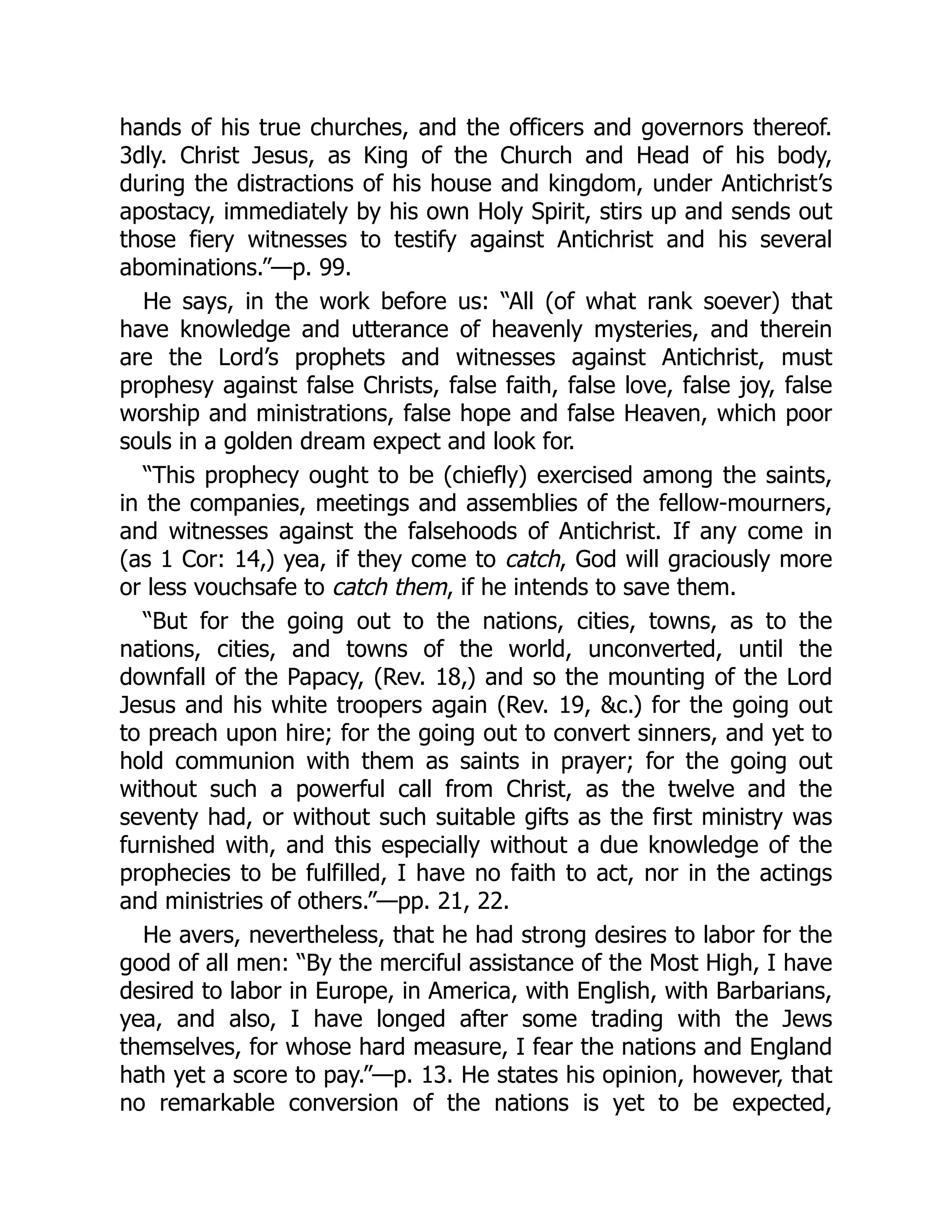 hands of his true churches, and the officers and governors thereof.
3dly. Christ Jesus, as King of the Church and Head of his body,
during the distractions of his house and kingdom, under Antichrist’s
apostacy, immediately by his own Holy Spirit, stirs up and sends out
those fiery witnesses to testify against Antichrist and his several
abominations.”—p. 99.
He says, in the work before us: “All (of what rank soever) that
have knowledge and utterance of heavenly mysteries, and therein
are the Lord’s prophets and witnesses against Antichrist, must
prophesy against false Christs, false faith, false love, false joy, false
worship and ministrations, false hope and false Heaven, which poor
souls in a golden dream expect and look for.
“This prophecy ought to be (chiefly) exercised among the saints,
in the companies, meetings and assemblies of the fellow-mourners,
and witnesses against the falsehoods of Antichrist. If any come in
(as 1 Cor: 14,) yea, if they come to catch, God will graciously more
or less vouchsafe to catch them, if he intends to save them.
“But for the going out to the nations, cities, towns, as to the
nations, cities, and towns of the world, unconverted, until the
downfall of the Papacy, (Rev. 18,) and so the mounting of the Lord
Jesus and his white troopers again (Rev. 19, &c.) for the going out
to preach upon hire; for the going out to convert sinners, and yet to
hold communion with them as saints in prayer; for the going out
without such a powerful call from Christ, as the twelve and the
seventy had, or without such suitable gifts as the first ministry was
furnished with, and this especially without a due knowledge of the
prophecies to be fulfilled, I have no faith to act, nor in the actings
and ministries of others.”—pp. 21, 22.
He avers, nevertheless, that he had strong desires to labor for the
good of all men: “By the merciful assistance of the Most High, I have
desired to labor in Europe, in America, with English, with Barbarians,
yea, and also, I have longed after some trading with the Jews
themselves, for whose hard measure, I fear the nations and England
hath yet a score to pay.”—p. 13. He states his opinion, however, that
no remarkable conversion of the nations is yet to be expected,
 