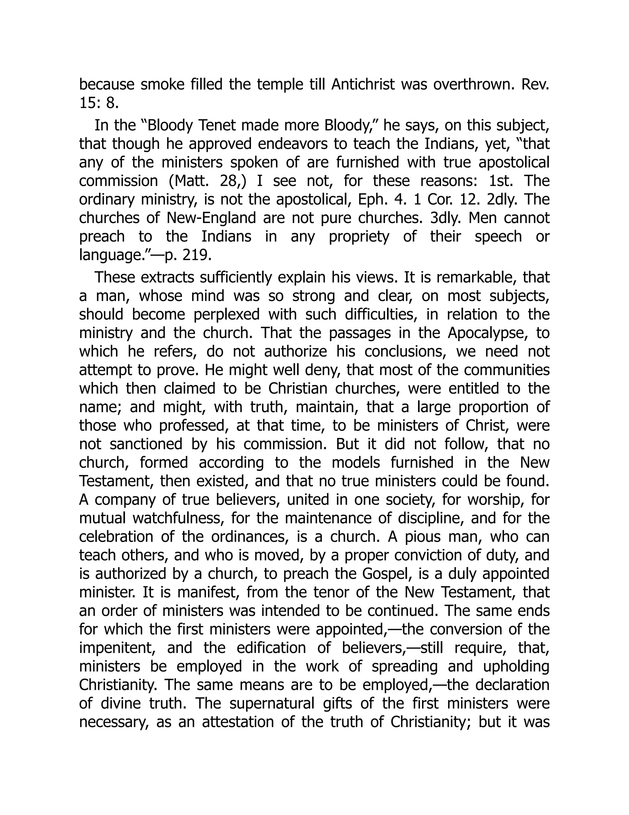 because smoke filled the temple till Antichrist was overthrown. Rev.
15: 8.
In the “Bloody Tenet made more Bloody,” he says, on this subject,
that though he approved endeavors to teach the Indians, yet, “that
any of the ministers spoken of are furnished with true apostolical
commission (Matt. 28,) I see not, for these reasons: 1st. The
ordinary ministry, is not the apostolical, Eph. 4. 1 Cor. 12. 2dly. The
churches of New-England are not pure churches. 3dly. Men cannot
preach to the Indians in any propriety of their speech or
language.”—p. 219.
These extracts sufficiently explain his views. It is remarkable, that
a man, whose mind was so strong and clear, on most subjects,
should become perplexed with such difficulties, in relation to the
ministry and the church. That the passages in the Apocalypse, to
which he refers, do not authorize his conclusions, we need not
attempt to prove. He might well deny, that most of the communities
which then claimed to be Christian churches, were entitled to the
name; and might, with truth, maintain, that a large proportion of
those who professed, at that time, to be ministers of Christ, were
not sanctioned by his commission. But it did not follow, that no
church, formed according to the models furnished in the New
Testament, then existed, and that no true ministers could be found.
A company of true believers, united in one society, for worship, for
mutual watchfulness, for the maintenance of discipline, and for the
celebration of the ordinances, is a church. A pious man, who can
teach others, and who is moved, by a proper conviction of duty, and
is authorized by a church, to preach the Gospel, is a duly appointed
minister. It is manifest, from the tenor of the New Testament, that
an order of ministers was intended to be continued. The same ends
for which the first ministers were appointed,—the conversion of the
impenitent, and the edification of believers,—still require, that,
ministers be employed in the work of spreading and upholding
Christianity. The same means are to be employed,—the declaration
of divine truth. The supernatural gifts of the first ministers were
necessary, as an attestation of the truth of Christianity; but it was
 