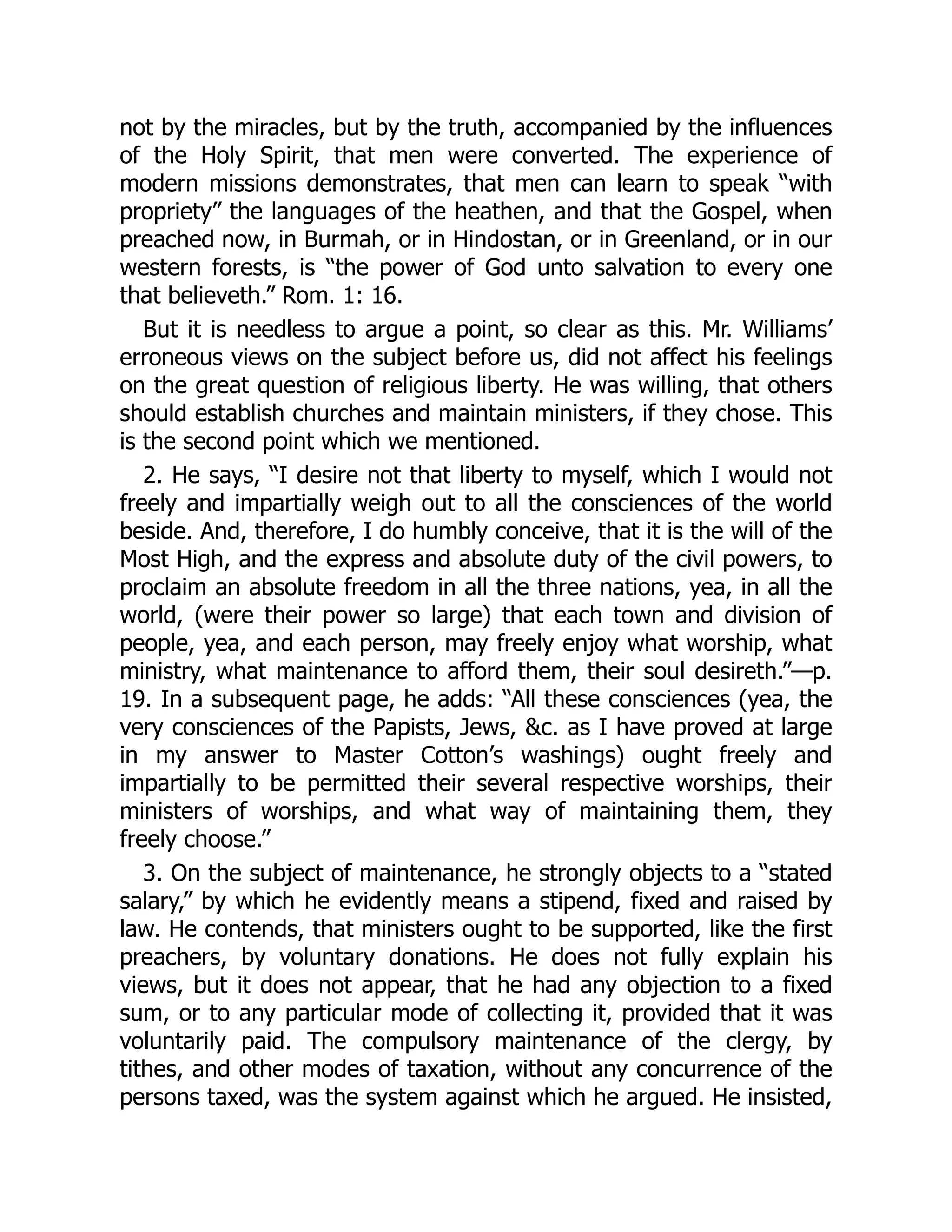 not by the miracles, but by the truth, accompanied by the influences
of the Holy Spirit, that men were converted. The experience of
modern missions demonstrates, that men can learn to speak “with
propriety” the languages of the heathen, and that the Gospel, when
preached now, in Burmah, or in Hindostan, or in Greenland, or in our
western forests, is “the power of God unto salvation to every one
that believeth.” Rom. 1: 16.
But it is needless to argue a point, so clear as this. Mr. Williams’
erroneous views on the subject before us, did not affect his feelings
on the great question of religious liberty. He was willing, that others
should establish churches and maintain ministers, if they chose. This
is the second point which we mentioned.
2. He says, “I desire not that liberty to myself, which I would not
freely and impartially weigh out to all the consciences of the world
beside. And, therefore, I do humbly conceive, that it is the will of the
Most High, and the express and absolute duty of the civil powers, to
proclaim an absolute freedom in all the three nations, yea, in all the
world, (were their power so large) that each town and division of
people, yea, and each person, may freely enjoy what worship, what
ministry, what maintenance to afford them, their soul desireth.”—p.
19. In a subsequent page, he adds: “All these consciences (yea, the
very consciences of the Papists, Jews, &c. as I have proved at large
in my answer to Master Cotton’s washings) ought freely and
impartially to be permitted their several respective worships, their
ministers of worships, and what way of maintaining them, they
freely choose.”
3. On the subject of maintenance, he strongly objects to a “stated
salary,” by which he evidently means a stipend, fixed and raised by
law. He contends, that ministers ought to be supported, like the first
preachers, by voluntary donations. He does not fully explain his
views, but it does not appear, that he had any objection to a fixed
sum, or to any particular mode of collecting it, provided that it was
voluntarily paid. The compulsory maintenance of the clergy, by
tithes, and other modes of taxation, without any concurrence of the
persons taxed, was the system against which he argued. He insisted,
 