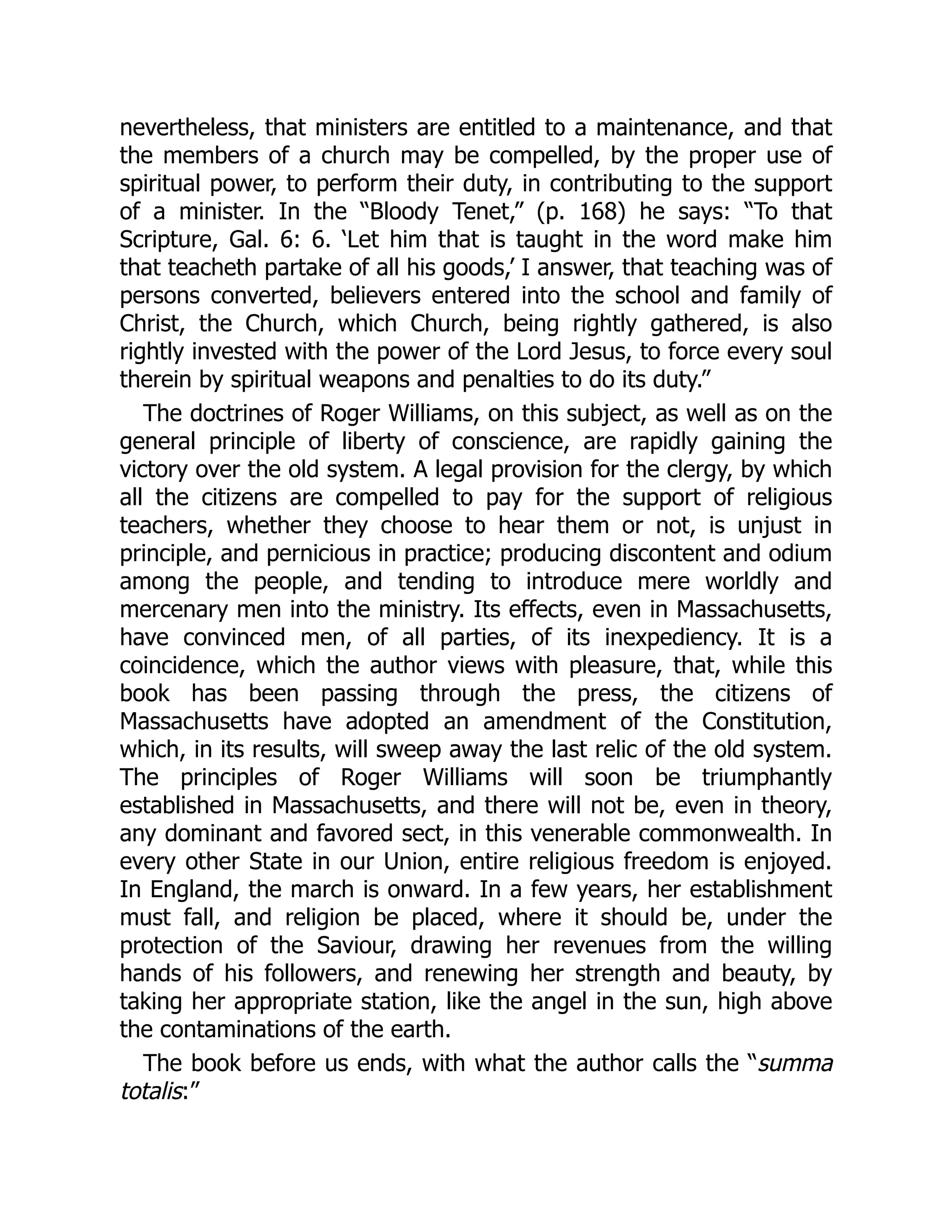 nevertheless, that ministers are entitled to a maintenance, and that
the members of a church may be compelled, by the proper use of
spiritual power, to perform their duty, in contributing to the support
of a minister. In the “Bloody Tenet,” (p. 168) he says: “To that
Scripture, Gal. 6: 6. ‘Let him that is taught in the word make him
that teacheth partake of all his goods,’ I answer, that teaching was of
persons converted, believers entered into the school and family of
Christ, the Church, which Church, being rightly gathered, is also
rightly invested with the power of the Lord Jesus, to force every soul
therein by spiritual weapons and penalties to do its duty.”
The doctrines of Roger Williams, on this subject, as well as on the
general principle of liberty of conscience, are rapidly gaining the
victory over the old system. A legal provision for the clergy, by which
all the citizens are compelled to pay for the support of religious
teachers, whether they choose to hear them or not, is unjust in
principle, and pernicious in practice; producing discontent and odium
among the people, and tending to introduce mere worldly and
mercenary men into the ministry. Its effects, even in Massachusetts,
have convinced men, of all parties, of its inexpediency. It is a
coincidence, which the author views with pleasure, that, while this
book has been passing through the press, the citizens of
Massachusetts have adopted an amendment of the Constitution,
which, in its results, will sweep away the last relic of the old system.
The principles of Roger Williams will soon be triumphantly
established in Massachusetts, and there will not be, even in theory,
any dominant and favored sect, in this venerable commonwealth. In
every other State in our Union, entire religious freedom is enjoyed.
In England, the march is onward. In a few years, her establishment
must fall, and religion be placed, where it should be, under the
protection of the Saviour, drawing her revenues from the willing
hands of his followers, and renewing her strength and beauty, by
taking her appropriate station, like the angel in the sun, high above
the contaminations of the earth.
The book before us ends, with what the author calls the “summa
totalis:”
 
