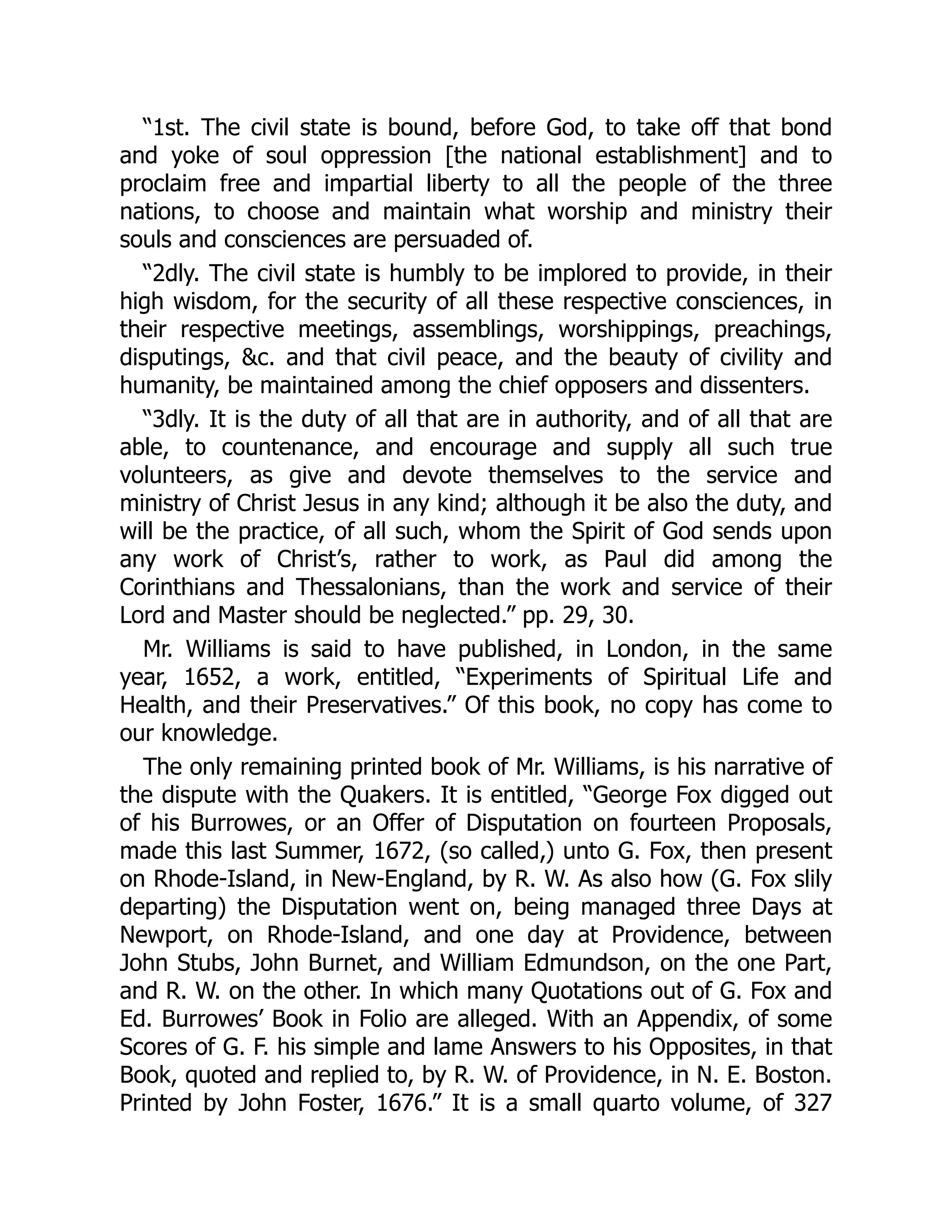 “1st. The civil state is bound, before God, to take off that bond
and yoke of soul oppression [the national establishment] and to
proclaim free and impartial liberty to all the people of the three
nations, to choose and maintain what worship and ministry their
souls and consciences are persuaded of.
“2dly. The civil state is humbly to be implored to provide, in their
high wisdom, for the security of all these respective consciences, in
their respective meetings, assemblings, worshippings, preachings,
disputings, &c. and that civil peace, and the beauty of civility and
humanity, be maintained among the chief opposers and dissenters.
“3dly. It is the duty of all that are in authority, and of all that are
able, to countenance, and encourage and supply all such true
volunteers, as give and devote themselves to the service and
ministry of Christ Jesus in any kind; although it be also the duty, and
will be the practice, of all such, whom the Spirit of God sends upon
any work of Christ’s, rather to work, as Paul did among the
Corinthians and Thessalonians, than the work and service of their
Lord and Master should be neglected.” pp. 29, 30.
Mr. Williams is said to have published, in London, in the same
year, 1652, a work, entitled, “Experiments of Spiritual Life and
Health, and their Preservatives.” Of this book, no copy has come to
our knowledge.
The only remaining printed book of Mr. Williams, is his narrative of
the dispute with the Quakers. It is entitled, “George Fox digged out
of his Burrowes, or an Offer of Disputation on fourteen Proposals,
made this last Summer, 1672, (so called,) unto G. Fox, then present
on Rhode-Island, in New-England, by R. W. As also how (G. Fox slily
departing) the Disputation went on, being managed three Days at
Newport, on Rhode-Island, and one day at Providence, between
John Stubs, John Burnet, and William Edmundson, on the one Part,
and R. W. on the other. In which many Quotations out of G. Fox and
Ed. Burrowes’ Book in Folio are alleged. With an Appendix, of some
Scores of G. F. his simple and lame Answers to his Opposites, in that
Book, quoted and replied to, by R. W. of Providence, in N. E. Boston.
Printed by John Foster, 1676.” It is a small quarto volume, of 327
 