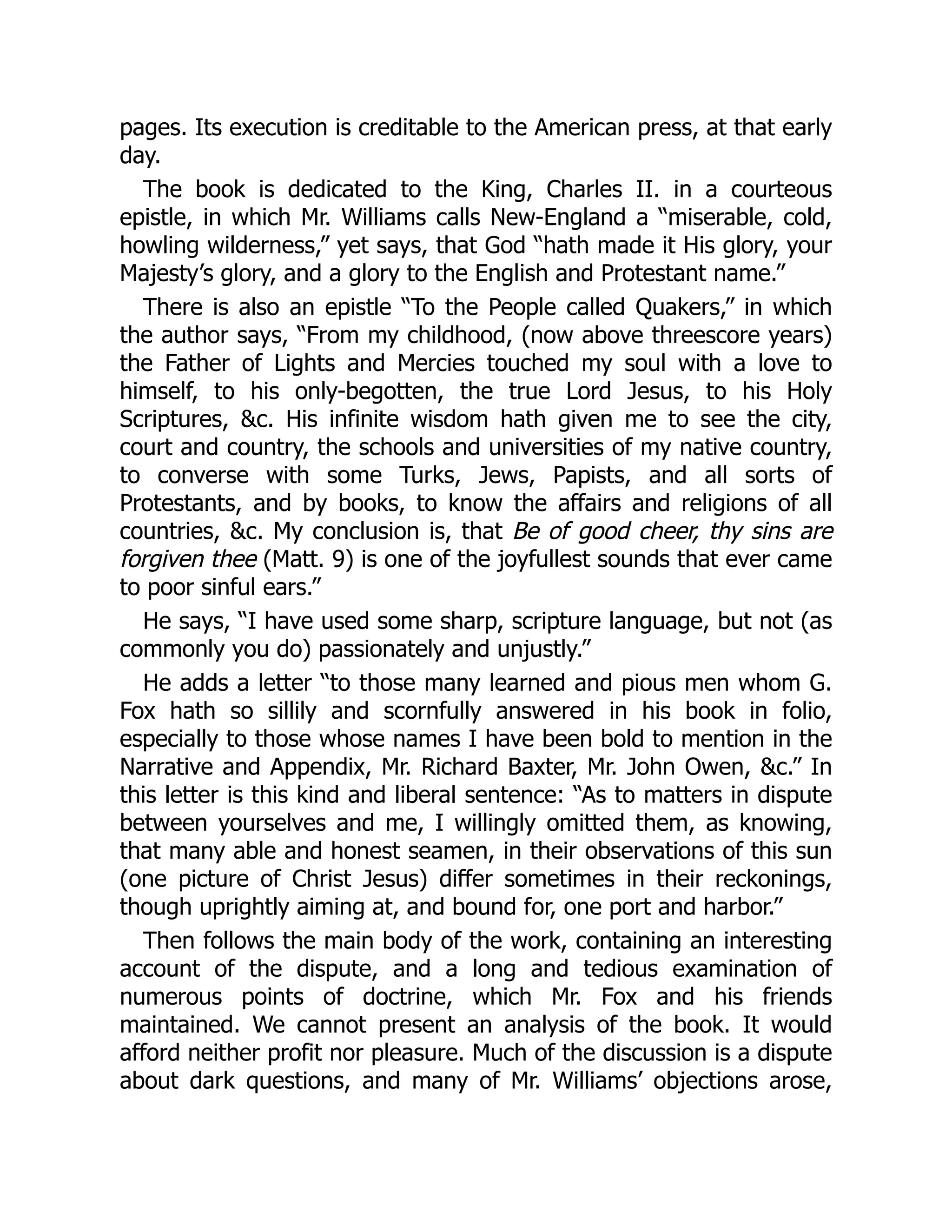 pages. Its execution is creditable to the American press, at that early
day.
The book is dedicated to the King, Charles II. in a courteous
epistle, in which Mr. Williams calls New-England a “miserable, cold,
howling wilderness,” yet says, that God “hath made it His glory, your
Majesty’s glory, and a glory to the English and Protestant name.”
There is also an epistle “To the People called Quakers,” in which
the author says, “From my childhood, (now above threescore years)
the Father of Lights and Mercies touched my soul with a love to
himself, to his only-begotten, the true Lord Jesus, to his Holy
Scriptures, &c. His infinite wisdom hath given me to see the city,
court and country, the schools and universities of my native country,
to converse with some Turks, Jews, Papists, and all sorts of
Protestants, and by books, to know the affairs and religions of all
countries, &c. My conclusion is, that Be of good cheer, thy sins are
forgiven thee (Matt. 9) is one of the joyfullest sounds that ever came
to poor sinful ears.”
He says, “I have used some sharp, scripture language, but not (as
commonly you do) passionately and unjustly.”
He adds a letter “to those many learned and pious men whom G.
Fox hath so sillily and scornfully answered in his book in folio,
especially to those whose names I have been bold to mention in the
Narrative and Appendix, Mr. Richard Baxter, Mr. John Owen, &c.” In
this letter is this kind and liberal sentence: “As to matters in dispute
between yourselves and me, I willingly omitted them, as knowing,
that many able and honest seamen, in their observations of this sun
(one picture of Christ Jesus) differ sometimes in their reckonings,
though uprightly aiming at, and bound for, one port and harbor.”
Then follows the main body of the work, containing an interesting
account of the dispute, and a long and tedious examination of
numerous points of doctrine, which Mr. Fox and his friends
maintained. We cannot present an analysis of the book. It would
afford neither profit nor pleasure. Much of the discussion is a dispute
about dark questions, and many of Mr. Williams’ objections arose,
 