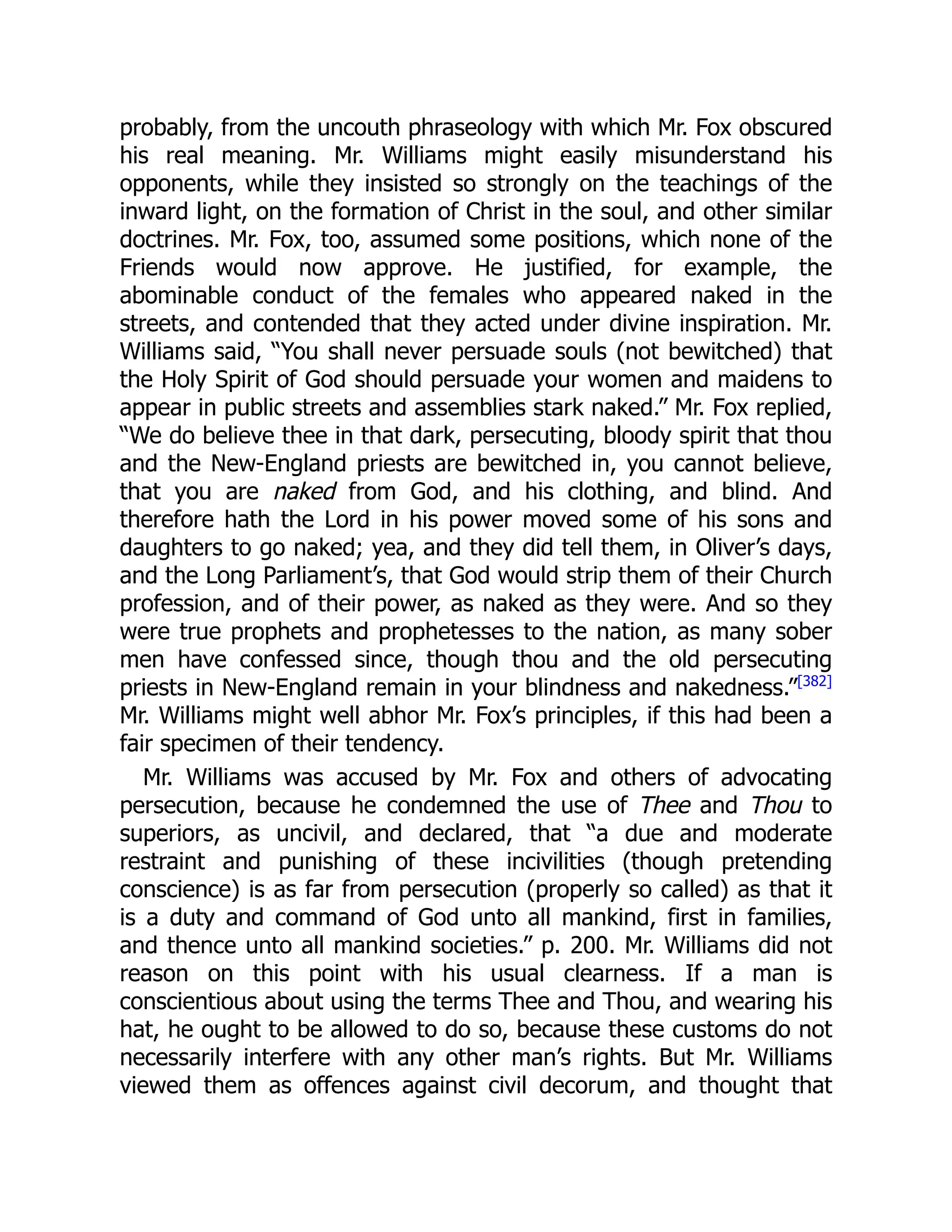 probably, from the uncouth phraseology with which Mr. Fox obscured
his real meaning. Mr. Williams might easily misunderstand his
opponents, while they insisted so strongly on the teachings of the
inward light, on the formation of Christ in the soul, and other similar
doctrines. Mr. Fox, too, assumed some positions, which none of the
Friends would now approve. He justified, for example, the
abominable conduct of the females who appeared naked in the
streets, and contended that they acted under divine inspiration. Mr.
Williams said, “You shall never persuade souls (not bewitched) that
the Holy Spirit of God should persuade your women and maidens to
appear in public streets and assemblies stark naked.” Mr. Fox replied,
“We do believe thee in that dark, persecuting, bloody spirit that thou
and the New-England priests are bewitched in, you cannot believe,
that you are naked from God, and his clothing, and blind. And
therefore hath the Lord in his power moved some of his sons and
daughters to go naked; yea, and they did tell them, in Oliver’s days,
and the Long Parliament’s, that God would strip them of their Church
profession, and of their power, as naked as they were. And so they
were true prophets and prophetesses to the nation, as many sober
men have confessed since, though thou and the old persecuting
priests in New-England remain in your blindness and nakedness.”[382]
Mr. Williams might well abhor Mr. Fox’s principles, if this had been a
fair specimen of their tendency.
Mr. Williams was accused by Mr. Fox and others of advocating
persecution, because he condemned the use of Thee and Thou to
superiors, as uncivil, and declared, that “a due and moderate
restraint and punishing of these incivilities (though pretending
conscience) is as far from persecution (properly so called) as that it
is a duty and command of God unto all mankind, first in families,
and thence unto all mankind societies.” p. 200. Mr. Williams did not
reason on this point with his usual clearness. If a man is
conscientious about using the terms Thee and Thou, and wearing his
hat, he ought to be allowed to do so, because these customs do not
necessarily interfere with any other man’s rights. But Mr. Williams
viewed them as offences against civil decorum, and thought that
 