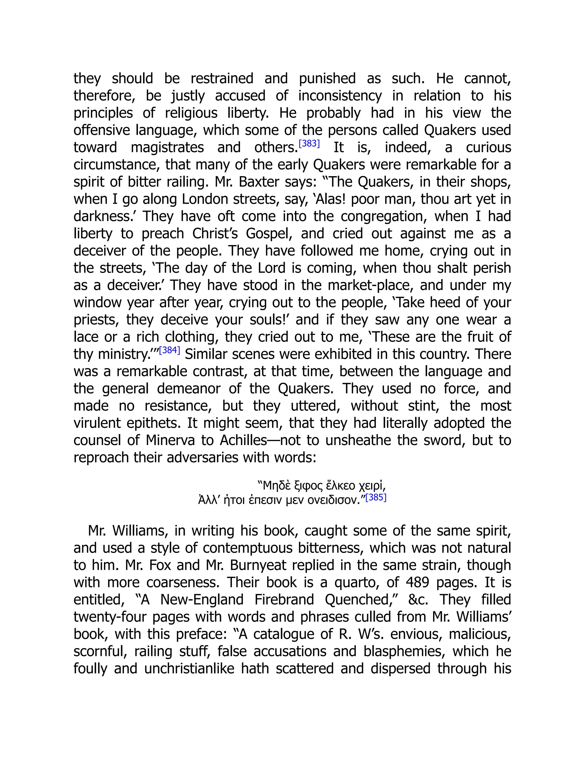 they should be restrained and punished as such. He cannot,
therefore, be justly accused of inconsistency in relation to his
principles of religious liberty. He probably had in his view the
offensive language, which some of the persons called Quakers used
toward magistrates and others.[383]
It is, indeed, a curious
circumstance, that many of the early Quakers were remarkable for a
spirit of bitter railing. Mr. Baxter says: “The Quakers, in their shops,
when I go along London streets, say, ‘Alas! poor man, thou art yet in
darkness.’ They have oft come into the congregation, when I had
liberty to preach Christ’s Gospel, and cried out against me as a
deceiver of the people. They have followed me home, crying out in
the streets, ‘The day of the Lord is coming, when thou shalt perish
as a deceiver.’ They have stood in the market-place, and under my
window year after year, crying out to the people, ‘Take heed of your
priests, they deceive your souls!’ and if they saw any one wear a
lace or a rich clothing, they cried out to me, ‘These are the fruit of
thy ministry.’”[384]
Similar scenes were exhibited in this country. There
was a remarkable contrast, at that time, between the language and
the general demeanor of the Quakers. They used no force, and
made no resistance, but they uttered, without stint, the most
virulent epithets. It might seem, that they had literally adopted the
counsel of Minerva to Achilles—not to unsheathe the sword, but to
reproach their adversaries with words:
“Μηδὲ ξιφος ἕλκεο χειρί,
Ἀλλ’ ήτοι έπεσιν μεν ονειδισον.”[385]
Mr. Williams, in writing his book, caught some of the same spirit,
and used a style of contemptuous bitterness, which was not natural
to him. Mr. Fox and Mr. Burnyeat replied in the same strain, though
with more coarseness. Their book is a quarto, of 489 pages. It is
entitled, “A New-England Firebrand Quenched,” &c. They filled
twenty-four pages with words and phrases culled from Mr. Williams’
book, with this preface: “A catalogue of R. W’s. envious, malicious,
scornful, railing stuff, false accusations and blasphemies, which he
foully and unchristianlike hath scattered and dispersed through his
 