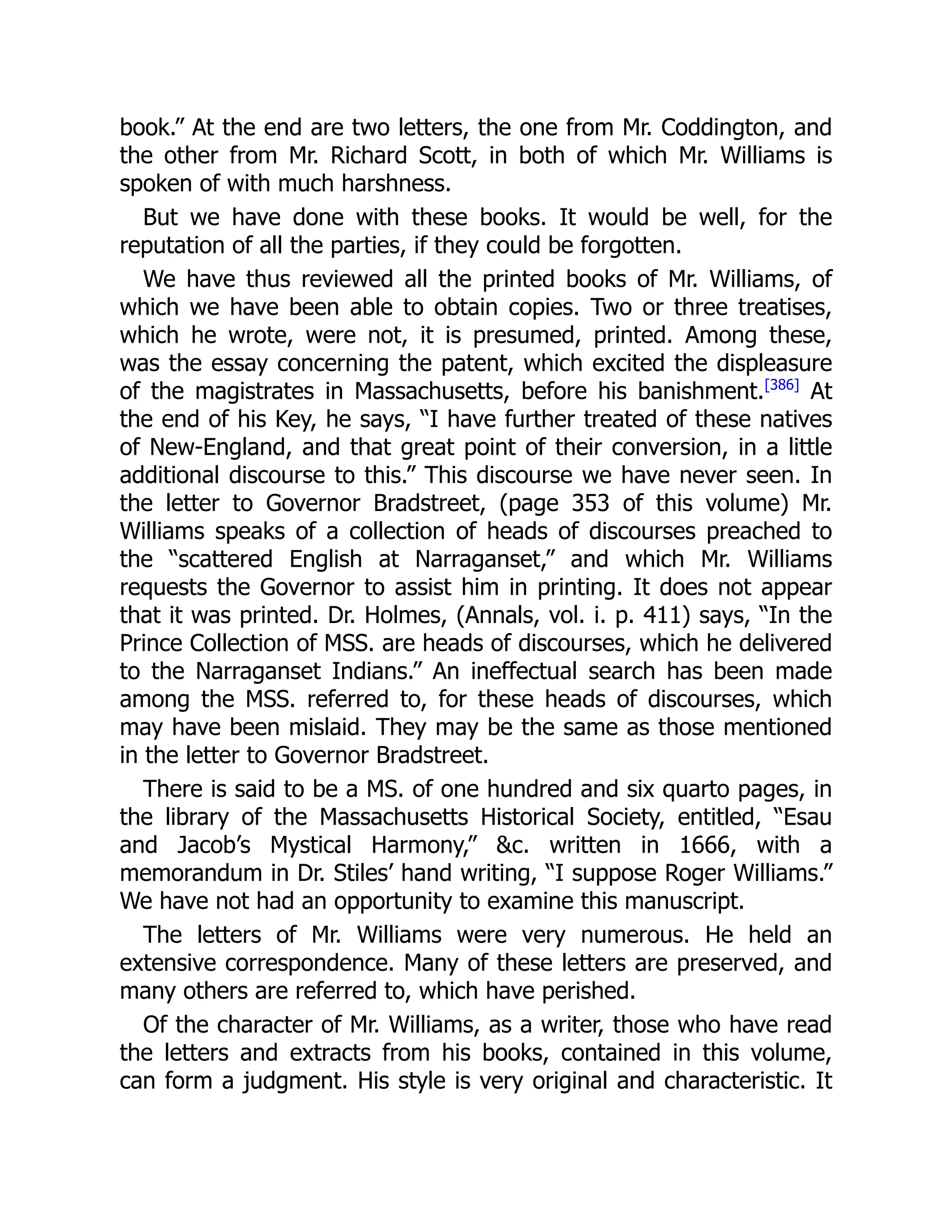 book.” At the end are two letters, the one from Mr. Coddington, and
the other from Mr. Richard Scott, in both of which Mr. Williams is
spoken of with much harshness.
But we have done with these books. It would be well, for the
reputation of all the parties, if they could be forgotten.
We have thus reviewed all the printed books of Mr. Williams, of
which we have been able to obtain copies. Two or three treatises,
which he wrote, were not, it is presumed, printed. Among these,
was the essay concerning the patent, which excited the displeasure
of the magistrates in Massachusetts, before his banishment.[386]
At
the end of his Key, he says, “I have further treated of these natives
of New-England, and that great point of their conversion, in a little
additional discourse to this.” This discourse we have never seen. In
the letter to Governor Bradstreet, (page 353 of this volume) Mr.
Williams speaks of a collection of heads of discourses preached to
the “scattered English at Narraganset,” and which Mr. Williams
requests the Governor to assist him in printing. It does not appear
that it was printed. Dr. Holmes, (Annals, vol. i. p. 411) says, “In the
Prince Collection of MSS. are heads of discourses, which he delivered
to the Narraganset Indians.” An ineffectual search has been made
among the MSS. referred to, for these heads of discourses, which
may have been mislaid. They may be the same as those mentioned
in the letter to Governor Bradstreet.
There is said to be a MS. of one hundred and six quarto pages, in
the library of the Massachusetts Historical Society, entitled, “Esau
and Jacob’s Mystical Harmony,” &c. written in 1666, with a
memorandum in Dr. Stiles’ hand writing, “I suppose Roger Williams.”
We have not had an opportunity to examine this manuscript.
The letters of Mr. Williams were very numerous. He held an
extensive correspondence. Many of these letters are preserved, and
many others are referred to, which have perished.
Of the character of Mr. Williams, as a writer, those who have read
the letters and extracts from his books, contained in this volume,
can form a judgment. His style is very original and characteristic. It
 
