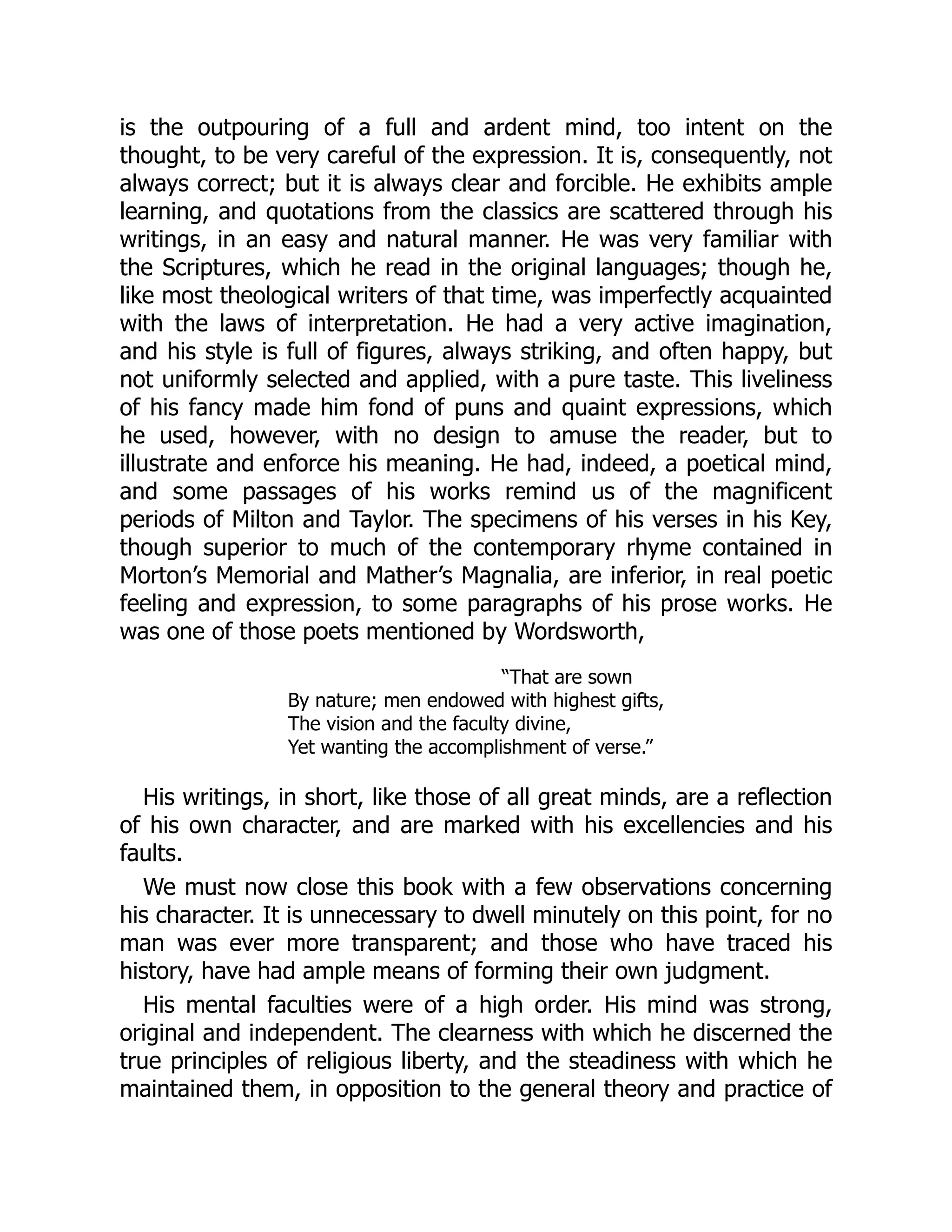 is the outpouring of a full and ardent mind, too intent on the
thought, to be very careful of the expression. It is, consequently, not
always correct; but it is always clear and forcible. He exhibits ample
learning, and quotations from the classics are scattered through his
writings, in an easy and natural manner. He was very familiar with
the Scriptures, which he read in the original languages; though he,
like most theological writers of that time, was imperfectly acquainted
with the laws of interpretation. He had a very active imagination,
and his style is full of figures, always striking, and often happy, but
not uniformly selected and applied, with a pure taste. This liveliness
of his fancy made him fond of puns and quaint expressions, which
he used, however, with no design to amuse the reader, but to
illustrate and enforce his meaning. He had, indeed, a poetical mind,
and some passages of his works remind us of the magnificent
periods of Milton and Taylor. The specimens of his verses in his Key,
though superior to much of the contemporary rhyme contained in
Morton’s Memorial and Mather’s Magnalia, are inferior, in real poetic
feeling and expression, to some paragraphs of his prose works. He
was one of those poets mentioned by Wordsworth,
“That are sown
By nature; men endowed with highest gifts,
The vision and the faculty divine,
Yet wanting the accomplishment of verse.”
His writings, in short, like those of all great minds, are a reflection
of his own character, and are marked with his excellencies and his
faults.
We must now close this book with a few observations concerning
his character. It is unnecessary to dwell minutely on this point, for no
man was ever more transparent; and those who have traced his
history, have had ample means of forming their own judgment.
His mental faculties were of a high order. His mind was strong,
original and independent. The clearness with which he discerned the
true principles of religious liberty, and the steadiness with which he
maintained them, in opposition to the general theory and practice of
 