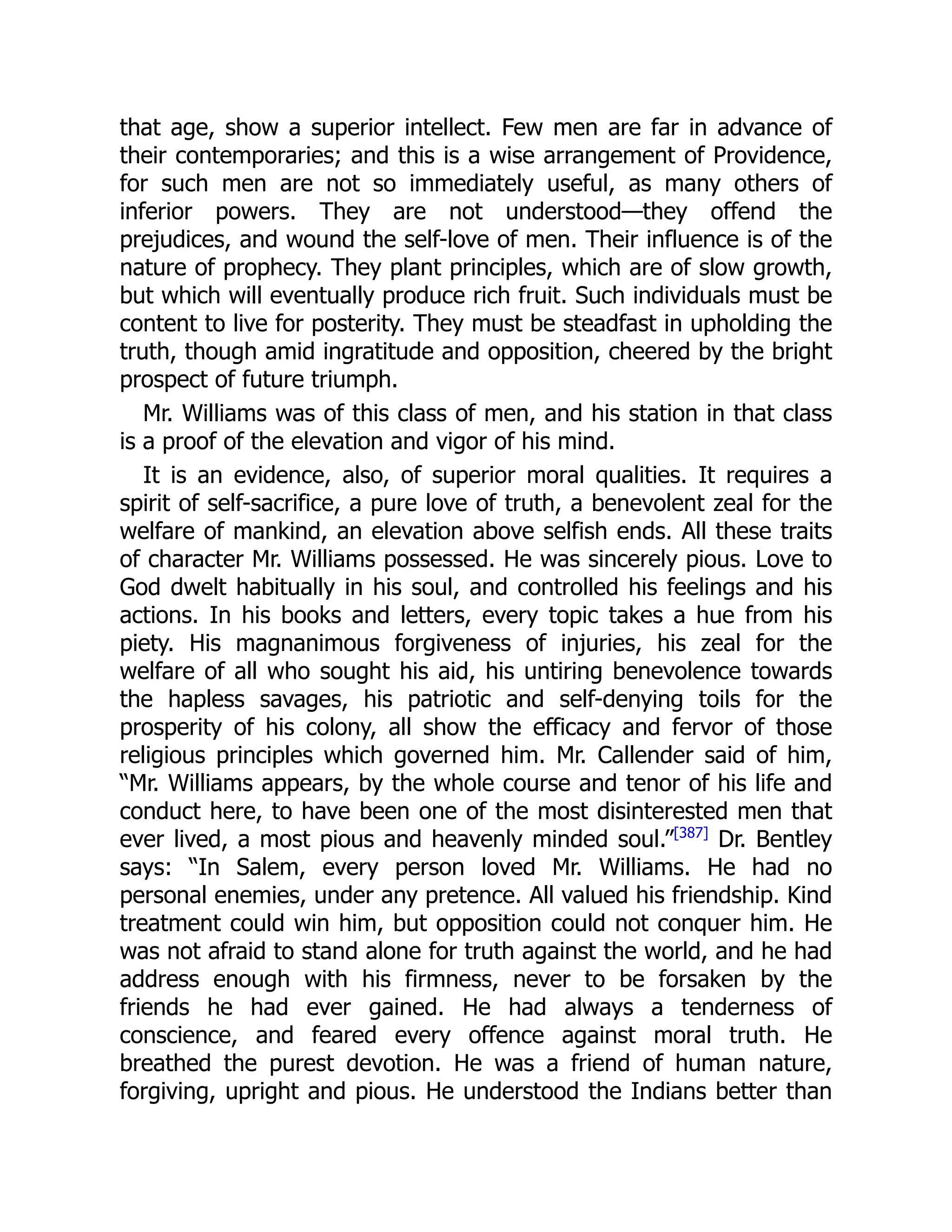 that age, show a superior intellect. Few men are far in advance of
their contemporaries; and this is a wise arrangement of Providence,
for such men are not so immediately useful, as many others of
inferior powers. They are not understood—they offend the
prejudices, and wound the self-love of men. Their influence is of the
nature of prophecy. They plant principles, which are of slow growth,
but which will eventually produce rich fruit. Such individuals must be
content to live for posterity. They must be steadfast in upholding the
truth, though amid ingratitude and opposition, cheered by the bright
prospect of future triumph.
Mr. Williams was of this class of men, and his station in that class
is a proof of the elevation and vigor of his mind.
It is an evidence, also, of superior moral qualities. It requires a
spirit of self-sacrifice, a pure love of truth, a benevolent zeal for the
welfare of mankind, an elevation above selfish ends. All these traits
of character Mr. Williams possessed. He was sincerely pious. Love to
God dwelt habitually in his soul, and controlled his feelings and his
actions. In his books and letters, every topic takes a hue from his
piety. His magnanimous forgiveness of injuries, his zeal for the
welfare of all who sought his aid, his untiring benevolence towards
the hapless savages, his patriotic and self-denying toils for the
prosperity of his colony, all show the efficacy and fervor of those
religious principles which governed him. Mr. Callender said of him,
“Mr. Williams appears, by the whole course and tenor of his life and
conduct here, to have been one of the most disinterested men that
ever lived, a most pious and heavenly minded soul.”[387]
Dr. Bentley
says: “In Salem, every person loved Mr. Williams. He had no
personal enemies, under any pretence. All valued his friendship. Kind
treatment could win him, but opposition could not conquer him. He
was not afraid to stand alone for truth against the world, and he had
address enough with his firmness, never to be forsaken by the
friends he had ever gained. He had always a tenderness of
conscience, and feared every offence against moral truth. He
breathed the purest devotion. He was a friend of human nature,
forgiving, upright and pious. He understood the Indians better than
 