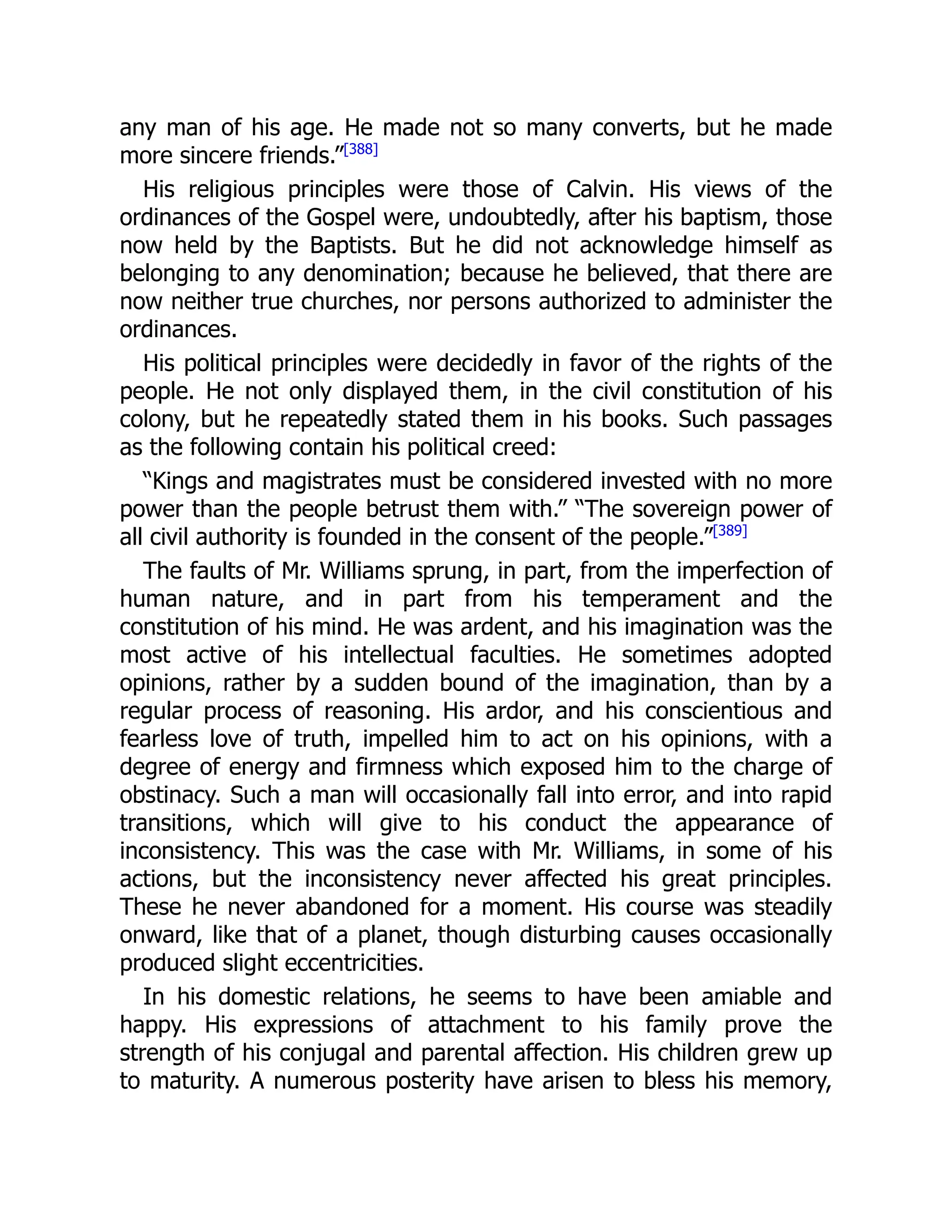 any man of his age. He made not so many converts, but he made
more sincere friends.”[388]
His religious principles were those of Calvin. His views of the
ordinances of the Gospel were, undoubtedly, after his baptism, those
now held by the Baptists. But he did not acknowledge himself as
belonging to any denomination; because he believed, that there are
now neither true churches, nor persons authorized to administer the
ordinances.
His political principles were decidedly in favor of the rights of the
people. He not only displayed them, in the civil constitution of his
colony, but he repeatedly stated them in his books. Such passages
as the following contain his political creed:
“Kings and magistrates must be considered invested with no more
power than the people betrust them with.” “The sovereign power of
all civil authority is founded in the consent of the people.”[389]
The faults of Mr. Williams sprung, in part, from the imperfection of
human nature, and in part from his temperament and the
constitution of his mind. He was ardent, and his imagination was the
most active of his intellectual faculties. He sometimes adopted
opinions, rather by a sudden bound of the imagination, than by a
regular process of reasoning. His ardor, and his conscientious and
fearless love of truth, impelled him to act on his opinions, with a
degree of energy and firmness which exposed him to the charge of
obstinacy. Such a man will occasionally fall into error, and into rapid
transitions, which will give to his conduct the appearance of
inconsistency. This was the case with Mr. Williams, in some of his
actions, but the inconsistency never affected his great principles.
These he never abandoned for a moment. His course was steadily
onward, like that of a planet, though disturbing causes occasionally
produced slight eccentricities.
In his domestic relations, he seems to have been amiable and
happy. His expressions of attachment to his family prove the
strength of his conjugal and parental affection. His children grew up
to maturity. A numerous posterity have arisen to bless his memory,
 