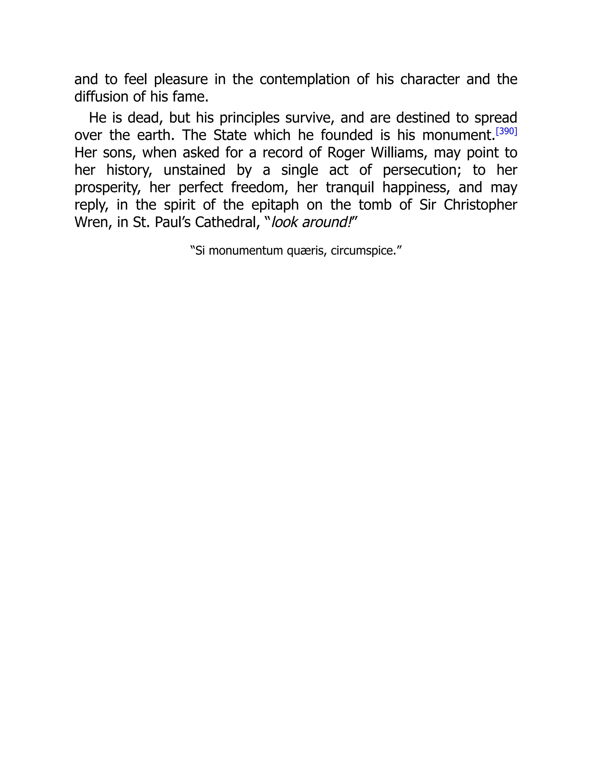 and to feel pleasure in the contemplation of his character and the
diffusion of his fame.
He is dead, but his principles survive, and are destined to spread
over the earth. The State which he founded is his monument.[390]
Her sons, when asked for a record of Roger Williams, may point to
her history, unstained by a single act of persecution; to her
prosperity, her perfect freedom, her tranquil happiness, and may
reply, in the spirit of the epitaph on the tomb of Sir Christopher
Wren, in St. Paul’s Cathedral, “look around!”
“Si monumentum quæris, circumspice.”
 