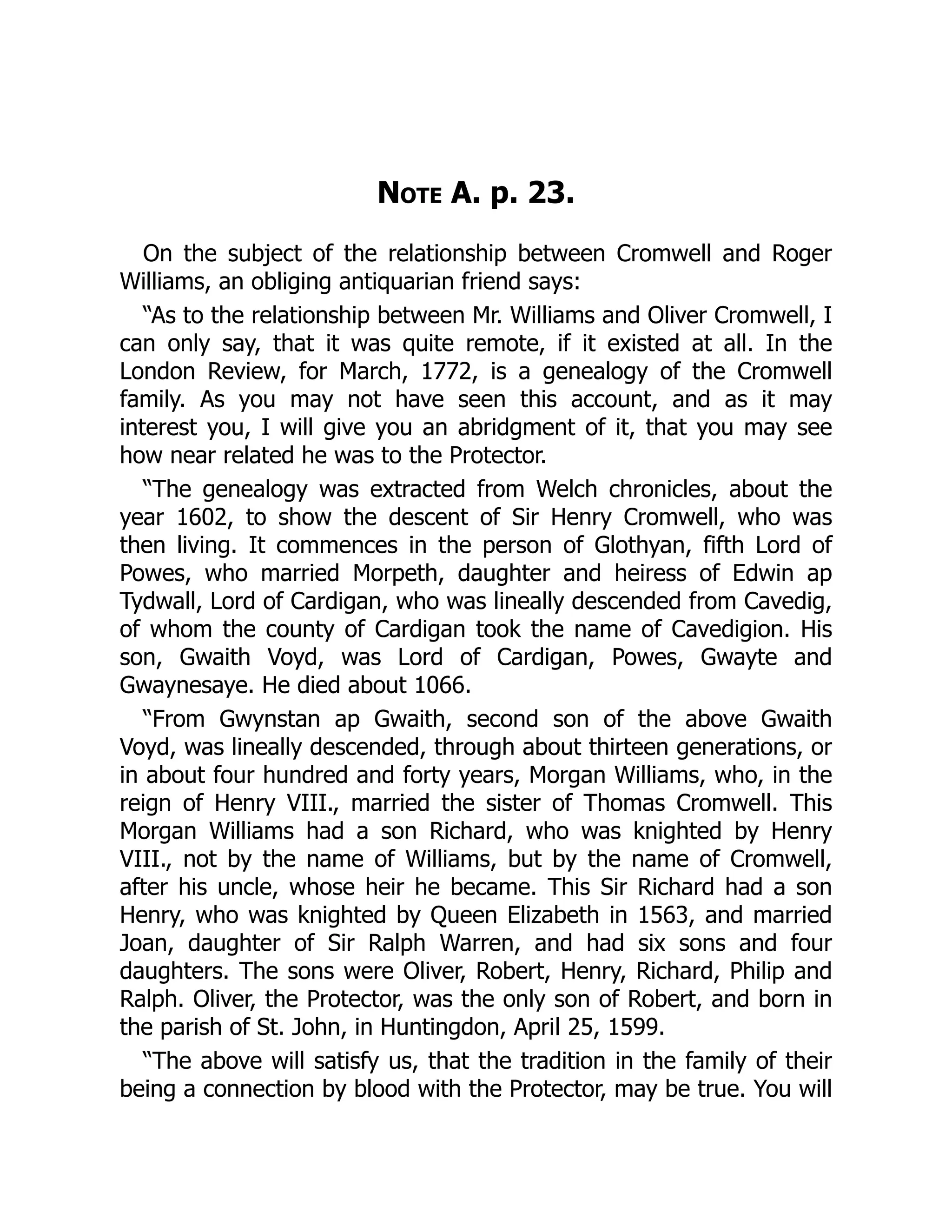 Note A. p. 23.
On the subject of the relationship between Cromwell and Roger
Williams, an obliging antiquarian friend says:
“As to the relationship between Mr. Williams and Oliver Cromwell, I
can only say, that it was quite remote, if it existed at all. In the
London Review, for March, 1772, is a genealogy of the Cromwell
family. As you may not have seen this account, and as it may
interest you, I will give you an abridgment of it, that you may see
how near related he was to the Protector.
“The genealogy was extracted from Welch chronicles, about the
year 1602, to show the descent of Sir Henry Cromwell, who was
then living. It commences in the person of Glothyan, fifth Lord of
Powes, who married Morpeth, daughter and heiress of Edwin ap
Tydwall, Lord of Cardigan, who was lineally descended from Cavedig,
of whom the county of Cardigan took the name of Cavedigion. His
son, Gwaith Voyd, was Lord of Cardigan, Powes, Gwayte and
Gwaynesaye. He died about 1066.
“From Gwynstan ap Gwaith, second son of the above Gwaith
Voyd, was lineally descended, through about thirteen generations, or
in about four hundred and forty years, Morgan Williams, who, in the
reign of Henry VIII., married the sister of Thomas Cromwell. This
Morgan Williams had a son Richard, who was knighted by Henry
VIII., not by the name of Williams, but by the name of Cromwell,
after his uncle, whose heir he became. This Sir Richard had a son
Henry, who was knighted by Queen Elizabeth in 1563, and married
Joan, daughter of Sir Ralph Warren, and had six sons and four
daughters. The sons were Oliver, Robert, Henry, Richard, Philip and
Ralph. Oliver, the Protector, was the only son of Robert, and born in
the parish of St. John, in Huntingdon, April 25, 1599.
“The above will satisfy us, that the tradition in the family of their
being a connection by blood with the Protector, may be true. You will
 