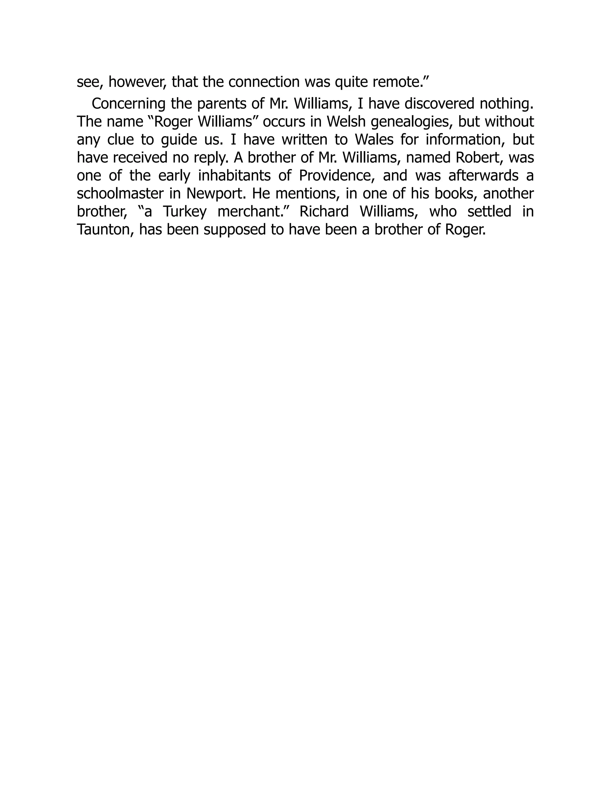 see, however, that the connection was quite remote.”
Concerning the parents of Mr. Williams, I have discovered nothing.
The name “Roger Williams” occurs in Welsh genealogies, but without
any clue to guide us. I have written to Wales for information, but
have received no reply. A brother of Mr. Williams, named Robert, was
one of the early inhabitants of Providence, and was afterwards a
schoolmaster in Newport. He mentions, in one of his books, another
brother, “a Turkey merchant.” Richard Williams, who settled in
Taunton, has been supposed to have been a brother of Roger.
 