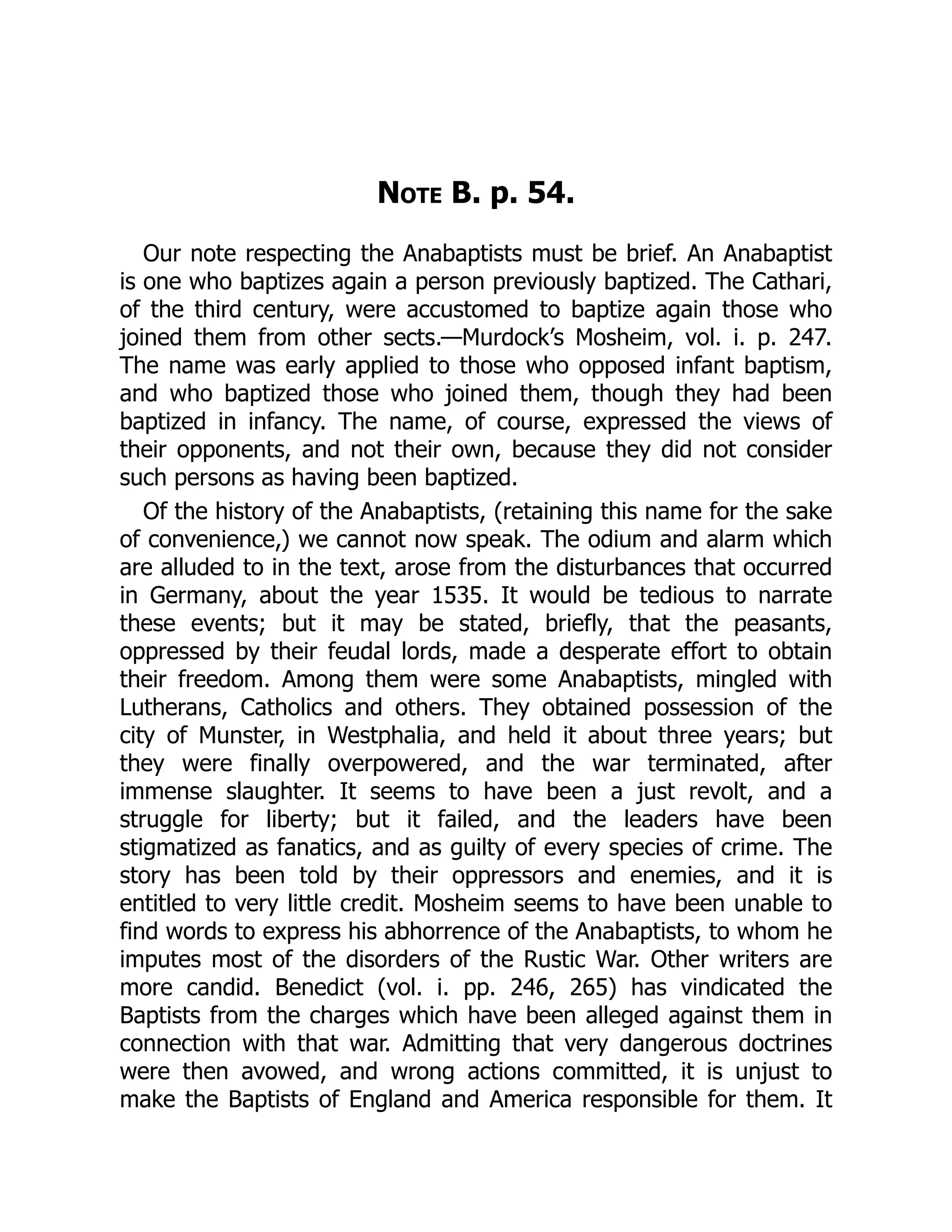 Note B. p. 54.
Our note respecting the Anabaptists must be brief. An Anabaptist
is one who baptizes again a person previously baptized. The Cathari,
of the third century, were accustomed to baptize again those who
joined them from other sects.—Murdock’s Mosheim, vol. i. p. 247.
The name was early applied to those who opposed infant baptism,
and who baptized those who joined them, though they had been
baptized in infancy. The name, of course, expressed the views of
their opponents, and not their own, because they did not consider
such persons as having been baptized.
Of the history of the Anabaptists, (retaining this name for the sake
of convenience,) we cannot now speak. The odium and alarm which
are alluded to in the text, arose from the disturbances that occurred
in Germany, about the year 1535. It would be tedious to narrate
these events; but it may be stated, briefly, that the peasants,
oppressed by their feudal lords, made a desperate effort to obtain
their freedom. Among them were some Anabaptists, mingled with
Lutherans, Catholics and others. They obtained possession of the
city of Munster, in Westphalia, and held it about three years; but
they were finally overpowered, and the war terminated, after
immense slaughter. It seems to have been a just revolt, and a
struggle for liberty; but it failed, and the leaders have been
stigmatized as fanatics, and as guilty of every species of crime. The
story has been told by their oppressors and enemies, and it is
entitled to very little credit. Mosheim seems to have been unable to
find words to express his abhorrence of the Anabaptists, to whom he
imputes most of the disorders of the Rustic War. Other writers are
more candid. Benedict (vol. i. pp. 246, 265) has vindicated the
Baptists from the charges which have been alleged against them in
connection with that war. Admitting that very dangerous doctrines
were then avowed, and wrong actions committed, it is unjust to
make the Baptists of England and America responsible for them. It
 