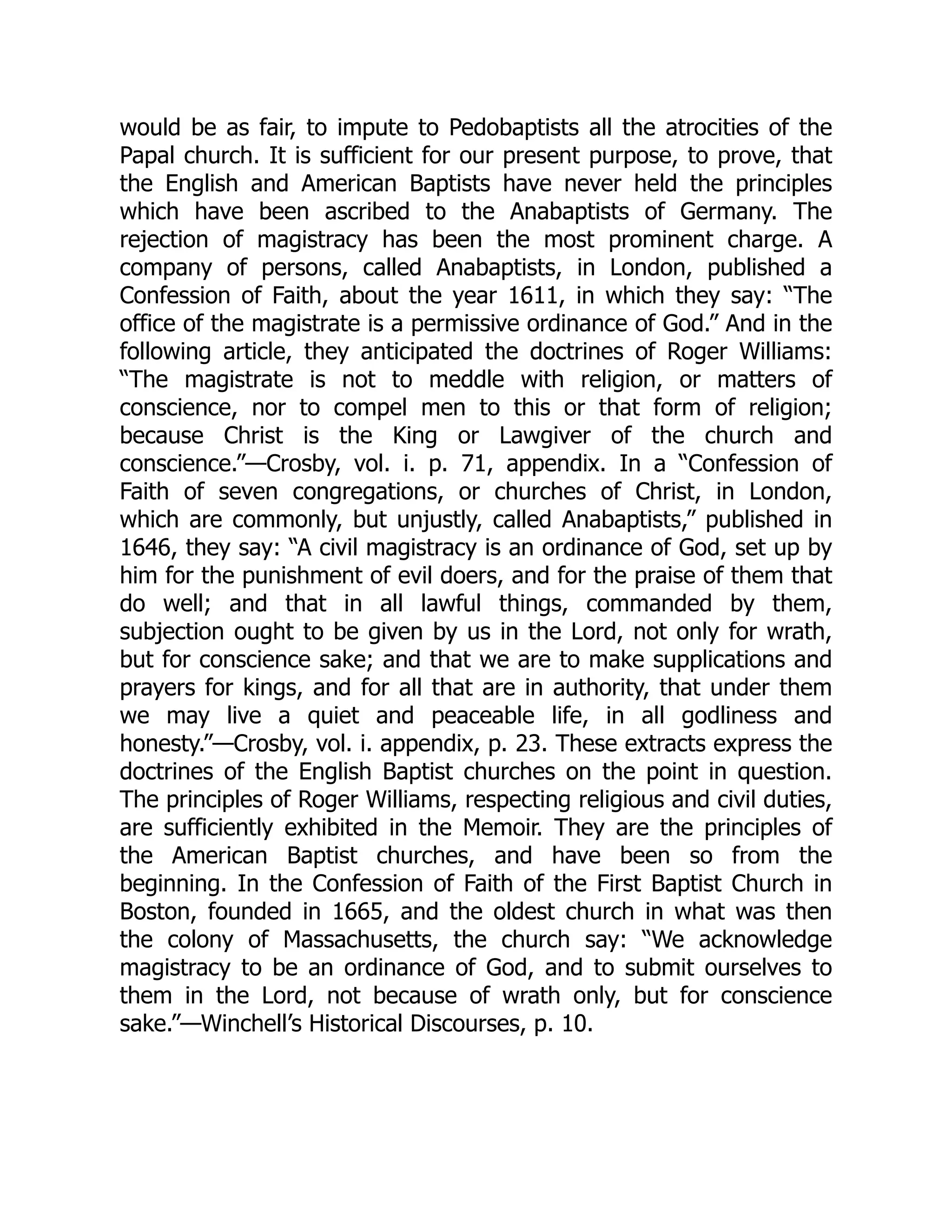 would be as fair, to impute to Pedobaptists all the atrocities of the
Papal church. It is sufficient for our present purpose, to prove, that
the English and American Baptists have never held the principles
which have been ascribed to the Anabaptists of Germany. The
rejection of magistracy has been the most prominent charge. A
company of persons, called Anabaptists, in London, published a
Confession of Faith, about the year 1611, in which they say: “The
office of the magistrate is a permissive ordinance of God.” And in the
following article, they anticipated the doctrines of Roger Williams:
“The magistrate is not to meddle with religion, or matters of
conscience, nor to compel men to this or that form of religion;
because Christ is the King or Lawgiver of the church and
conscience.”—Crosby, vol. i. p. 71, appendix. In a “Confession of
Faith of seven congregations, or churches of Christ, in London,
which are commonly, but unjustly, called Anabaptists,” published in
1646, they say: “A civil magistracy is an ordinance of God, set up by
him for the punishment of evil doers, and for the praise of them that
do well; and that in all lawful things, commanded by them,
subjection ought to be given by us in the Lord, not only for wrath,
but for conscience sake; and that we are to make supplications and
prayers for kings, and for all that are in authority, that under them
we may live a quiet and peaceable life, in all godliness and
honesty.”—Crosby, vol. i. appendix, p. 23. These extracts express the
doctrines of the English Baptist churches on the point in question.
The principles of Roger Williams, respecting religious and civil duties,
are sufficiently exhibited in the Memoir. They are the principles of
the American Baptist churches, and have been so from the
beginning. In the Confession of Faith of the First Baptist Church in
Boston, founded in 1665, and the oldest church in what was then
the colony of Massachusetts, the church say: “We acknowledge
magistracy to be an ordinance of God, and to submit ourselves to
them in the Lord, not because of wrath only, but for conscience
sake.”—Winchell’s Historical Discourses, p. 10.
 