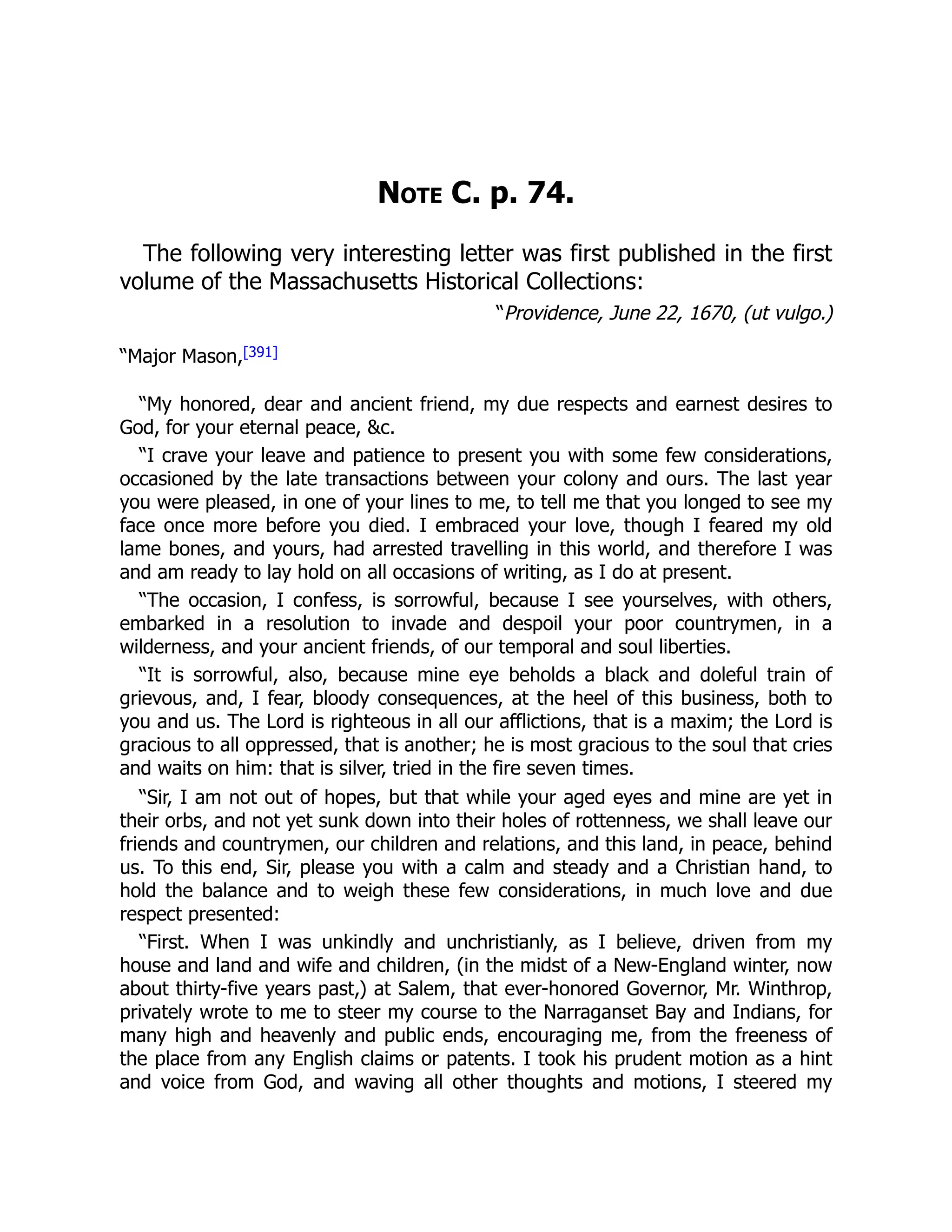 Note C. p. 74.
The following very interesting letter was first published in the first
volume of the Massachusetts Historical Collections:
“Providence, June 22, 1670, (ut vulgo.)
“Major Mason,[391]
“My honored, dear and ancient friend, my due respects and earnest desires to
God, for your eternal peace, &c.
“I crave your leave and patience to present you with some few considerations,
occasioned by the late transactions between your colony and ours. The last year
you were pleased, in one of your lines to me, to tell me that you longed to see my
face once more before you died. I embraced your love, though I feared my old
lame bones, and yours, had arrested travelling in this world, and therefore I was
and am ready to lay hold on all occasions of writing, as I do at present.
“The occasion, I confess, is sorrowful, because I see yourselves, with others,
embarked in a resolution to invade and despoil your poor countrymen, in a
wilderness, and your ancient friends, of our temporal and soul liberties.
“It is sorrowful, also, because mine eye beholds a black and doleful train of
grievous, and, I fear, bloody consequences, at the heel of this business, both to
you and us. The Lord is righteous in all our afflictions, that is a maxim; the Lord is
gracious to all oppressed, that is another; he is most gracious to the soul that cries
and waits on him: that is silver, tried in the fire seven times.
“Sir, I am not out of hopes, but that while your aged eyes and mine are yet in
their orbs, and not yet sunk down into their holes of rottenness, we shall leave our
friends and countrymen, our children and relations, and this land, in peace, behind
us. To this end, Sir, please you with a calm and steady and a Christian hand, to
hold the balance and to weigh these few considerations, in much love and due
respect presented:
“First. When I was unkindly and unchristianly, as I believe, driven from my
house and land and wife and children, (in the midst of a New-England winter, now
about thirty-five years past,) at Salem, that ever-honored Governor, Mr. Winthrop,
privately wrote to me to steer my course to the Narraganset Bay and Indians, for
many high and heavenly and public ends, encouraging me, from the freeness of
the place from any English claims or patents. I took his prudent motion as a hint
and voice from God, and waving all other thoughts and motions, I steered my
 