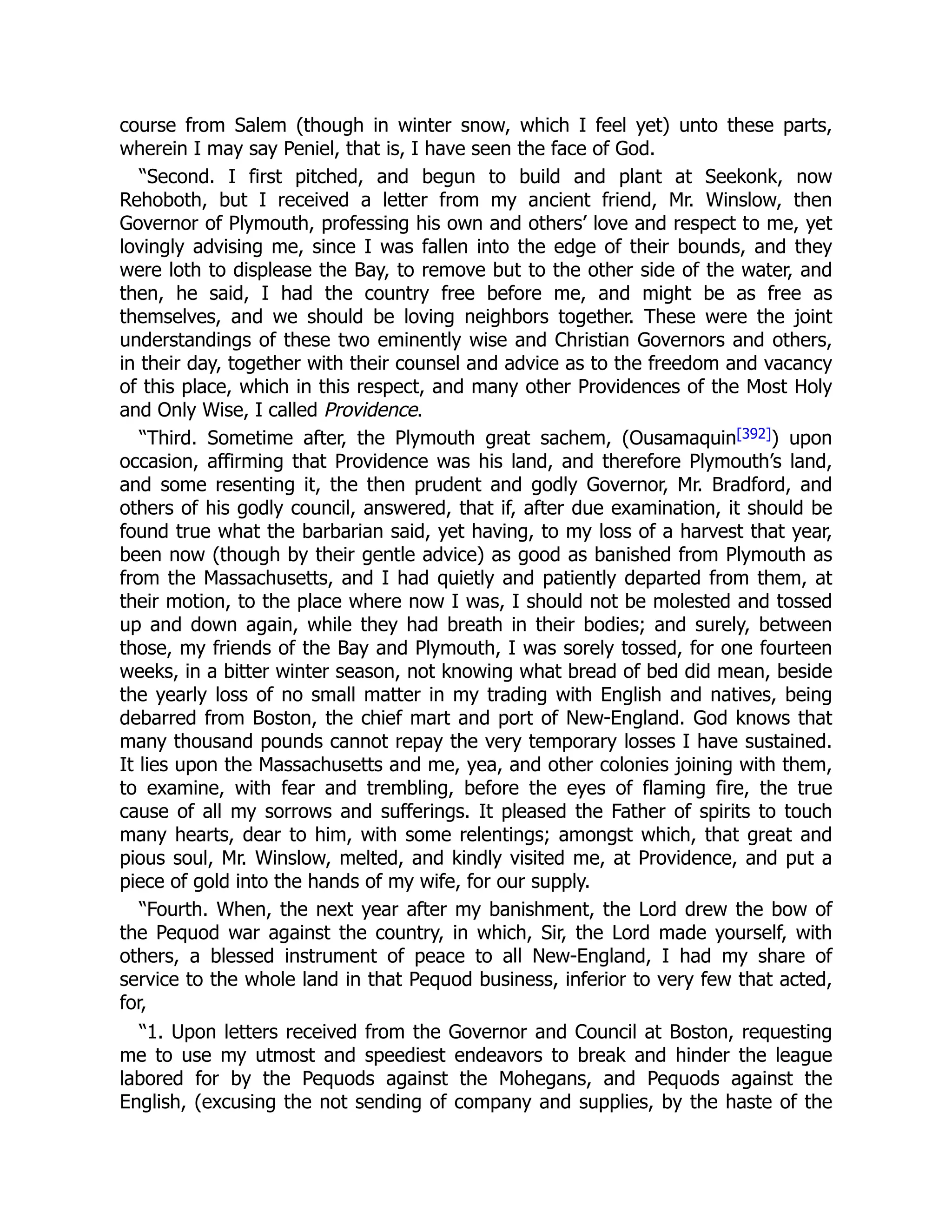 course from Salem (though in winter snow, which I feel yet) unto these parts,
wherein I may say Peniel, that is, I have seen the face of God.
“Second. I first pitched, and begun to build and plant at Seekonk, now
Rehoboth, but I received a letter from my ancient friend, Mr. Winslow, then
Governor of Plymouth, professing his own and others’ love and respect to me, yet
lovingly advising me, since I was fallen into the edge of their bounds, and they
were loth to displease the Bay, to remove but to the other side of the water, and
then, he said, I had the country free before me, and might be as free as
themselves, and we should be loving neighbors together. These were the joint
understandings of these two eminently wise and Christian Governors and others,
in their day, together with their counsel and advice as to the freedom and vacancy
of this place, which in this respect, and many other Providences of the Most Holy
and Only Wise, I called Providence.
“Third. Sometime after, the Plymouth great sachem, (Ousamaquin[392]) upon
occasion, affirming that Providence was his land, and therefore Plymouth’s land,
and some resenting it, the then prudent and godly Governor, Mr. Bradford, and
others of his godly council, answered, that if, after due examination, it should be
found true what the barbarian said, yet having, to my loss of a harvest that year,
been now (though by their gentle advice) as good as banished from Plymouth as
from the Massachusetts, and I had quietly and patiently departed from them, at
their motion, to the place where now I was, I should not be molested and tossed
up and down again, while they had breath in their bodies; and surely, between
those, my friends of the Bay and Plymouth, I was sorely tossed, for one fourteen
weeks, in a bitter winter season, not knowing what bread of bed did mean, beside
the yearly loss of no small matter in my trading with English and natives, being
debarred from Boston, the chief mart and port of New-England. God knows that
many thousand pounds cannot repay the very temporary losses I have sustained.
It lies upon the Massachusetts and me, yea, and other colonies joining with them,
to examine, with fear and trembling, before the eyes of flaming fire, the true
cause of all my sorrows and sufferings. It pleased the Father of spirits to touch
many hearts, dear to him, with some relentings; amongst which, that great and
pious soul, Mr. Winslow, melted, and kindly visited me, at Providence, and put a
piece of gold into the hands of my wife, for our supply.
“Fourth. When, the next year after my banishment, the Lord drew the bow of
the Pequod war against the country, in which, Sir, the Lord made yourself, with
others, a blessed instrument of peace to all New-England, I had my share of
service to the whole land in that Pequod business, inferior to very few that acted,
for,
“1. Upon letters received from the Governor and Council at Boston, requesting
me to use my utmost and speediest endeavors to break and hinder the league
labored for by the Pequods against the Mohegans, and Pequods against the
English, (excusing the not sending of company and supplies, by the haste of the
 