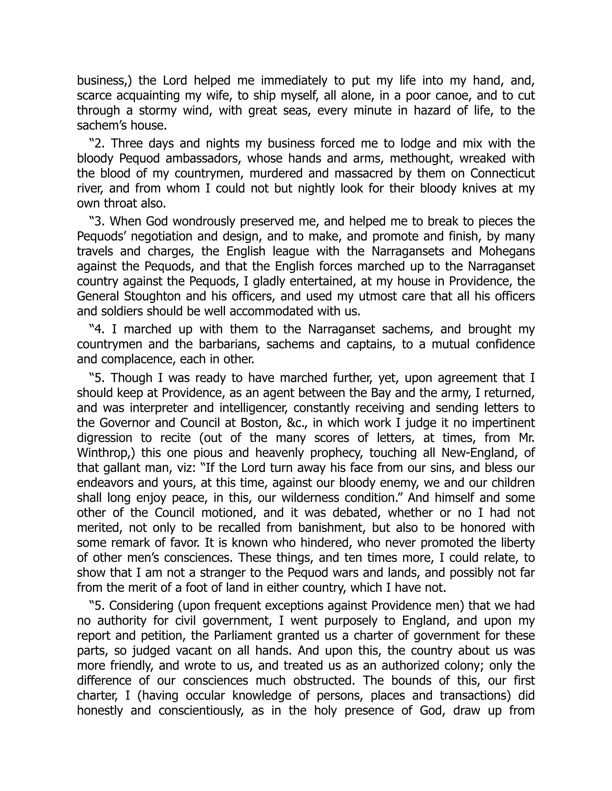 business,) the Lord helped me immediately to put my life into my hand, and,
scarce acquainting my wife, to ship myself, all alone, in a poor canoe, and to cut
through a stormy wind, with great seas, every minute in hazard of life, to the
sachem’s house.
“2. Three days and nights my business forced me to lodge and mix with the
bloody Pequod ambassadors, whose hands and arms, methought, wreaked with
the blood of my countrymen, murdered and massacred by them on Connecticut
river, and from whom I could not but nightly look for their bloody knives at my
own throat also.
“3. When God wondrously preserved me, and helped me to break to pieces the
Pequods’ negotiation and design, and to make, and promote and finish, by many
travels and charges, the English league with the Narragansets and Mohegans
against the Pequods, and that the English forces marched up to the Narraganset
country against the Pequods, I gladly entertained, at my house in Providence, the
General Stoughton and his officers, and used my utmost care that all his officers
and soldiers should be well accommodated with us.
“4. I marched up with them to the Narraganset sachems, and brought my
countrymen and the barbarians, sachems and captains, to a mutual confidence
and complacence, each in other.
“5. Though I was ready to have marched further, yet, upon agreement that I
should keep at Providence, as an agent between the Bay and the army, I returned,
and was interpreter and intelligencer, constantly receiving and sending letters to
the Governor and Council at Boston, &c., in which work I judge it no impertinent
digression to recite (out of the many scores of letters, at times, from Mr.
Winthrop,) this one pious and heavenly prophecy, touching all New-England, of
that gallant man, viz: “If the Lord turn away his face from our sins, and bless our
endeavors and yours, at this time, against our bloody enemy, we and our children
shall long enjoy peace, in this, our wilderness condition.” And himself and some
other of the Council motioned, and it was debated, whether or no I had not
merited, not only to be recalled from banishment, but also to be honored with
some remark of favor. It is known who hindered, who never promoted the liberty
of other men’s consciences. These things, and ten times more, I could relate, to
show that I am not a stranger to the Pequod wars and lands, and possibly not far
from the merit of a foot of land in either country, which I have not.
“5. Considering (upon frequent exceptions against Providence men) that we had
no authority for civil government, I went purposely to England, and upon my
report and petition, the Parliament granted us a charter of government for these
parts, so judged vacant on all hands. And upon this, the country about us was
more friendly, and wrote to us, and treated us as an authorized colony; only the
difference of our consciences much obstructed. The bounds of this, our first
charter, I (having occular knowledge of persons, places and transactions) did
honestly and conscientiously, as in the holy presence of God, draw up from
 