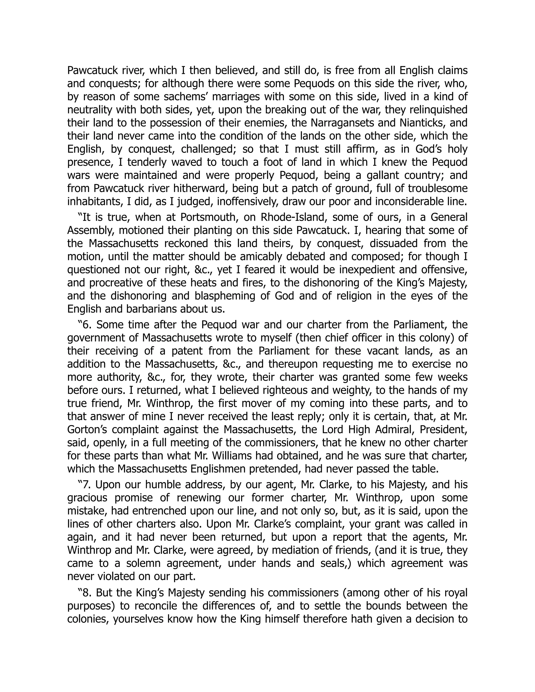 Pawcatuck river, which I then believed, and still do, is free from all English claims
and conquests; for although there were some Pequods on this side the river, who,
by reason of some sachems’ marriages with some on this side, lived in a kind of
neutrality with both sides, yet, upon the breaking out of the war, they relinquished
their land to the possession of their enemies, the Narragansets and Nianticks, and
their land never came into the condition of the lands on the other side, which the
English, by conquest, challenged; so that I must still affirm, as in God’s holy
presence, I tenderly waved to touch a foot of land in which I knew the Pequod
wars were maintained and were properly Pequod, being a gallant country; and
from Pawcatuck river hitherward, being but a patch of ground, full of troublesome
inhabitants, I did, as I judged, inoffensively, draw our poor and inconsiderable line.
“It is true, when at Portsmouth, on Rhode-Island, some of ours, in a General
Assembly, motioned their planting on this side Pawcatuck. I, hearing that some of
the Massachusetts reckoned this land theirs, by conquest, dissuaded from the
motion, until the matter should be amicably debated and composed; for though I
questioned not our right, &c., yet I feared it would be inexpedient and offensive,
and procreative of these heats and fires, to the dishonoring of the King’s Majesty,
and the dishonoring and blaspheming of God and of religion in the eyes of the
English and barbarians about us.
“6. Some time after the Pequod war and our charter from the Parliament, the
government of Massachusetts wrote to myself (then chief officer in this colony) of
their receiving of a patent from the Parliament for these vacant lands, as an
addition to the Massachusetts, &c., and thereupon requesting me to exercise no
more authority, &c., for, they wrote, their charter was granted some few weeks
before ours. I returned, what I believed righteous and weighty, to the hands of my
true friend, Mr. Winthrop, the first mover of my coming into these parts, and to
that answer of mine I never received the least reply; only it is certain, that, at Mr.
Gorton’s complaint against the Massachusetts, the Lord High Admiral, President,
said, openly, in a full meeting of the commissioners, that he knew no other charter
for these parts than what Mr. Williams had obtained, and he was sure that charter,
which the Massachusetts Englishmen pretended, had never passed the table.
“7. Upon our humble address, by our agent, Mr. Clarke, to his Majesty, and his
gracious promise of renewing our former charter, Mr. Winthrop, upon some
mistake, had entrenched upon our line, and not only so, but, as it is said, upon the
lines of other charters also. Upon Mr. Clarke’s complaint, your grant was called in
again, and it had never been returned, but upon a report that the agents, Mr.
Winthrop and Mr. Clarke, were agreed, by mediation of friends, (and it is true, they
came to a solemn agreement, under hands and seals,) which agreement was
never violated on our part.
“8. But the King’s Majesty sending his commissioners (among other of his royal
purposes) to reconcile the differences of, and to settle the bounds between the
colonies, yourselves know how the King himself therefore hath given a decision to
 