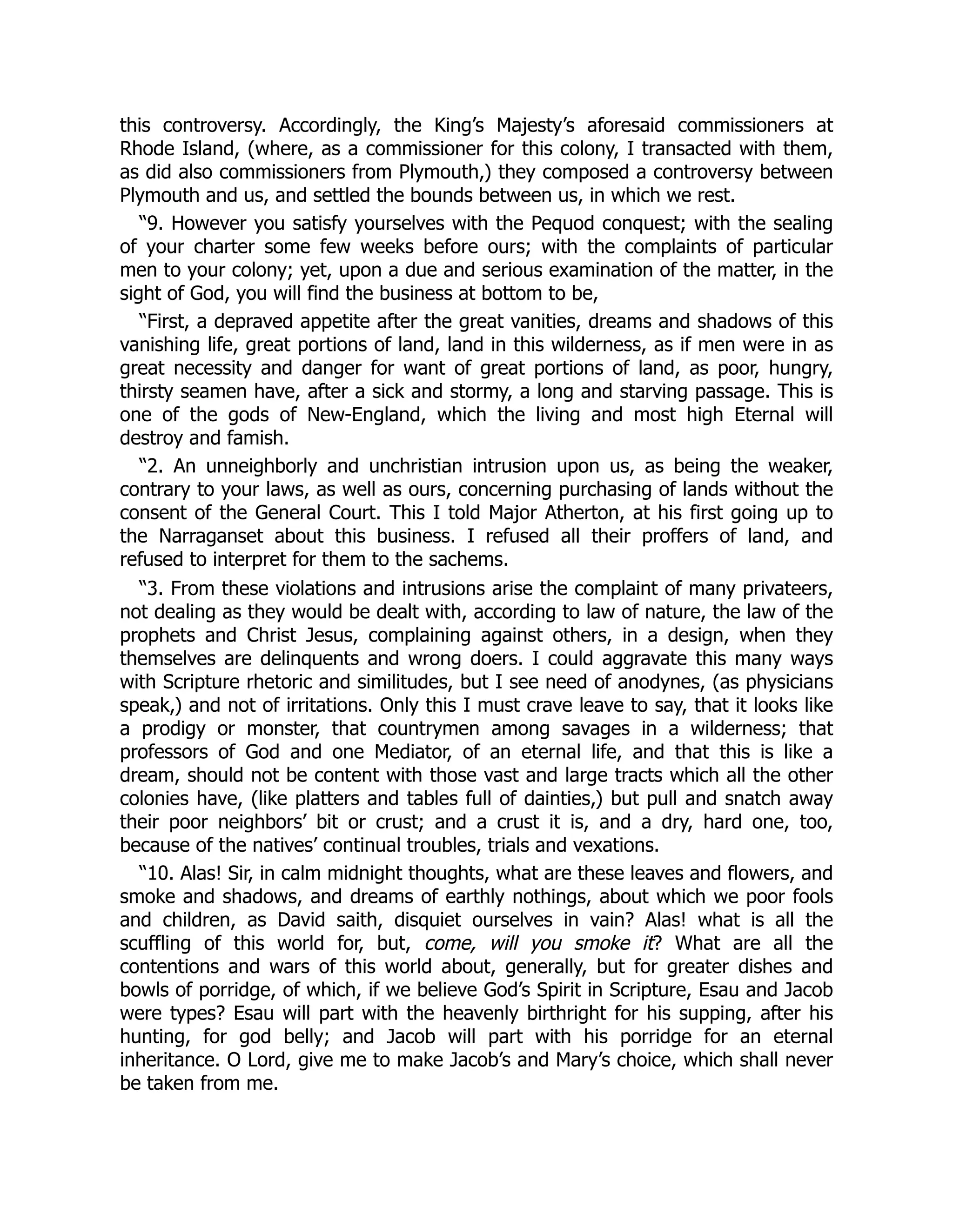 this controversy. Accordingly, the King’s Majesty’s aforesaid commissioners at
Rhode Island, (where, as a commissioner for this colony, I transacted with them,
as did also commissioners from Plymouth,) they composed a controversy between
Plymouth and us, and settled the bounds between us, in which we rest.
“9. However you satisfy yourselves with the Pequod conquest; with the sealing
of your charter some few weeks before ours; with the complaints of particular
men to your colony; yet, upon a due and serious examination of the matter, in the
sight of God, you will find the business at bottom to be,
“First, a depraved appetite after the great vanities, dreams and shadows of this
vanishing life, great portions of land, land in this wilderness, as if men were in as
great necessity and danger for want of great portions of land, as poor, hungry,
thirsty seamen have, after a sick and stormy, a long and starving passage. This is
one of the gods of New-England, which the living and most high Eternal will
destroy and famish.
“2. An unneighborly and unchristian intrusion upon us, as being the weaker,
contrary to your laws, as well as ours, concerning purchasing of lands without the
consent of the General Court. This I told Major Atherton, at his first going up to
the Narraganset about this business. I refused all their proffers of land, and
refused to interpret for them to the sachems.
“3. From these violations and intrusions arise the complaint of many privateers,
not dealing as they would be dealt with, according to law of nature, the law of the
prophets and Christ Jesus, complaining against others, in a design, when they
themselves are delinquents and wrong doers. I could aggravate this many ways
with Scripture rhetoric and similitudes, but I see need of anodynes, (as physicians
speak,) and not of irritations. Only this I must crave leave to say, that it looks like
a prodigy or monster, that countrymen among savages in a wilderness; that
professors of God and one Mediator, of an eternal life, and that this is like a
dream, should not be content with those vast and large tracts which all the other
colonies have, (like platters and tables full of dainties,) but pull and snatch away
their poor neighbors’ bit or crust; and a crust it is, and a dry, hard one, too,
because of the natives’ continual troubles, trials and vexations.
“10. Alas! Sir, in calm midnight thoughts, what are these leaves and flowers, and
smoke and shadows, and dreams of earthly nothings, about which we poor fools
and children, as David saith, disquiet ourselves in vain? Alas! what is all the
scuffling of this world for, but, come, will you smoke it? What are all the
contentions and wars of this world about, generally, but for greater dishes and
bowls of porridge, of which, if we believe God’s Spirit in Scripture, Esau and Jacob
were types? Esau will part with the heavenly birthright for his supping, after his
hunting, for god belly; and Jacob will part with his porridge for an eternal
inheritance. O Lord, give me to make Jacob’s and Mary’s choice, which shall never
be taken from me.
 