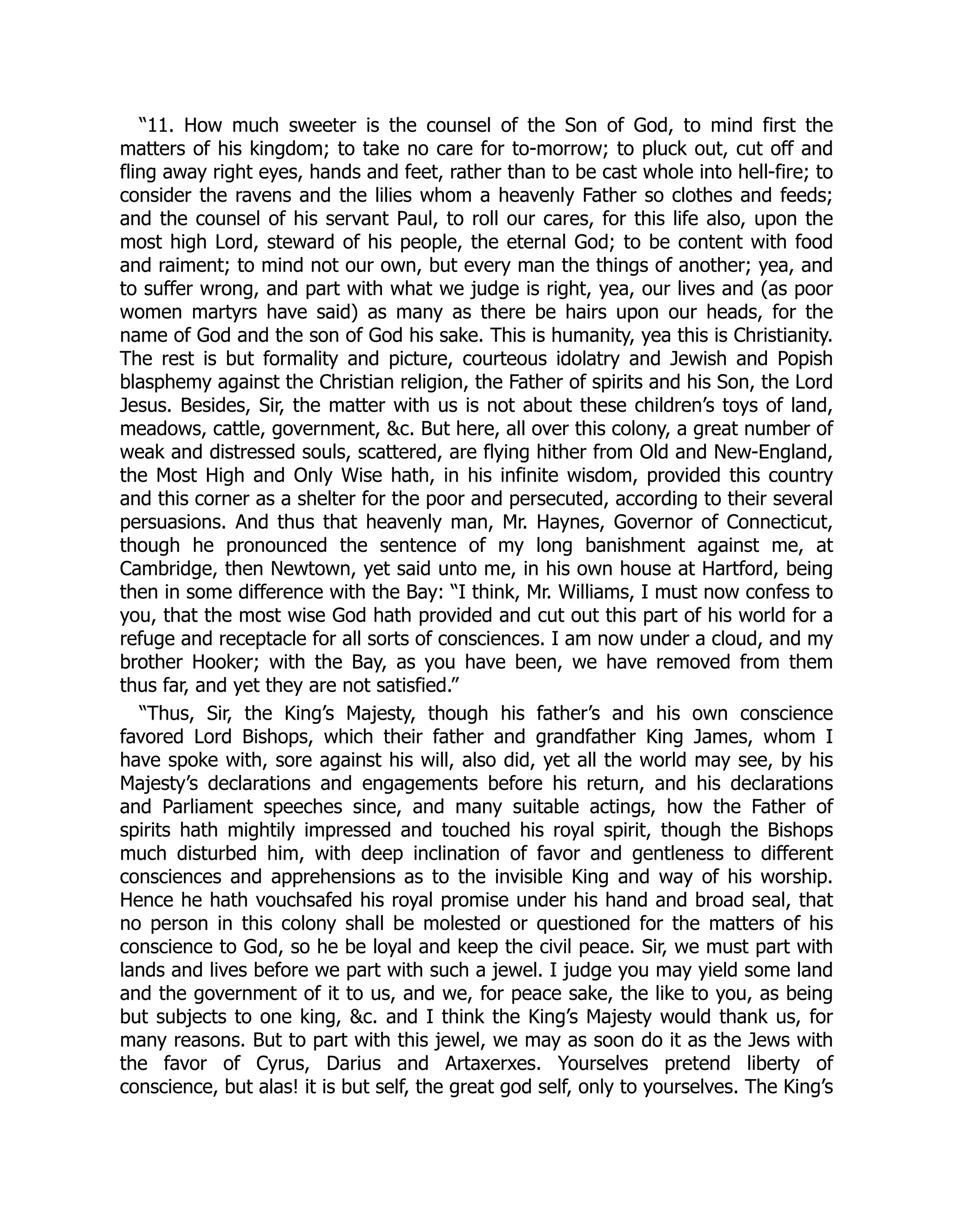 “11. How much sweeter is the counsel of the Son of God, to mind first the
matters of his kingdom; to take no care for to-morrow; to pluck out, cut off and
fling away right eyes, hands and feet, rather than to be cast whole into hell-fire; to
consider the ravens and the lilies whom a heavenly Father so clothes and feeds;
and the counsel of his servant Paul, to roll our cares, for this life also, upon the
most high Lord, steward of his people, the eternal God; to be content with food
and raiment; to mind not our own, but every man the things of another; yea, and
to suffer wrong, and part with what we judge is right, yea, our lives and (as poor
women martyrs have said) as many as there be hairs upon our heads, for the
name of God and the son of God his sake. This is humanity, yea this is Christianity.
The rest is but formality and picture, courteous idolatry and Jewish and Popish
blasphemy against the Christian religion, the Father of spirits and his Son, the Lord
Jesus. Besides, Sir, the matter with us is not about these children’s toys of land,
meadows, cattle, government, &c. But here, all over this colony, a great number of
weak and distressed souls, scattered, are flying hither from Old and New-England,
the Most High and Only Wise hath, in his infinite wisdom, provided this country
and this corner as a shelter for the poor and persecuted, according to their several
persuasions. And thus that heavenly man, Mr. Haynes, Governor of Connecticut,
though he pronounced the sentence of my long banishment against me, at
Cambridge, then Newtown, yet said unto me, in his own house at Hartford, being
then in some difference with the Bay: “I think, Mr. Williams, I must now confess to
you, that the most wise God hath provided and cut out this part of his world for a
refuge and receptacle for all sorts of consciences. I am now under a cloud, and my
brother Hooker; with the Bay, as you have been, we have removed from them
thus far, and yet they are not satisfied.”
“Thus, Sir, the King’s Majesty, though his father’s and his own conscience
favored Lord Bishops, which their father and grandfather King James, whom I
have spoke with, sore against his will, also did, yet all the world may see, by his
Majesty’s declarations and engagements before his return, and his declarations
and Parliament speeches since, and many suitable actings, how the Father of
spirits hath mightily impressed and touched his royal spirit, though the Bishops
much disturbed him, with deep inclination of favor and gentleness to different
consciences and apprehensions as to the invisible King and way of his worship.
Hence he hath vouchsafed his royal promise under his hand and broad seal, that
no person in this colony shall be molested or questioned for the matters of his
conscience to God, so he be loyal and keep the civil peace. Sir, we must part with
lands and lives before we part with such a jewel. I judge you may yield some land
and the government of it to us, and we, for peace sake, the like to you, as being
but subjects to one king, &c. and I think the King’s Majesty would thank us, for
many reasons. But to part with this jewel, we may as soon do it as the Jews with
the favor of Cyrus, Darius and Artaxerxes. Yourselves pretend liberty of
conscience, but alas! it is but self, the great god self, only to yourselves. The King’s
 