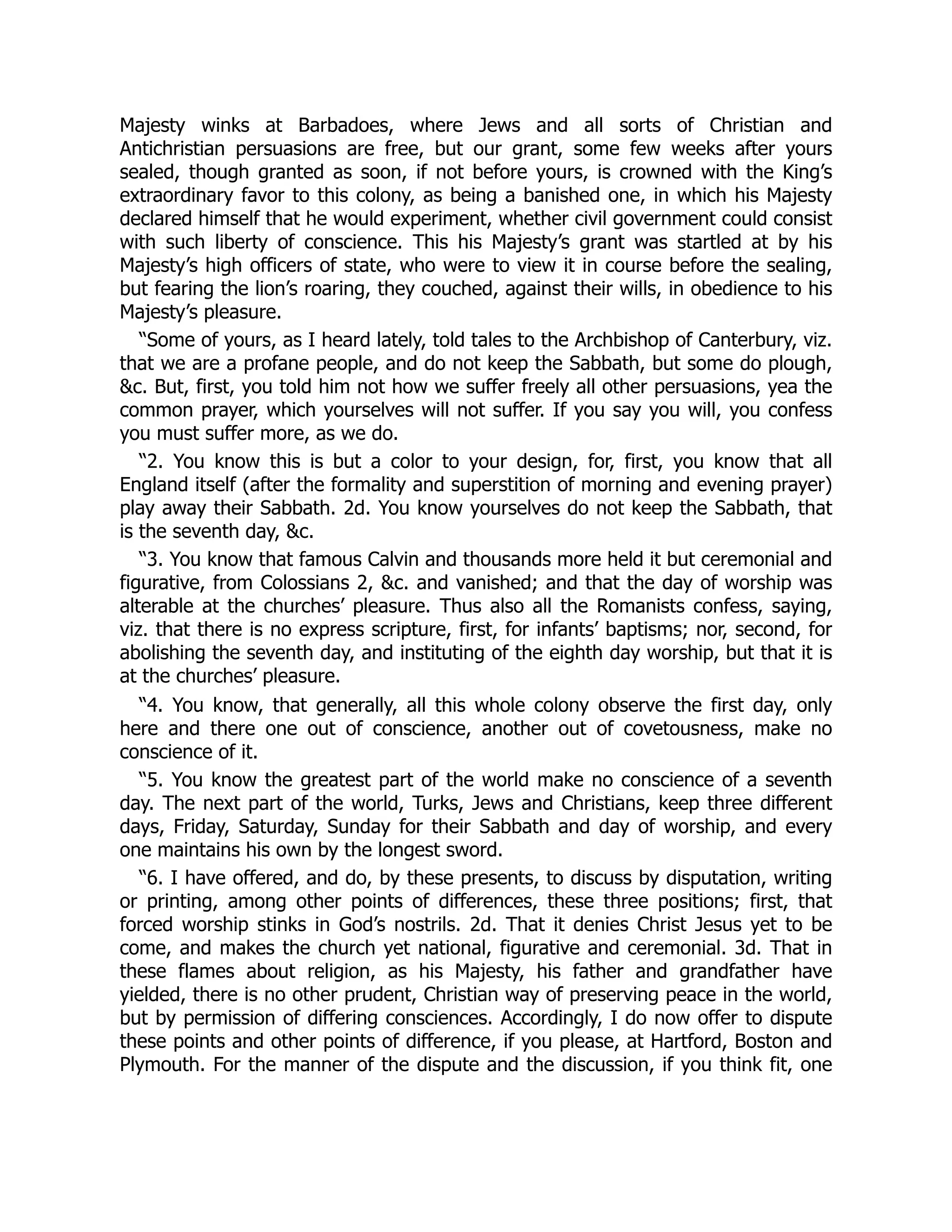 Majesty winks at Barbadoes, where Jews and all sorts of Christian and
Antichristian persuasions are free, but our grant, some few weeks after yours
sealed, though granted as soon, if not before yours, is crowned with the King’s
extraordinary favor to this colony, as being a banished one, in which his Majesty
declared himself that he would experiment, whether civil government could consist
with such liberty of conscience. This his Majesty’s grant was startled at by his
Majesty’s high officers of state, who were to view it in course before the sealing,
but fearing the lion’s roaring, they couched, against their wills, in obedience to his
Majesty’s pleasure.
“Some of yours, as I heard lately, told tales to the Archbishop of Canterbury, viz.
that we are a profane people, and do not keep the Sabbath, but some do plough,
&c. But, first, you told him not how we suffer freely all other persuasions, yea the
common prayer, which yourselves will not suffer. If you say you will, you confess
you must suffer more, as we do.
“2. You know this is but a color to your design, for, first, you know that all
England itself (after the formality and superstition of morning and evening prayer)
play away their Sabbath. 2d. You know yourselves do not keep the Sabbath, that
is the seventh day, &c.
“3. You know that famous Calvin and thousands more held it but ceremonial and
figurative, from Colossians 2, &c. and vanished; and that the day of worship was
alterable at the churches’ pleasure. Thus also all the Romanists confess, saying,
viz. that there is no express scripture, first, for infants’ baptisms; nor, second, for
abolishing the seventh day, and instituting of the eighth day worship, but that it is
at the churches’ pleasure.
“4. You know, that generally, all this whole colony observe the first day, only
here and there one out of conscience, another out of covetousness, make no
conscience of it.
“5. You know the greatest part of the world make no conscience of a seventh
day. The next part of the world, Turks, Jews and Christians, keep three different
days, Friday, Saturday, Sunday for their Sabbath and day of worship, and every
one maintains his own by the longest sword.
“6. I have offered, and do, by these presents, to discuss by disputation, writing
or printing, among other points of differences, these three positions; first, that
forced worship stinks in God’s nostrils. 2d. That it denies Christ Jesus yet to be
come, and makes the church yet national, figurative and ceremonial. 3d. That in
these flames about religion, as his Majesty, his father and grandfather have
yielded, there is no other prudent, Christian way of preserving peace in the world,
but by permission of differing consciences. Accordingly, I do now offer to dispute
these points and other points of difference, if you please, at Hartford, Boston and
Plymouth. For the manner of the dispute and the discussion, if you think fit, one
 
