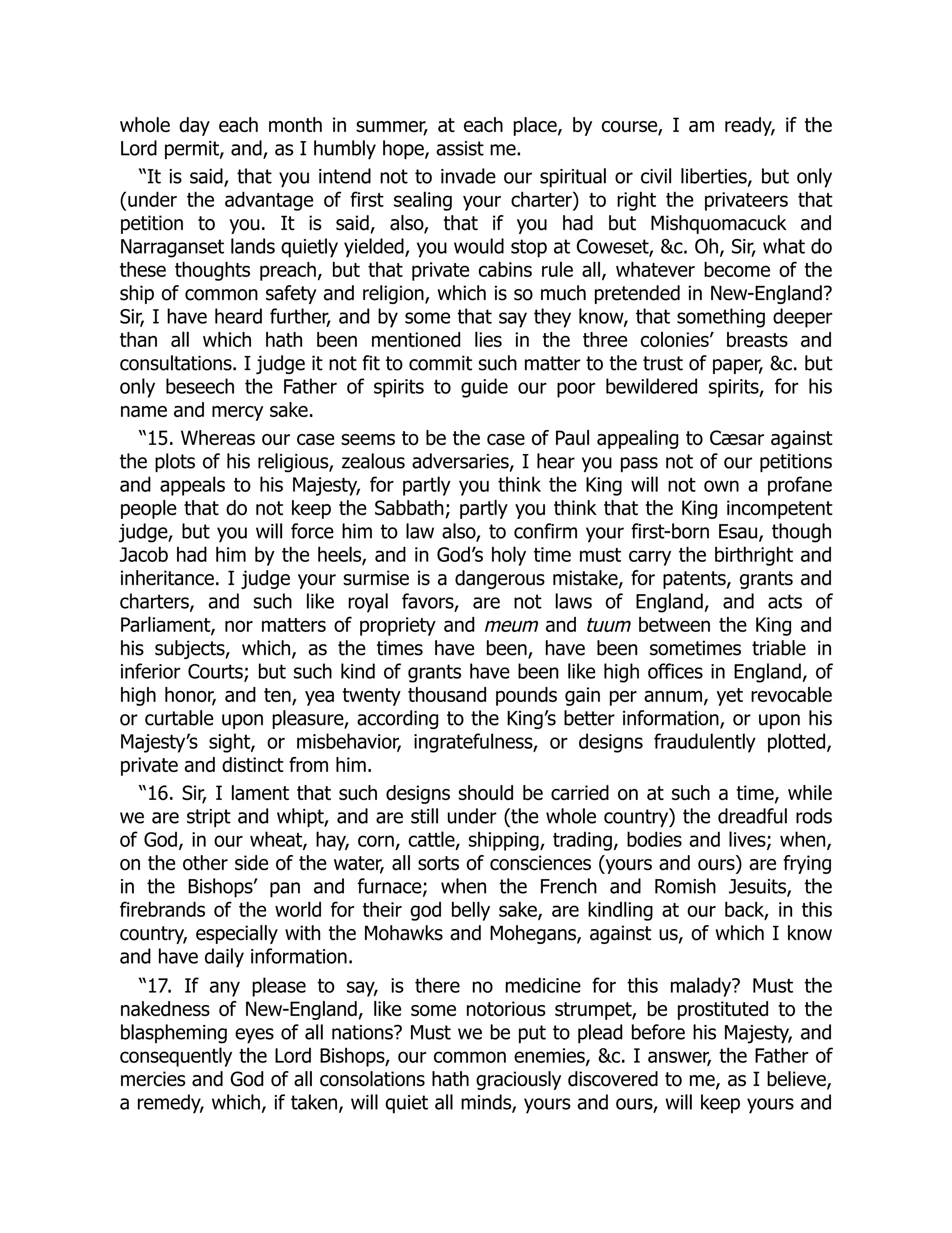 whole day each month in summer, at each place, by course, I am ready, if the
Lord permit, and, as I humbly hope, assist me.
“It is said, that you intend not to invade our spiritual or civil liberties, but only
(under the advantage of first sealing your charter) to right the privateers that
petition to you. It is said, also, that if you had but Mishquomacuck and
Narraganset lands quietly yielded, you would stop at Coweset, &c. Oh, Sir, what do
these thoughts preach, but that private cabins rule all, whatever become of the
ship of common safety and religion, which is so much pretended in New-England?
Sir, I have heard further, and by some that say they know, that something deeper
than all which hath been mentioned lies in the three colonies’ breasts and
consultations. I judge it not fit to commit such matter to the trust of paper, &c. but
only beseech the Father of spirits to guide our poor bewildered spirits, for his
name and mercy sake.
“15. Whereas our case seems to be the case of Paul appealing to Cæsar against
the plots of his religious, zealous adversaries, I hear you pass not of our petitions
and appeals to his Majesty, for partly you think the King will not own a profane
people that do not keep the Sabbath; partly you think that the King incompetent
judge, but you will force him to law also, to confirm your first-born Esau, though
Jacob had him by the heels, and in God’s holy time must carry the birthright and
inheritance. I judge your surmise is a dangerous mistake, for patents, grants and
charters, and such like royal favors, are not laws of England, and acts of
Parliament, nor matters of propriety and meum and tuum between the King and
his subjects, which, as the times have been, have been sometimes triable in
inferior Courts; but such kind of grants have been like high offices in England, of
high honor, and ten, yea twenty thousand pounds gain per annum, yet revocable
or curtable upon pleasure, according to the King’s better information, or upon his
Majesty’s sight, or misbehavior, ingratefulness, or designs fraudulently plotted,
private and distinct from him.
“16. Sir, I lament that such designs should be carried on at such a time, while
we are stript and whipt, and are still under (the whole country) the dreadful rods
of God, in our wheat, hay, corn, cattle, shipping, trading, bodies and lives; when,
on the other side of the water, all sorts of consciences (yours and ours) are frying
in the Bishops’ pan and furnace; when the French and Romish Jesuits, the
firebrands of the world for their god belly sake, are kindling at our back, in this
country, especially with the Mohawks and Mohegans, against us, of which I know
and have daily information.
“17. If any please to say, is there no medicine for this malady? Must the
nakedness of New-England, like some notorious strumpet, be prostituted to the
blaspheming eyes of all nations? Must we be put to plead before his Majesty, and
consequently the Lord Bishops, our common enemies, &c. I answer, the Father of
mercies and God of all consolations hath graciously discovered to me, as I believe,
a remedy, which, if taken, will quiet all minds, yours and ours, will keep yours and
 