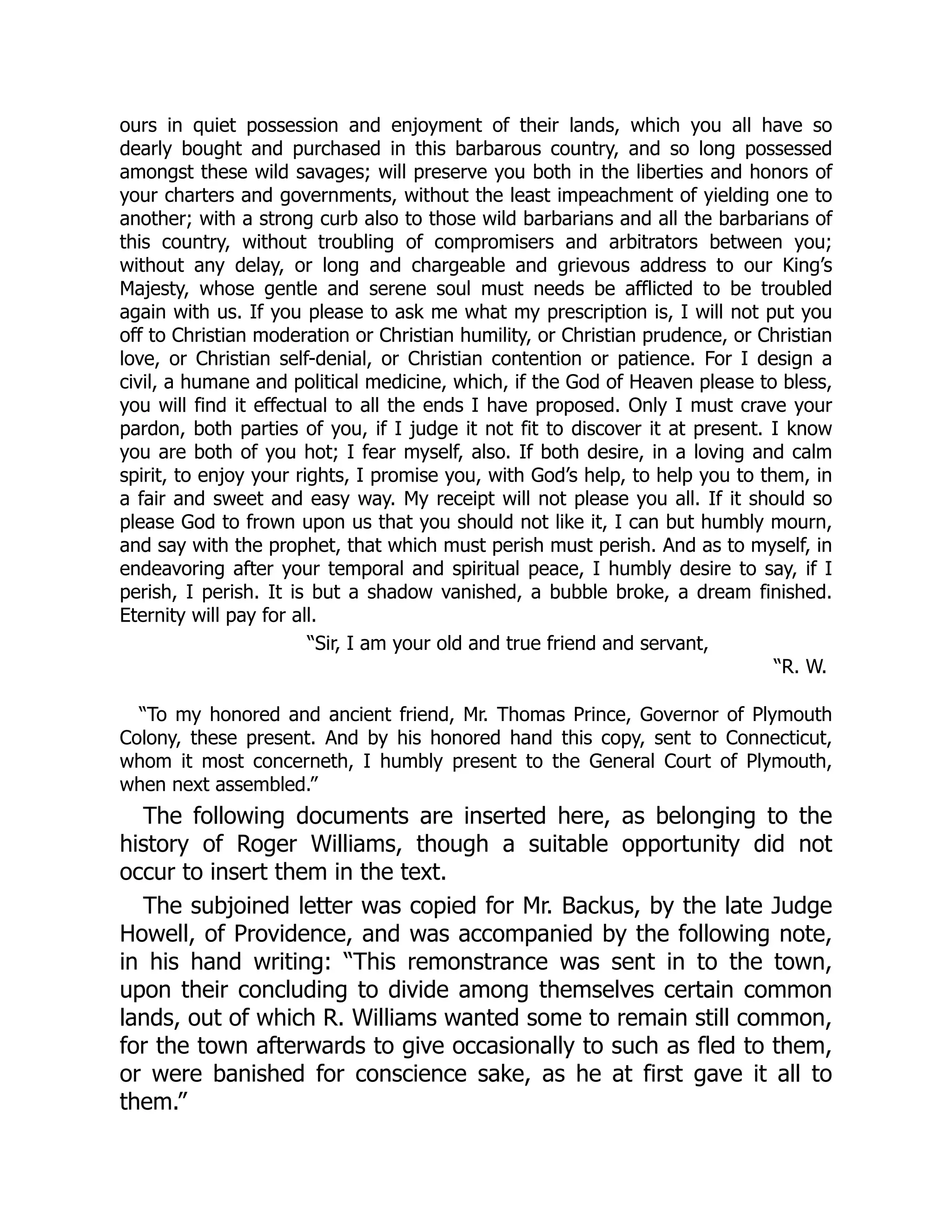 ours in quiet possession and enjoyment of their lands, which you all have so
dearly bought and purchased in this barbarous country, and so long possessed
amongst these wild savages; will preserve you both in the liberties and honors of
your charters and governments, without the least impeachment of yielding one to
another; with a strong curb also to those wild barbarians and all the barbarians of
this country, without troubling of compromisers and arbitrators between you;
without any delay, or long and chargeable and grievous address to our King’s
Majesty, whose gentle and serene soul must needs be afflicted to be troubled
again with us. If you please to ask me what my prescription is, I will not put you
off to Christian moderation or Christian humility, or Christian prudence, or Christian
love, or Christian self-denial, or Christian contention or patience. For I design a
civil, a humane and political medicine, which, if the God of Heaven please to bless,
you will find it effectual to all the ends I have proposed. Only I must crave your
pardon, both parties of you, if I judge it not fit to discover it at present. I know
you are both of you hot; I fear myself, also. If both desire, in a loving and calm
spirit, to enjoy your rights, I promise you, with God’s help, to help you to them, in
a fair and sweet and easy way. My receipt will not please you all. If it should so
please God to frown upon us that you should not like it, I can but humbly mourn,
and say with the prophet, that which must perish must perish. And as to myself, in
endeavoring after your temporal and spiritual peace, I humbly desire to say, if I
perish, I perish. It is but a shadow vanished, a bubble broke, a dream finished.
Eternity will pay for all.
“Sir, I am your old and true friend and servant,
“R. W.
“To my honored and ancient friend, Mr. Thomas Prince, Governor of Plymouth
Colony, these present. And by his honored hand this copy, sent to Connecticut,
whom it most concerneth, I humbly present to the General Court of Plymouth,
when next assembled.”
The following documents are inserted here, as belonging to the
history of Roger Williams, though a suitable opportunity did not
occur to insert them in the text.
The subjoined letter was copied for Mr. Backus, by the late Judge
Howell, of Providence, and was accompanied by the following note,
in his hand writing: “This remonstrance was sent in to the town,
upon their concluding to divide among themselves certain common
lands, out of which R. Williams wanted some to remain still common,
for the town afterwards to give occasionally to such as fled to them,
or were banished for conscience sake, as he at first gave it all to
them.”
 