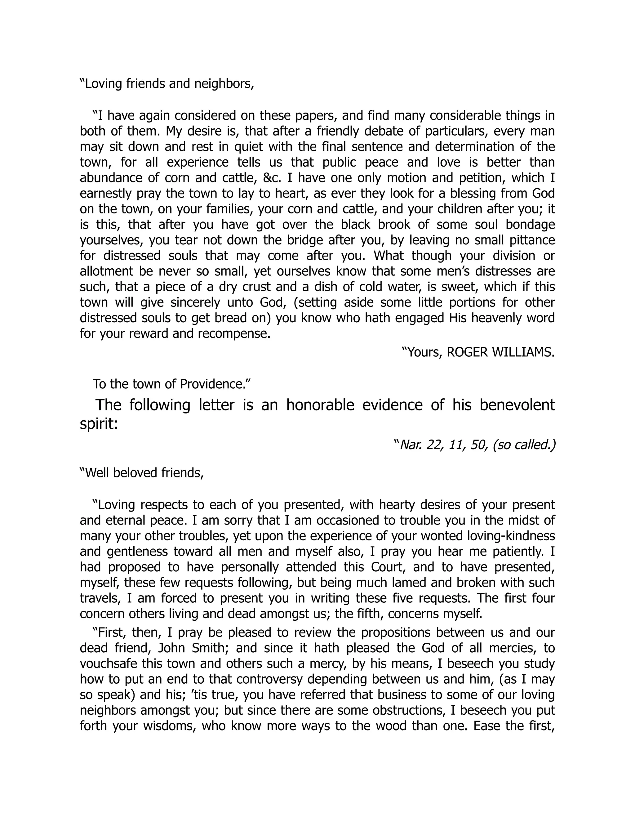 “Loving friends and neighbors,
“I have again considered on these papers, and find many considerable things in
both of them. My desire is, that after a friendly debate of particulars, every man
may sit down and rest in quiet with the final sentence and determination of the
town, for all experience tells us that public peace and love is better than
abundance of corn and cattle, &c. I have one only motion and petition, which I
earnestly pray the town to lay to heart, as ever they look for a blessing from God
on the town, on your families, your corn and cattle, and your children after you; it
is this, that after you have got over the black brook of some soul bondage
yourselves, you tear not down the bridge after you, by leaving no small pittance
for distressed souls that may come after you. What though your division or
allotment be never so small, yet ourselves know that some men’s distresses are
such, that a piece of a dry crust and a dish of cold water, is sweet, which if this
town will give sincerely unto God, (setting aside some little portions for other
distressed souls to get bread on) you know who hath engaged His heavenly word
for your reward and recompense.
“Yours, ROGER WILLIAMS.
To the town of Providence.”
The following letter is an honorable evidence of his benevolent
spirit:
“Nar. 22, 11, 50, (so called.)
“Well beloved friends,
“Loving respects to each of you presented, with hearty desires of your present
and eternal peace. I am sorry that I am occasioned to trouble you in the midst of
many your other troubles, yet upon the experience of your wonted loving-kindness
and gentleness toward all men and myself also, I pray you hear me patiently. I
had proposed to have personally attended this Court, and to have presented,
myself, these few requests following, but being much lamed and broken with such
travels, I am forced to present you in writing these five requests. The first four
concern others living and dead amongst us; the fifth, concerns myself.
“First, then, I pray be pleased to review the propositions between us and our
dead friend, John Smith; and since it hath pleased the God of all mercies, to
vouchsafe this town and others such a mercy, by his means, I beseech you study
how to put an end to that controversy depending between us and him, (as I may
so speak) and his; ’tis true, you have referred that business to some of our loving
neighbors amongst you; but since there are some obstructions, I beseech you put
forth your wisdoms, who know more ways to the wood than one. Ease the first,
 