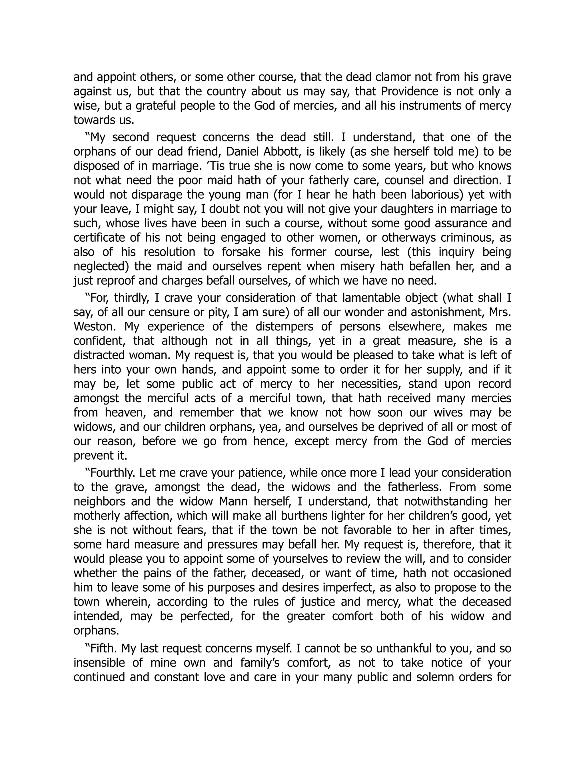 and appoint others, or some other course, that the dead clamor not from his grave
against us, but that the country about us may say, that Providence is not only a
wise, but a grateful people to the God of mercies, and all his instruments of mercy
towards us.
“My second request concerns the dead still. I understand, that one of the
orphans of our dead friend, Daniel Abbott, is likely (as she herself told me) to be
disposed of in marriage. ’Tis true she is now come to some years, but who knows
not what need the poor maid hath of your fatherly care, counsel and direction. I
would not disparage the young man (for I hear he hath been laborious) yet with
your leave, I might say, I doubt not you will not give your daughters in marriage to
such, whose lives have been in such a course, without some good assurance and
certificate of his not being engaged to other women, or otherways criminous, as
also of his resolution to forsake his former course, lest (this inquiry being
neglected) the maid and ourselves repent when misery hath befallen her, and a
just reproof and charges befall ourselves, of which we have no need.
“For, thirdly, I crave your consideration of that lamentable object (what shall I
say, of all our censure or pity, I am sure) of all our wonder and astonishment, Mrs.
Weston. My experience of the distempers of persons elsewhere, makes me
confident, that although not in all things, yet in a great measure, she is a
distracted woman. My request is, that you would be pleased to take what is left of
hers into your own hands, and appoint some to order it for her supply, and if it
may be, let some public act of mercy to her necessities, stand upon record
amongst the merciful acts of a merciful town, that hath received many mercies
from heaven, and remember that we know not how soon our wives may be
widows, and our children orphans, yea, and ourselves be deprived of all or most of
our reason, before we go from hence, except mercy from the God of mercies
prevent it.
“Fourthly. Let me crave your patience, while once more I lead your consideration
to the grave, amongst the dead, the widows and the fatherless. From some
neighbors and the widow Mann herself, I understand, that notwithstanding her
motherly affection, which will make all burthens lighter for her children’s good, yet
she is not without fears, that if the town be not favorable to her in after times,
some hard measure and pressures may befall her. My request is, therefore, that it
would please you to appoint some of yourselves to review the will, and to consider
whether the pains of the father, deceased, or want of time, hath not occasioned
him to leave some of his purposes and desires imperfect, as also to propose to the
town wherein, according to the rules of justice and mercy, what the deceased
intended, may be perfected, for the greater comfort both of his widow and
orphans.
“Fifth. My last request concerns myself. I cannot be so unthankful to you, and so
insensible of mine own and family’s comfort, as not to take notice of your
continued and constant love and care in your many public and solemn orders for
 