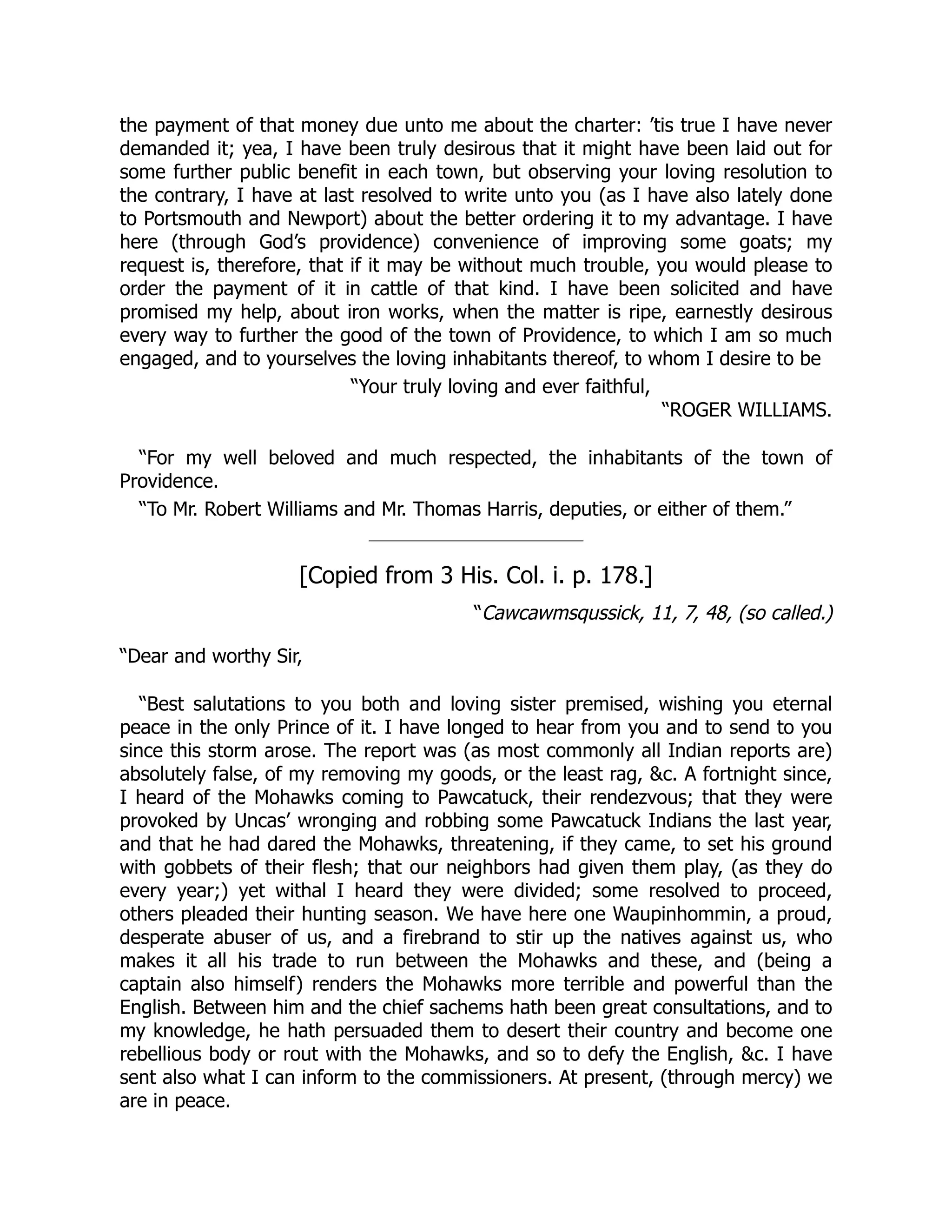 the payment of that money due unto me about the charter: ’tis true I have never
demanded it; yea, I have been truly desirous that it might have been laid out for
some further public benefit in each town, but observing your loving resolution to
the contrary, I have at last resolved to write unto you (as I have also lately done
to Portsmouth and Newport) about the better ordering it to my advantage. I have
here (through God’s providence) convenience of improving some goats; my
request is, therefore, that if it may be without much trouble, you would please to
order the payment of it in cattle of that kind. I have been solicited and have
promised my help, about iron works, when the matter is ripe, earnestly desirous
every way to further the good of the town of Providence, to which I am so much
engaged, and to yourselves the loving inhabitants thereof, to whom I desire to be
“Your truly loving and ever faithful,
“ROGER WILLIAMS.
“For my well beloved and much respected, the inhabitants of the town of
Providence.
“To Mr. Robert Williams and Mr. Thomas Harris, deputies, or either of them.”
[Copied from 3 His. Col. i. p. 178.]
“Cawcawmsqussick, 11, 7, 48, (so called.)
“Dear and worthy Sir,
“Best salutations to you both and loving sister premised, wishing you eternal
peace in the only Prince of it. I have longed to hear from you and to send to you
since this storm arose. The report was (as most commonly all Indian reports are)
absolutely false, of my removing my goods, or the least rag, &c. A fortnight since,
I heard of the Mohawks coming to Pawcatuck, their rendezvous; that they were
provoked by Uncas’ wronging and robbing some Pawcatuck Indians the last year,
and that he had dared the Mohawks, threatening, if they came, to set his ground
with gobbets of their flesh; that our neighbors had given them play, (as they do
every year;) yet withal I heard they were divided; some resolved to proceed,
others pleaded their hunting season. We have here one Waupinhommin, a proud,
desperate abuser of us, and a firebrand to stir up the natives against us, who
makes it all his trade to run between the Mohawks and these, and (being a
captain also himself) renders the Mohawks more terrible and powerful than the
English. Between him and the chief sachems hath been great consultations, and to
my knowledge, he hath persuaded them to desert their country and become one
rebellious body or rout with the Mohawks, and so to defy the English, &c. I have
sent also what I can inform to the commissioners. At present, (through mercy) we
are in peace.
 