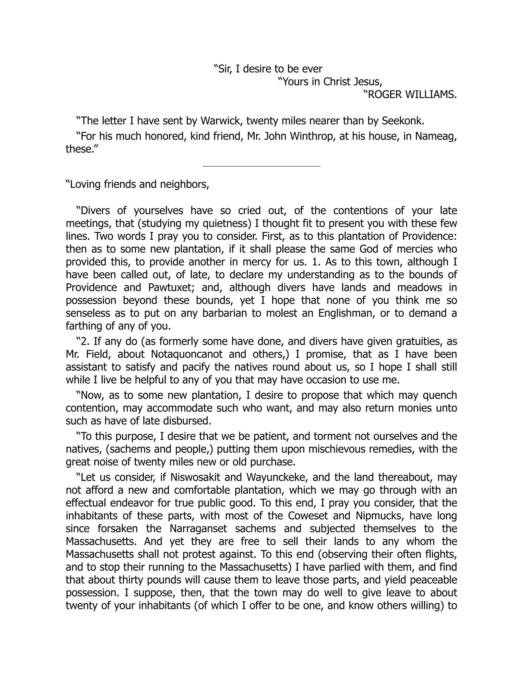 “Sir, I desire to be ever
“Yours in Christ Jesus,
“ROGER WILLIAMS.
“The letter I have sent by Warwick, twenty miles nearer than by Seekonk.
“For his much honored, kind friend, Mr. John Winthrop, at his house, in Nameag,
these.”
“Loving friends and neighbors,
“Divers of yourselves have so cried out, of the contentions of your late
meetings, that (studying my quietness) I thought fit to present you with these few
lines. Two words I pray you to consider. First, as to this plantation of Providence:
then as to some new plantation, if it shall please the same God of mercies who
provided this, to provide another in mercy for us. 1. As to this town, although I
have been called out, of late, to declare my understanding as to the bounds of
Providence and Pawtuxet; and, although divers have lands and meadows in
possession beyond these bounds, yet I hope that none of you think me so
senseless as to put on any barbarian to molest an Englishman, or to demand a
farthing of any of you.
“2. If any do (as formerly some have done, and divers have given gratuities, as
Mr. Field, about Notaquoncanot and others,) I promise, that as I have been
assistant to satisfy and pacify the natives round about us, so I hope I shall still
while I live be helpful to any of you that may have occasion to use me.
“Now, as to some new plantation, I desire to propose that which may quench
contention, may accommodate such who want, and may also return monies unto
such as have of late disbursed.
“To this purpose, I desire that we be patient, and torment not ourselves and the
natives, (sachems and people,) putting them upon mischievous remedies, with the
great noise of twenty miles new or old purchase.
“Let us consider, if Niswosakit and Wayunckeke, and the land thereabout, may
not afford a new and comfortable plantation, which we may go through with an
effectual endeavor for true public good. To this end, I pray you consider, that the
inhabitants of these parts, with most of the Coweset and Nipmucks, have long
since forsaken the Narraganset sachems and subjected themselves to the
Massachusetts. And yet they are free to sell their lands to any whom the
Massachusetts shall not protest against. To this end (observing their often flights,
and to stop their running to the Massachusetts) I have parlied with them, and find
that about thirty pounds will cause them to leave those parts, and yield peaceable
possession. I suppose, then, that the town may do well to give leave to about
twenty of your inhabitants (of which I offer to be one, and know others willing) to
 