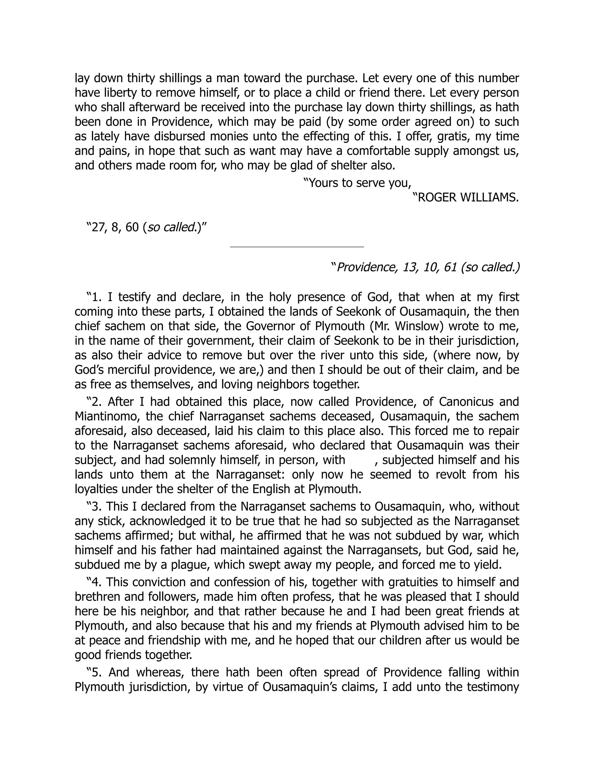 lay down thirty shillings a man toward the purchase. Let every one of this number
have liberty to remove himself, or to place a child or friend there. Let every person
who shall afterward be received into the purchase lay down thirty shillings, as hath
been done in Providence, which may be paid (by some order agreed on) to such
as lately have disbursed monies unto the effecting of this. I offer, gratis, my time
and pains, in hope that such as want may have a comfortable supply amongst us,
and others made room for, who may be glad of shelter also.
“Yours to serve you,
“ROGER WILLIAMS.
“27, 8, 60 (so called.)”
“Providence, 13, 10, 61 (so called.)
“1. I testify and declare, in the holy presence of God, that when at my first
coming into these parts, I obtained the lands of Seekonk of Ousamaquin, the then
chief sachem on that side, the Governor of Plymouth (Mr. Winslow) wrote to me,
in the name of their government, their claim of Seekonk to be in their jurisdiction,
as also their advice to remove but over the river unto this side, (where now, by
God’s merciful providence, we are,) and then I should be out of their claim, and be
as free as themselves, and loving neighbors together.
“2. After I had obtained this place, now called Providence, of Canonicus and
Miantinomo, the chief Narraganset sachems deceased, Ousamaquin, the sachem
aforesaid, also deceased, laid his claim to this place also. This forced me to repair
to the Narraganset sachems aforesaid, who declared that Ousamaquin was their
subject, and had solemnly himself, in person, with , subjected himself and his
lands unto them at the Narraganset: only now he seemed to revolt from his
loyalties under the shelter of the English at Plymouth.
“3. This I declared from the Narraganset sachems to Ousamaquin, who, without
any stick, acknowledged it to be true that he had so subjected as the Narraganset
sachems affirmed; but withal, he affirmed that he was not subdued by war, which
himself and his father had maintained against the Narragansets, but God, said he,
subdued me by a plague, which swept away my people, and forced me to yield.
“4. This conviction and confession of his, together with gratuities to himself and
brethren and followers, made him often profess, that he was pleased that I should
here be his neighbor, and that rather because he and I had been great friends at
Plymouth, and also because that his and my friends at Plymouth advised him to be
at peace and friendship with me, and he hoped that our children after us would be
good friends together.
“5. And whereas, there hath been often spread of Providence falling within
Plymouth jurisdiction, by virtue of Ousamaquin’s claims, I add unto the testimony
 