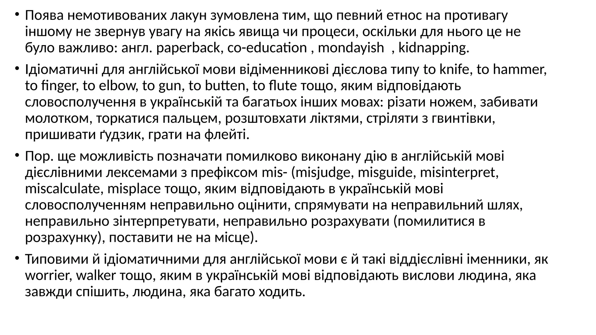 • Поява немотивованих лакун зумовлена тим, що певний етнос на противагу
іншому не звернув увагу на якісь явища чи процеси, оскільки для нього це не
було важливо: англ. paperback, co-education , mondayish , kidnapping.
• Ідіоматичні для англійської мови відіменникові дієслова типу to knife, to hammer,
to finger, to elbow, to gun, to butten, to flute тощо, яким відповідають
словосполучення в українській та багатьох інших мовах: різати ножем, забивати
молотком, торкатися пальцем, розштовхати ліктями, стріляти з гвинтівки,
пришивати ґудзик, грати на флейті.
• Пор. ще можливість позначати помилково виконану дію в англійській мові
дієслівними лексемами з префіксом mis- (misjudge, misguide, misinterpret,
miscalculate, misplace тощо, яким відповідають в українській мові
словосполученням неправильно оцінити, спрямувати на неправильний шлях,
неправильно зінтерпретувати, неправильно розрахувати (помилитися в
розрахунку), поставити не на місце).
• Типовими й ідіоматичними для англійської мови є й такі віддієслівні іменники, як
worrier, walker тощо, яким в українській мові відповідають вислови людина, яка
завжди спішить, людина, яка багато ходить.
 