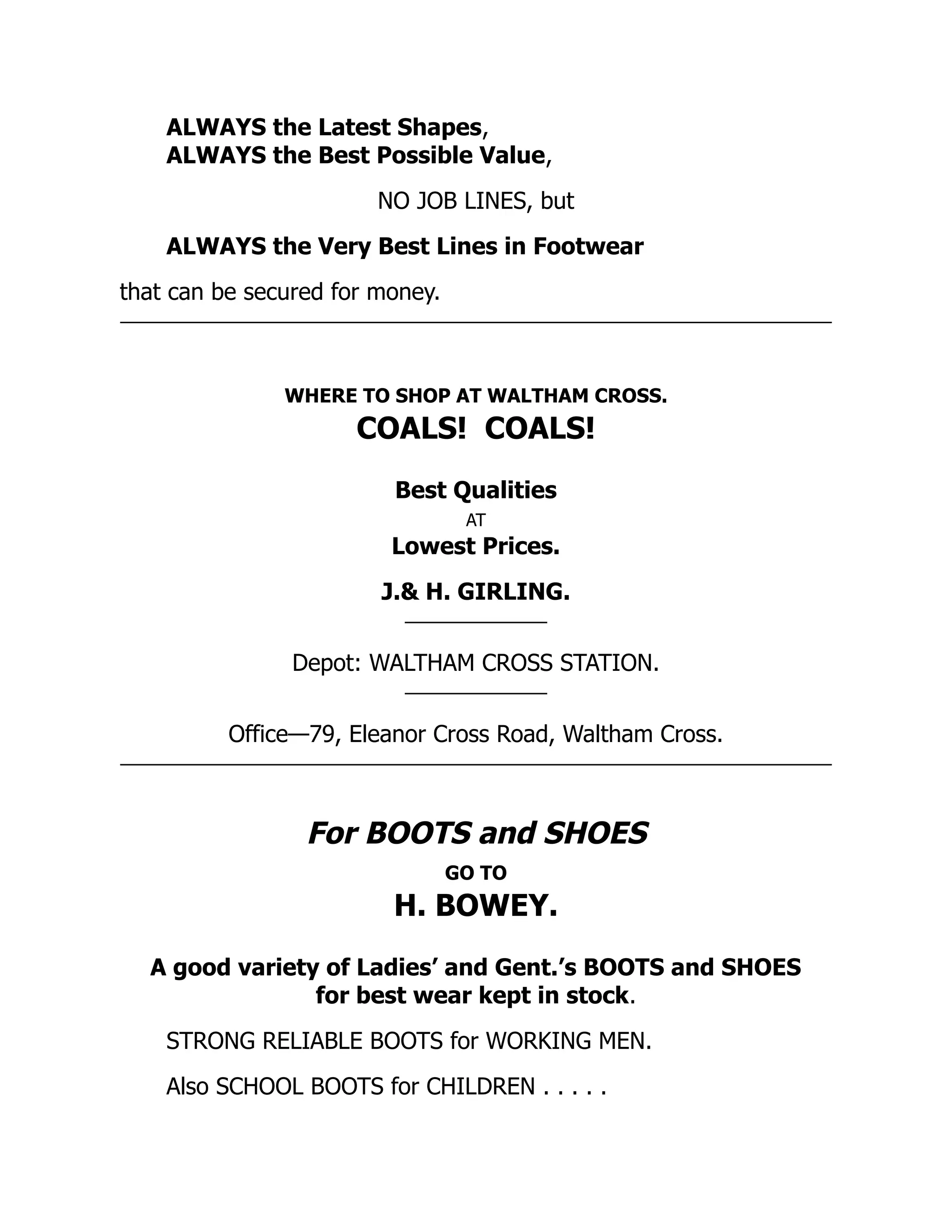 ALWAYS the Latest Shapes,
ALWAYS the Best Possible Value,
NO JOB LINES, but
ALWAYS the Very Best Lines in Footwear
that can be secured for money.
WHERE TO SHOP AT WALTHAM CROSS.
COALS! COALS!
Best Qualities
AT
Lowest Prices.
J.& H. GIRLING.
Depot: WALTHAM CROSS STATION.
Office—79, Eleanor Cross Road, Waltham Cross.
For BOOTS and SHOES
GO TO
H. BOWEY.
A good variety of Ladies’ and Gent.’s BOOTS and SHOES
for best wear kept in stock.
STRONG RELIABLE BOOTS for WORKING MEN.
Also SCHOOL BOOTS for CHILDREN . . . . .
 