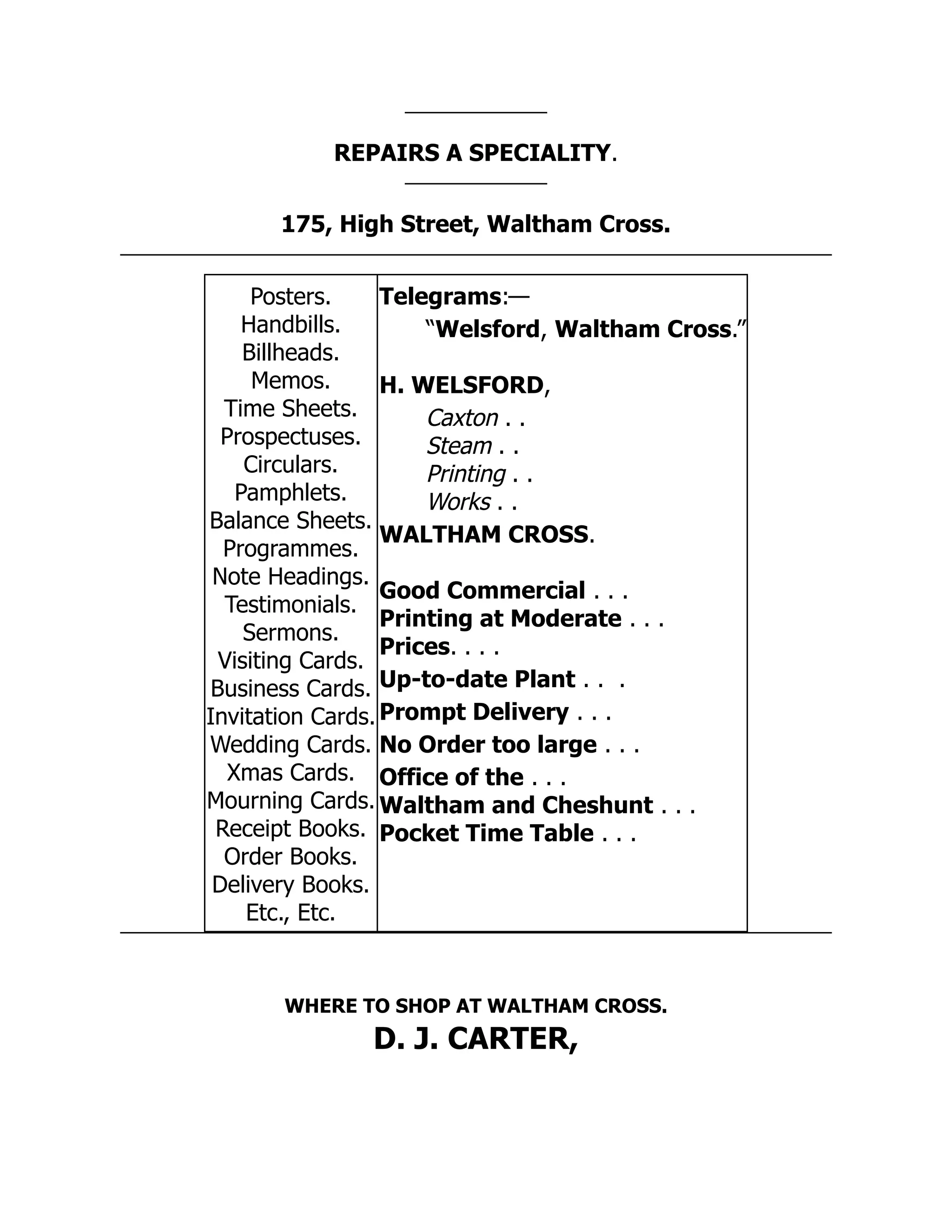 REPAIRS A SPECIALITY.
175, High Street, Waltham Cross.
Posters.
Handbills.
Billheads.
Memos.
Time Sheets.
Prospectuses.
Circulars.
Pamphlets.
Balance Sheets.
Programmes.
Note Headings.
Testimonials.
Sermons.
Visiting Cards.
Business Cards.
Invitation Cards.
Wedding Cards.
Xmas Cards.
Mourning Cards.
Receipt Books.
Order Books.
Delivery Books.
Etc., Etc.
Telegrams:—
“Welsford, Waltham Cross.”
H. WELSFORD,
Caxton . .
Steam . .
Printing . .
Works . .
WALTHAM CROSS.
Good Commercial . . .
Printing at Moderate . . .
Prices. . . .
Up-to-date Plant . . .
Prompt Delivery . . .
No Order too large . . .
Office of the . . .
Waltham and Cheshunt . . .
Pocket Time Table . . .
WHERE TO SHOP AT WALTHAM CROSS.
D. J. CARTER,
 