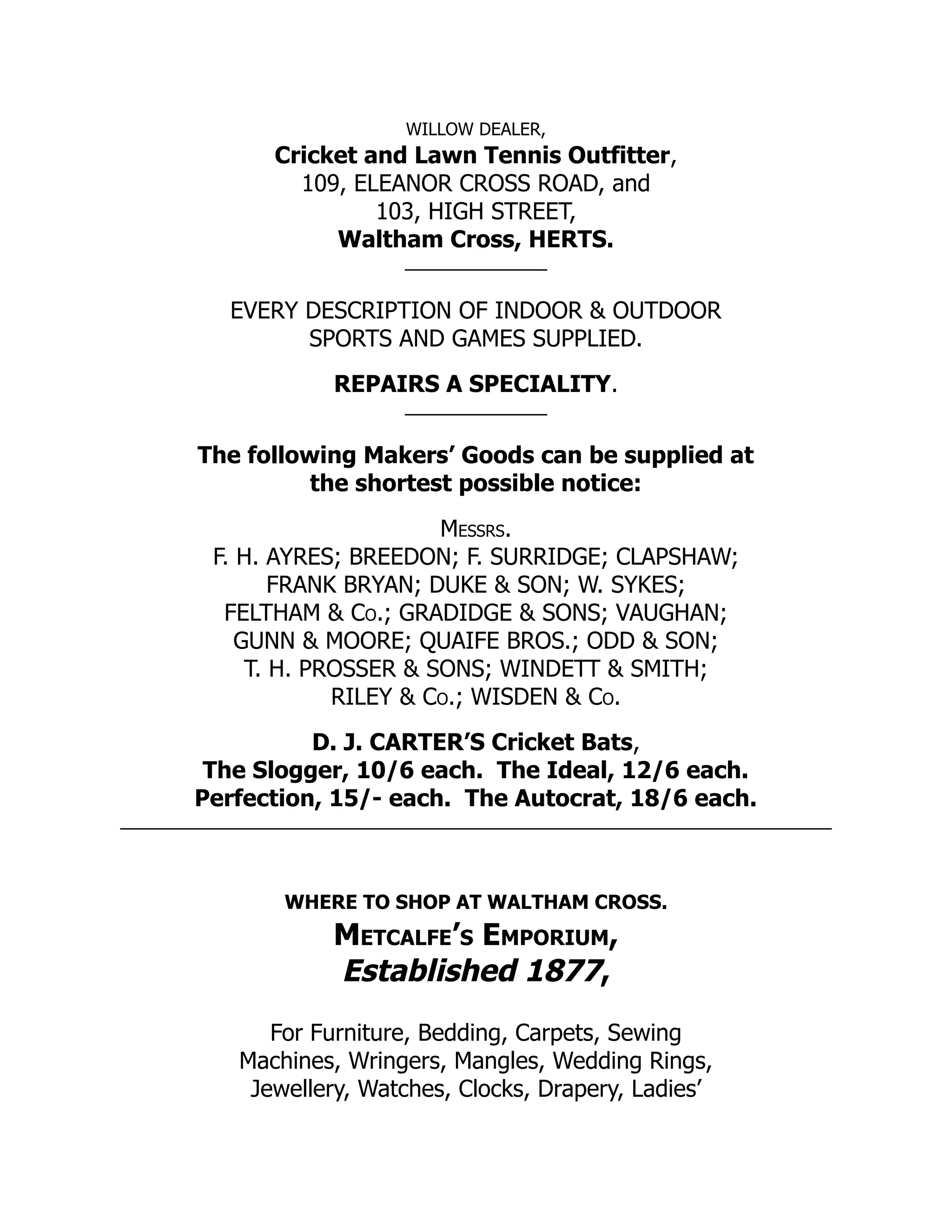 WILLOW DEALER,
Cricket and Lawn Tennis Outfitter,
109, ELEANOR CROSS ROAD, and
103, HIGH STREET,
Waltham Cross, HERTS.
EVERY DESCRIPTION OF INDOOR & OUTDOOR
SPORTS AND GAMES SUPPLIED.
REPAIRS A SPECIALITY.
The following Makers’ Goods can be supplied at
the shortest possible notice:
Messrs.
F. H. AYRES; BREEDON; F. SURRIDGE; CLAPSHAW;
FRANK BRYAN; DUKE & SON; W. SYKES;
FELTHAM & Co.; GRADIDGE & SONS; VAUGHAN;
GUNN & MOORE; QUAIFE BROS.; ODD & SON;
T. H. PROSSER & SONS; WINDETT & SMITH;
RILEY & Co.; WISDEN & Co.
D. J. CARTER’S Cricket Bats,
The Slogger, 10/6 each. The Ideal, 12/6 each.
Perfection, 15/- each. The Autocrat, 18/6 each.
WHERE TO SHOP AT WALTHAM CROSS.
Metcalfe’s Emporium,
Established 1877,
For Furniture, Bedding, Carpets, Sewing
Machines, Wringers, Mangles, Wedding Rings,
Jewellery, Watches, Clocks, Drapery, Ladies’
 