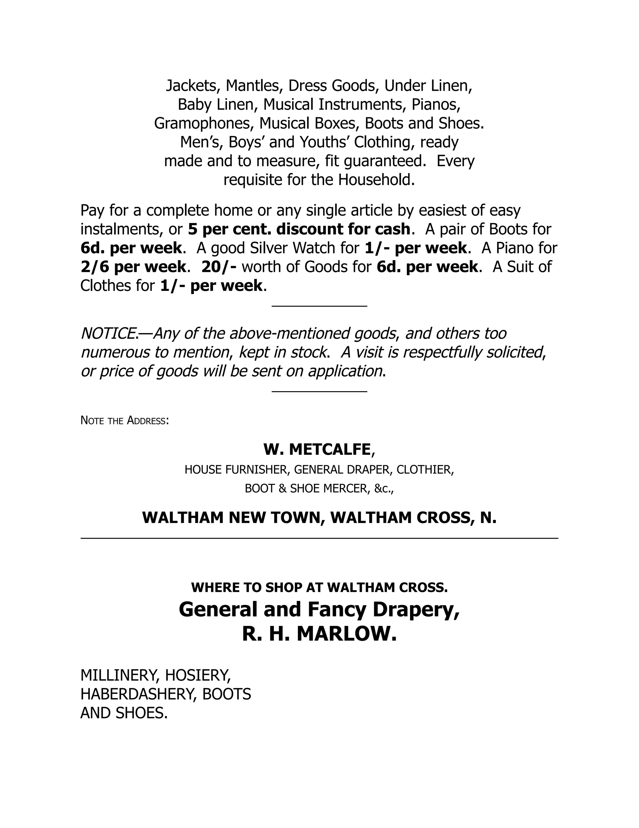 Jackets, Mantles, Dress Goods, Under Linen,
Baby Linen, Musical Instruments, Pianos,
Gramophones, Musical Boxes, Boots and Shoes.
Men’s, Boys’ and Youths’ Clothing, ready
made and to measure, fit guaranteed. Every
requisite for the Household.
Pay for a complete home or any single article by easiest of easy
instalments, or 5 per cent. discount for cash. A pair of Boots for
6d. per week. A good Silver Watch for 1/- per week. A Piano for
2/6 per week. 20/- worth of Goods for 6d. per week. A Suit of
Clothes for 1/- per week.
NOTICE.—Any of the above-mentioned goods, and others too
numerous to mention, kept in stock. A visit is respectfully solicited,
or price of goods will be sent on application.
Note the Address:
W. METCALFE,
HOUSE FURNISHER, GENERAL DRAPER, CLOTHIER,
BOOT & SHOE MERCER, &c.,
WALTHAM NEW TOWN, WALTHAM CROSS, N.
WHERE TO SHOP AT WALTHAM CROSS.
General and Fancy Drapery,
R. H. MARLOW.
MILLINERY, HOSIERY,
HABERDASHERY, BOOTS
AND SHOES.
 