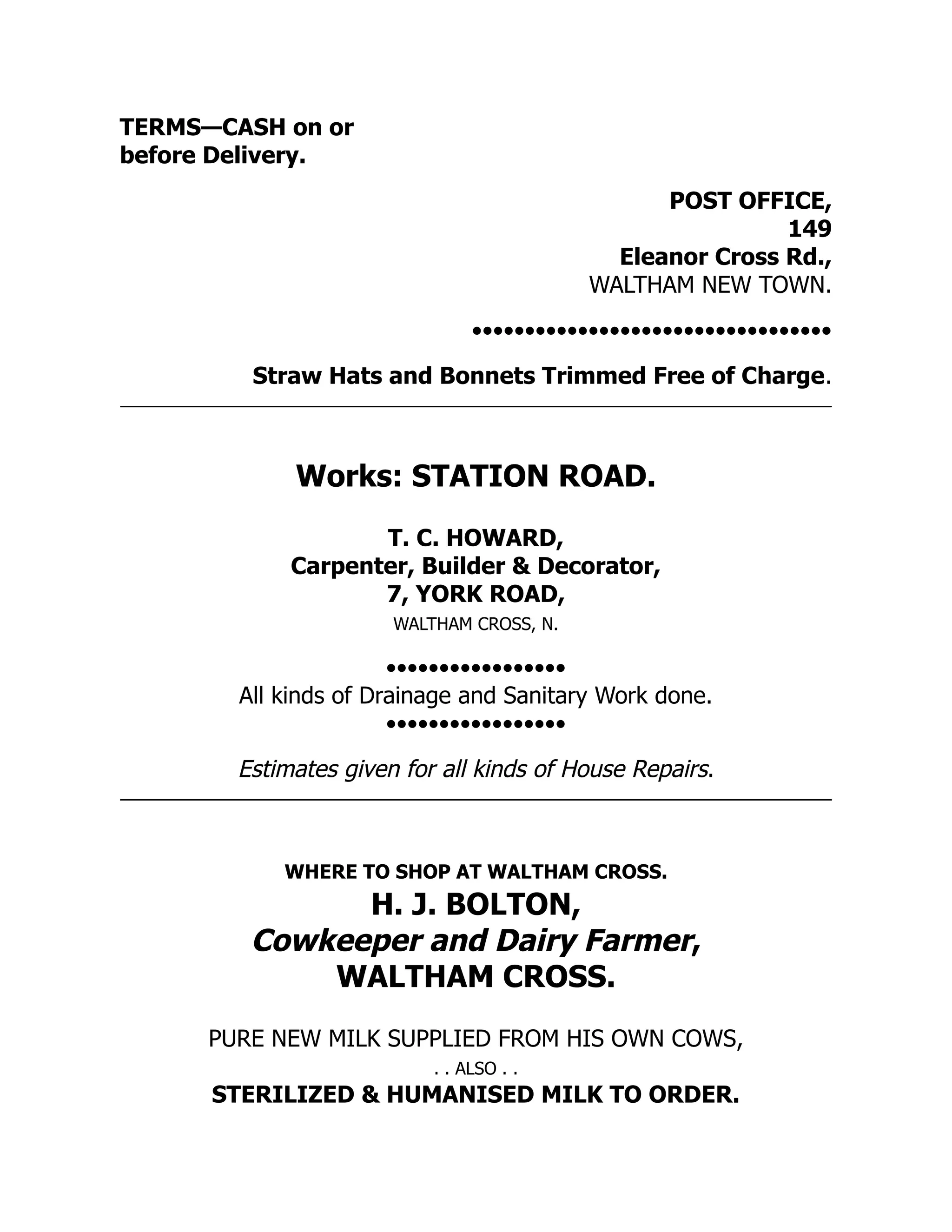 TERMS—CASH on or
before Delivery.
POST OFFICE,
149
Eleanor Cross Rd.,
WALTHAM NEW TOWN.
••••••••••••••••••••••••••••••••••
Straw Hats and Bonnets Trimmed Free of Charge.
Works: STATION ROAD.
T. C. HOWARD,
Carpenter, Builder & Decorator,
7, YORK ROAD,
WALTHAM CROSS, N.
•••••••••••••••••
All kinds of Drainage and Sanitary Work done.
•••••••••••••••••
Estimates given for all kinds of House Repairs.
WHERE TO SHOP AT WALTHAM CROSS.
H. J. BOLTON,
Cowkeeper and Dairy Farmer,
WALTHAM CROSS.
PURE NEW MILK SUPPLIED FROM HIS OWN COWS,
. . ALSO . .
STERILIZED & HUMANISED MILK TO ORDER.
 