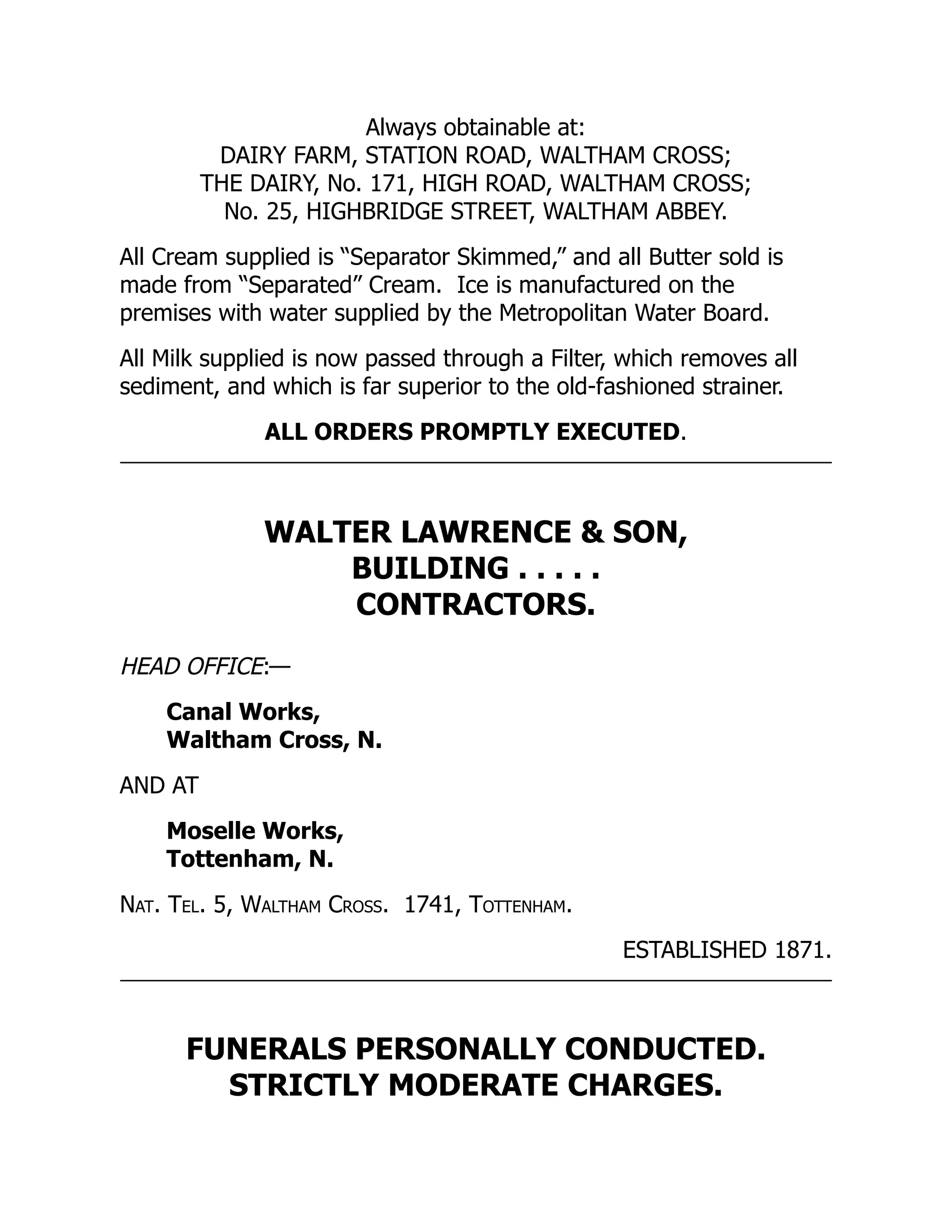 Always obtainable at:
DAIRY FARM, STATION ROAD, WALTHAM CROSS;
THE DAIRY, No. 171, HIGH ROAD, WALTHAM CROSS;
No. 25, HIGHBRIDGE STREET, WALTHAM ABBEY.
All Cream supplied is “Separator Skimmed,” and all Butter sold is
made from “Separated” Cream. Ice is manufactured on the
premises with water supplied by the Metropolitan Water Board.
All Milk supplied is now passed through a Filter, which removes all
sediment, and which is far superior to the old-fashioned strainer.
ALL ORDERS PROMPTLY EXECUTED.
WALTER LAWRENCE & SON,
BUILDING . . . . .
CONTRACTORS.
HEAD OFFICE:—
Canal Works,
Waltham Cross, N.
AND AT
Moselle Works,
Tottenham, N.
Nat. Tel. 5, Waltham Cross. 1741, Tottenham.
ESTABLISHED 1871.
FUNERALS PERSONALLY CONDUCTED.
STRICTLY MODERATE CHARGES.
 