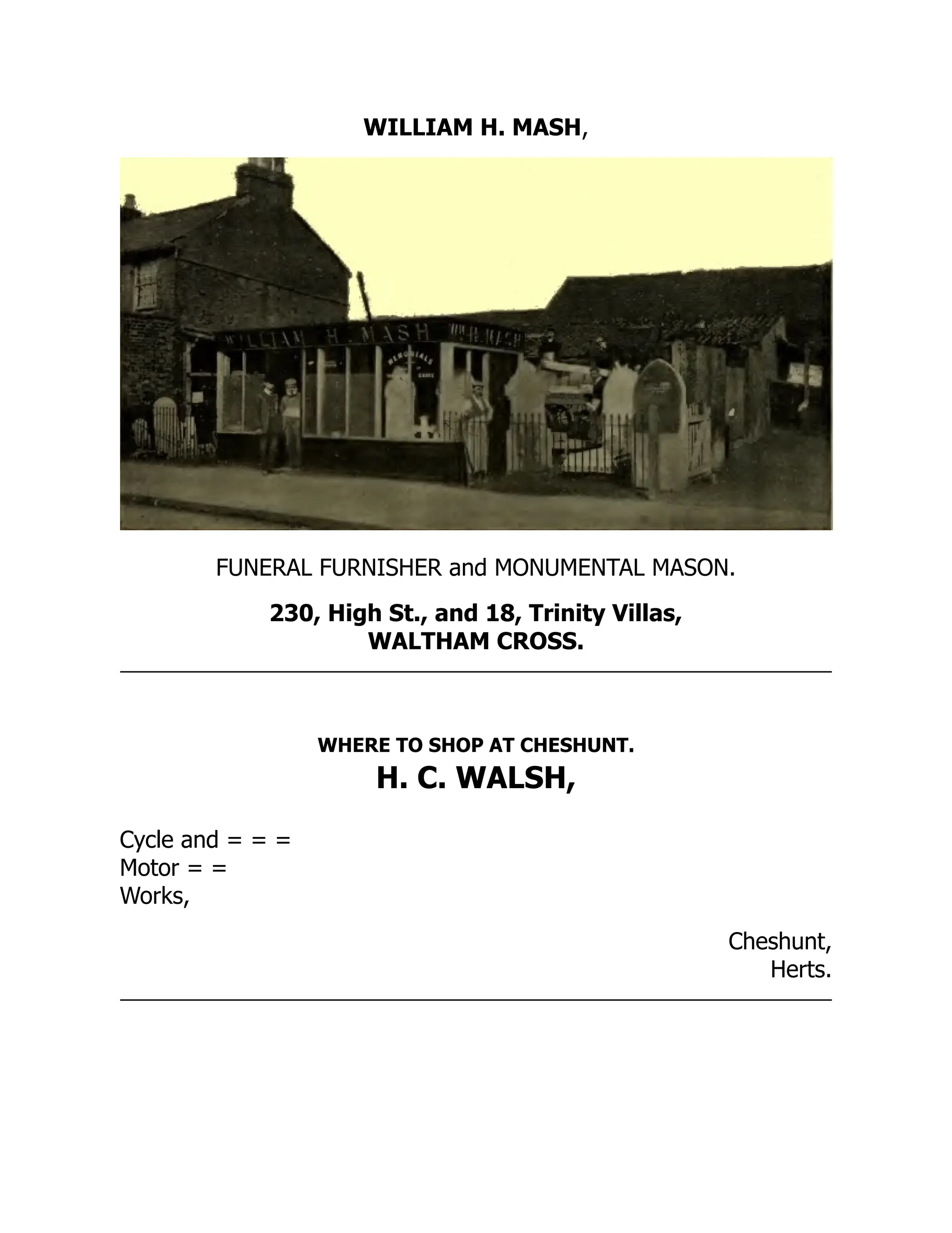 WILLIAM H. MASH,
FUNERAL FURNISHER and MONUMENTAL MASON.
230, High St., and 18, Trinity Villas,
WALTHAM CROSS.
WHERE TO SHOP AT CHESHUNT.
H. C. WALSH,
Cycle and = = =
Motor = =
Works,
Cheshunt,
Herts.
 