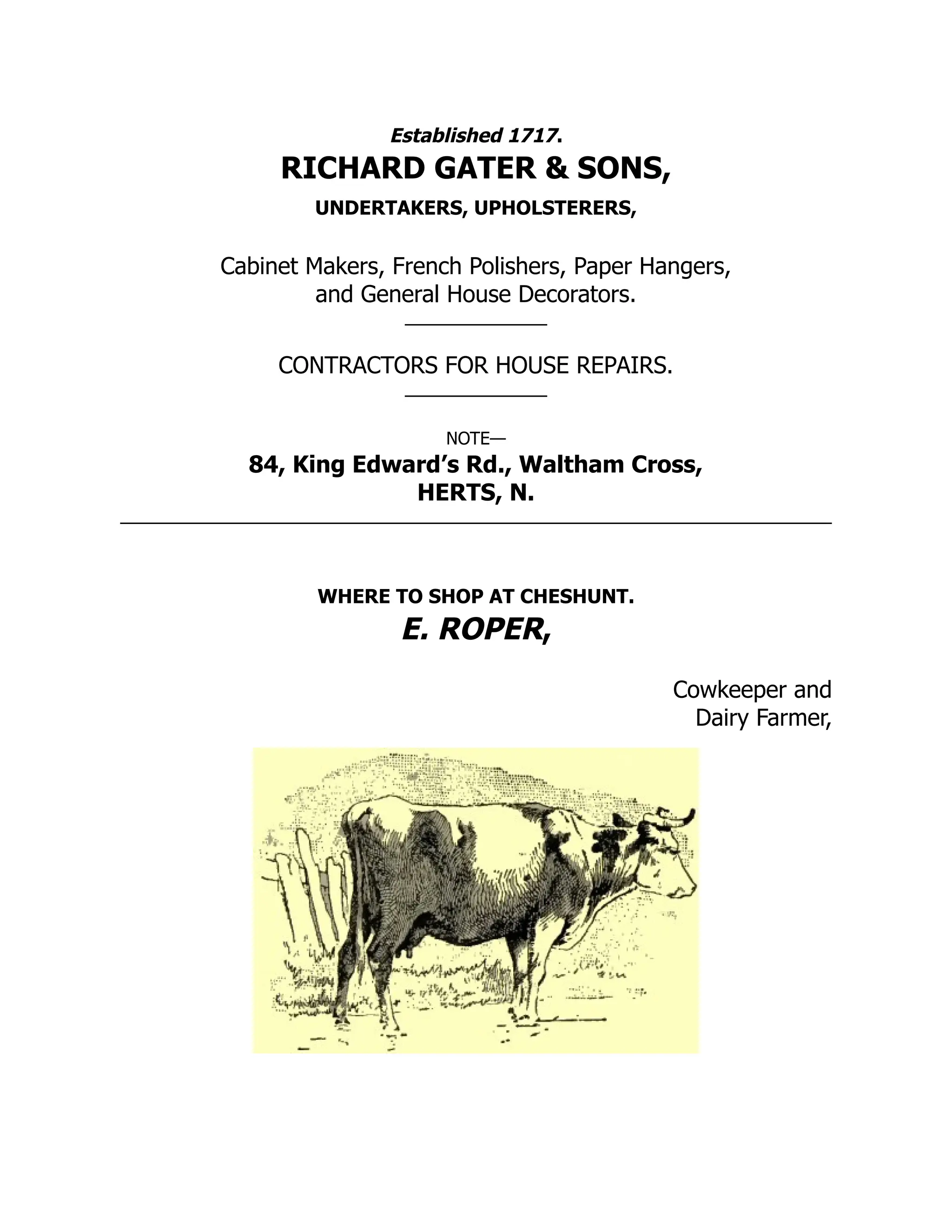 Established 1717.
RICHARD GATER & SONS,
UNDERTAKERS, UPHOLSTERERS,
Cabinet Makers, French Polishers, Paper Hangers,
and General House Decorators.
CONTRACTORS FOR HOUSE REPAIRS.
NOTE—
84, King Edward’s Rd., Waltham Cross,
HERTS, N.
WHERE TO SHOP AT CHESHUNT.
E. ROPER,
Cowkeeper and
Dairy Farmer,
 